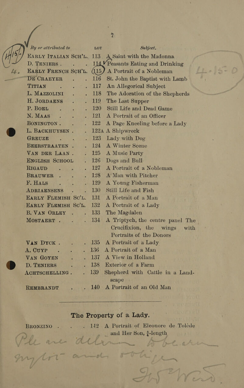 D. TENIERS . DE CRAEYER TITIAN L. MAZZOLINI H. JORDAENS P. BOEL N. MAAS BONINGTON . L. BACKHUYSEN . GREUZE BEERSTRAATEN . VAN DER LAAN . ENGLISH SCHOOL RIGAUD BRAUWER ¥. HALS ADRIAENSENS B. VAN ORLEY MOSTAERT . VaN DYCK . A. CuyP VAN GOYEN D. TENIERS ACHTSCHELLING . REMBRANDT 116 117 118 119 120 124 | Lee 122A 123 124 125 126 1, 128 129 130 131 132 133 134 135 136 137 138 139 140 Peasants Hating and Drinking A Portrait of a Nobleman St. John the Baptist with Lamb An Allegorical Subject The Adoration of the Shepherds The Last Supper Still Life and Dead Game A Portrait of an Officer A Page Kneeling before a Lady A Shipwreck Lady with Dog A Winter Scene A Music Party Dogs and Bull A Portrait of a Nobleman A Man with Pitcher A Young Fisherman Still Life and Fish A Portrait of a Man A Portrait of a Lady The Magdalen A Triptych, the centre panel The Crucifixion, the wings with Portraits of the Donors A Portrait of a Lady A Portrait of a Man A View in Holland Exterior of a Farm Shepherd with Cattle in a Land- scape A Portrait of an Old Man BRONZINO 142 A Portrait of Eleonore de Toléde _ and Her Son, ¢-length need