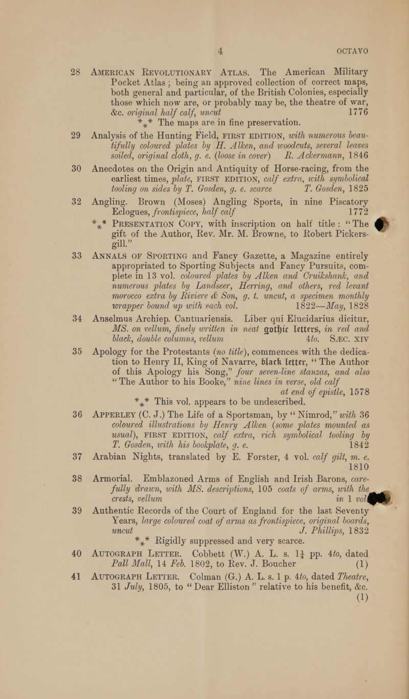 28 29 30 33 34 35 36 37 38 39 40 4] 4. OCTAVO AMERICAN REVOLUTIONARY ATLAS. The American Military Pocket Atlas ; being an approved collection of correct maps, both general and particular, of the British Colonies, especially those which now are, or probably may be, the theatre of war, &amp;e. original half calf, uncut 1776 *,* The maps are in fine preservation. Analysis of the Hunting Field, FIRST EDITION, with numerous beau- tifully coloured plates by H. Alken, and woodcuts, several leaves soiled, original cloth, g. e. (loose in cover) Rh. Ackermann, 1846 Anecdotes on the Origin and Antiquity of Horse-racing, from the earliest times, plate, FIRST EDITION, calf eatra, with symbolical tooling on sides by T. Gosden, g. ¢. scarce T. Gosden, 1825 Angling. Brown (Moses) Angling Sports, in nine Piscatory Eclogues, frontispiece, half calf 1772 *,* PRESENTATION Copy, with inscription on half title: ‘The gift of the Author, Rev. Mr. M. Browne, to Robert Pickers- gill.” ANNALS OF SPORTING and Fancy Gazette, a Magazine entirely appropriated to Sporting Subjects and Fancy Pursuits, com- plete in 13 vol. coloured plates by Alken and Cruikshank, and numerous plates by Landseer, Herring, and others, red levant morocco extra by Riviere &amp; Son, g. t. uncut, a specimen monthly wrapper bound up with each vol. 1822—May, 1828 Anselmus Archiep. Cantuariensis. Liber qui Elucidarius dicitur, MS. on vellum, finely writien in neat gothic letters, in red and black, double columns, vellum 450. SAC. Xae Apology for the Protestants (no title), commences with the dedica- tion to Henry II, King of Navarre, black letter, ‘‘ The Author of this Apology his Song,” four seven-line stanzas, and also “The Author to his Booke,” nine lines in verse, old calf at end of epistle, 1578 *,* This vol. appears to be undescribed. APPERLEY (C. J.) The Life of a Sportsman, by ‘‘ Nimrod,” with 36 coloured illustrations by Henry Alken (some plates mounted as usual), FIRST EDITION, calf extra, rich symbolical tooling by TL. Gosden, with his bookplate, 4. e. 1842 Arabian Nights, translated by E. Forster, 4 vol. calf gilt, m. e. 1810 Armorial. HKmblazoned Arms of English and Irish Barons, care- fully drawn, with MS. descriptions, 105 coats of arms, with the crests, vellum in 1 vol Authentic Records of the Court of England for the last Seventy — Years, large coloured coat of arms as frontispiece, original boards, uncut J. Phillips, 1832 *,* Rigidly suppressed and very scarce. AUTOGRAPH LETTER. Cobbett (W.) A. L. s. 14 pp. 4¢0, dated Pall Mall, 14 Feb. 1802, to Rev. J. Boucher (1 AUTOGRAPH LETTER. Colman (G.) A. L.s.1 p. 4to0, dated Theatre, 31 July, 1805, to “ Dear Elliston” relative to his benefit, &amp;c. (1) : e