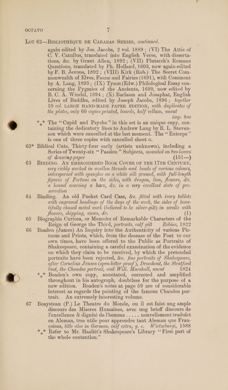 ® 63* 63 64 65 66 67 again edited by Jos. Jacobs, 2 vol. 1889 ; (VI) The Attis of C. V. Catullus, translated into English Verse, with disserta- tions, &amp;c. by Grant Allen, 1892; (VII) Plutarch’s Romane Questions, translated by Ph. Holland, 1603, now again edited by F. B. Jevons, 1892 ; (VIII) Kirk (Rob.) The Secret Com- monwealth of Elves, Fauns and Fairies (1691), with Comment by A. Lang, 1893; (IX) Tyson (Edw.) Philological Essay con- cerning the Pygmies of the Ancients, 1699, now edited by B. C. A. Windel, 1894; (X) Barlaam and Josaphat, English Lives of Buddha, edited by Joseph Jacobs, 1896; together 10 vol. LARGE HAND-MADE PAPER EDITION, with duplicates of the plates, only 60 copies printed, boards, half vellum, uncut amp. 8vo *,* The “Cupid and Psyche” in this set is an unique copy, con- taining the dedicatory lines to Andrew Lang by R. L. Steven- son which were cancelled at the last moment. The “ Euterpe ” is one of three copies with cancelled sheet G. Biblical Cuts, Thirty-four early (artists unknown), including a Series of Twenty-six “ Passion ” Subjects, mounted on 8vo leaves of drawing-paper (151—) BINDING. AN EMBROIDERED BooK COVER OF THE 17TH CENTURY, very richly worked in woollen threads and beads of various colours, interspersed with spangles on a white silk ground, with full-length figures of Fortune on the sides, with dragon, lion, flowers, kc. a hound coursing a hare, dc. in a very excellent state of pre- servation Binding. An old Pocket Card Case, &amp;c. fitted with wory tablets with engraved headings of the days of the week, the sides of beau- tifully chased metal work (believed to be silver-gilt) in scrolls with flowers, shipping, views, ke. (1) Biographia Curiosa, or Memoirs of Remarkable Characters of the Reign of George the Third, portraits, calf gilt Robins, 1822 Boaden (James) An Inquiry into the Authenticity of various Pic- tures and Prints, which, from the decease of the Poet to our own times, have been offered to the Public as Portraits of Shakespeare, containing a careful examination of the evidence on which they claim to be received, by which the pretended portraits have been rejected, &amp;c. fine portraits of Shakespeare, afler Cornelius Jansen (open-letter proof ), Droeshout, the Stratford bust, the Chandos portrait, and Well. Marshall, uncut 1824 *,.* Boaden’s own copy, annotated, corrected and amplified throughout in his autograph, doubtless for the purpose of a new edition. Boaden’s notes at page 59 are of considerable interest as regards the painting of the famous Chandos por- trait. An extremely interesting volume. Boaysteau (P.) Le Theatre du Monde, ou il est faist ung ample discours des Miseres Humaines, avec ung brieff discours de Vexcellence &amp; dignité de’homme..... nouvellement traduict en Aleman, tres utile pour apprendre tant Aleman que Fran- coises, title also in German, calf extra, g. ¢. Wirtzeburgi, 1588 *.* Refer to Mr. Hazlitt’s Shakespeare’s Library “‘ First part of the whole contention.”