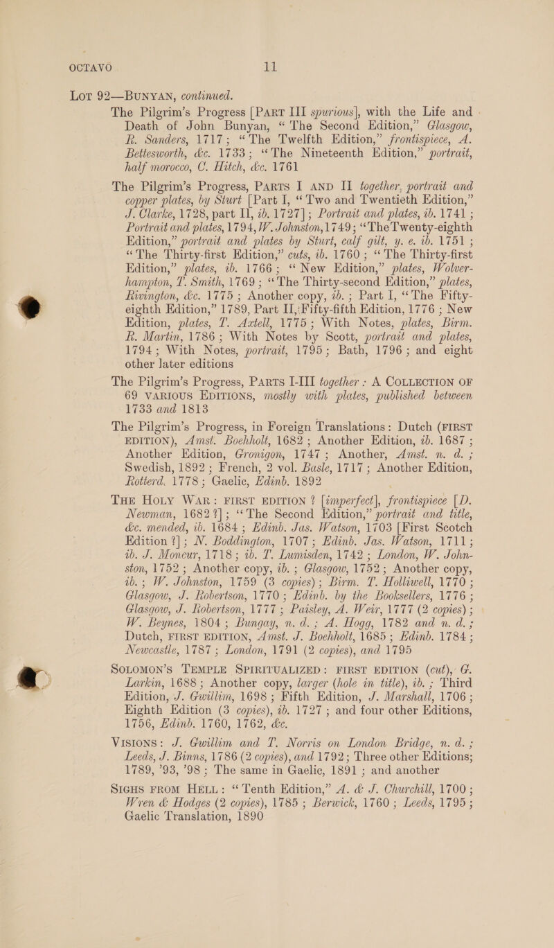 OCTAVO byl Lot 92—BUNYAN, continued. The Pilgrim’s Progress [Parr III spurious], with the Life and | Death of John Bunyan, “ The Second Edition,” Glasgow, kh. Sanders, 1717; “The Twelfth Edition,” frontispiece, A. Betiesworth, dc. 1733; ‘The Nineteenth Edition,” portrait, half morocco, C. Hitch, dc. 1761 The Pilgrim’s Progress, PARTS I AND II together, portrait and copper plates, by Sturt | Part I, “Two and Twentieth Edition,” J. Clarke, 1728, part I, 2b. 1727]; Portract and plates, 1b. 1741 ; Portrait and plates, 1794, WV. Johnston, 1749; “The Twenty-eighth Edition,” portrait and plates by Sturt, calf gilt, y. e. 1b. 1751 ; “The Thirty-first Edition,” cuts, ib. 1760; ‘“ The Thirty-first Edition,” plates, 1b. 1766; ‘“ New Edition,” plates, Wolver- hampton, T. Smith, 1769 ; ‘The Thirty-second Edition,” plates, fiwington, dc. 1775 ; Another copy, 2b. ; Part I, “The Fifty- e eighth Edition,” 1789, Part II,:Fifty-fifth Edition, 1776 ; New Edition, plates, T. Aatell, 1775; With Notes, plates, Burm. ft. Martin, 1786 ; With Notes by Scott, portrait and plates, 1794; With Notes, portrait, 1795; Bath, 1796; and eight other later editions The Pilgrim’s Progress, Parts I-III together : A COLLECTION OF 69 VARIOUS EDITIONS, mostly with plates, published between 1733 and 1813 The Pilgrim’s Progress, in Foreign Translations: Dutch (FIRST EDITION), Amst. boehholt, 1682 ; Another Edition, 2b. 1687 ; Another Edition, Gronigon, 1747; Another, Amst. n. d. ; Swedish, 1892; French, 2 vol. Basle, 1717; Another Edition, Rotterd. 1778; Gaelic, Edinb. 1892 THe Hoty WAR: FIRST EDITION ? [imperfect], frontispiece [D. Newman, 1682%]; ‘*The Second Edition,” portrait and title, &amp;c. mended, 1b. 1684 ; Edinb. Jas. Watson, 1703 [First Scotch Edition ?]; NV. Boddington, 1707; Edinb. Jas. Watson, 1711; ib. J. Moncur, 1718; 1b. T. Lumisden, 1742 ; London, W. John- ston, 1752 ; Another copy, ib. ; Glasgow, 1752; Another copy, ab. ; W. Johnston, 1759 (3 copies); Birm. T. Holliwell, 1770 ; Glasgow, J. Robertson, 1770 ; Edinb. by the Booksellers, 1776 ; Glasgow, J. Robertson, 1777 ; Paisley, A. Weir, 1777 (2 copies) ; W. Beynes, 1804; Bungay, n. d. ; A. Hogg, 1782 and n. d. ; Dutch, FIRST EDITION, Amst. J. Boehholt, 1685; Kdinb. 1784 ; Newcastle, 1787 ; London, 1791 (2 copies), and 1795 . SOLOMON’S TEMPLE SPIRITUALIZED: FIRST EDITION (cut), G. 6 J Larkin, 1688; Another copy, larger (hole in ttle), 1b. ; Third Edition, J. Gwilliam, 1698 ; Fifth Edition, J. Marshall, 1706 ; Highth Edition (3 copies), 1b. 1727 ; and four other Editions, 1756, Hdinb. 1760, 1762, de. Visions: J. Gwillim and T. Norris on London Bridge, n. d. ; Leeds, J. Binns, 1786 (2 copies), and 1792; Three other Editions; 1789, °93, 798 ; The same in Gaelic, 1891 ; and another SIGHS FROM HELL: “ Tenth Edition,” 4. &amp; J. Churchill, 1700 ; Wren &amp; Hodges (2 copies), 1785 ; Berwick, 1760 ; Leeds, 1795 ; Gaelic Translation, 1890