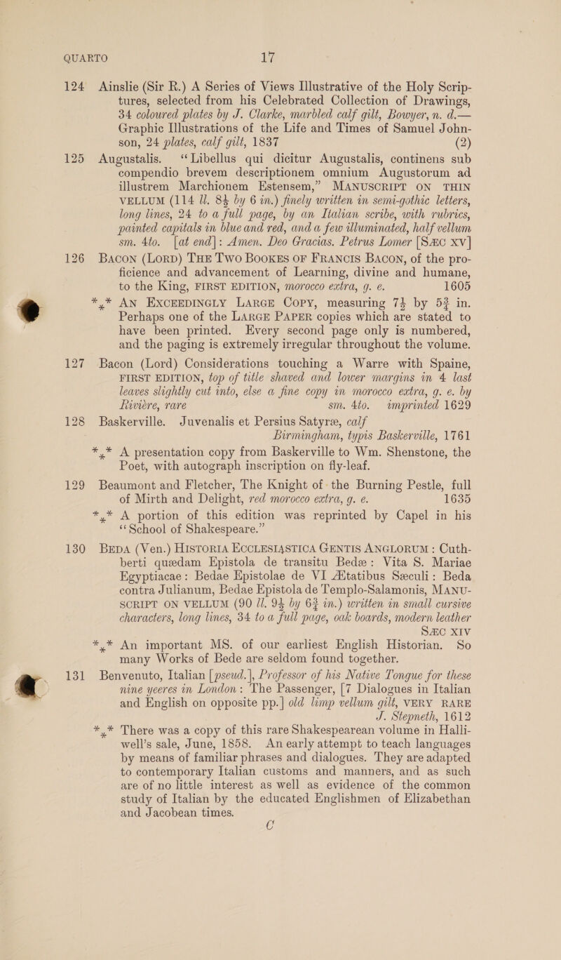 124 Ainslie (Sir R.) A Series of Views Illustrative of the Holy Scrip- tures, selected from his Celebrated Collection of Drawings, 34 coloured plates by J. Clarke, marbled calf gilt, Bowyer, n. d.— Graphic Illustrations of the Life and Times of Samuel John- son, 24 plates, calf gilt, 1837 (2) 125 Augustalis. ‘“Libellus qui dicitur Augustalis, continens sub compendio brevem descriptionem omnium Augustorum ad illustrem Marchionem Estensem,” MANUSCRIPT ON THIN VELLUM (114 Jl. 84 by 6 in.) finely written in semi-gothic letters, long lines, 24 to a full page, by an Italian scribe, with rubrics, painted capitals nm blue and red, and a few wlumimated, half vellum sm. 4to. [at end|: Amen. Deo Gracias. Petrus Lomer [Sac xv] 126 Bacon (LorD) THE Two BooKEs oF FRANCIS BACON, of the pro- ficience and advancement of Learning, divine and humane, to the King, FIRST EDITION, morocco extra, g. e. 1605 *,* AN EXCEEDINGLY LARGE COPY, measuring 74 by 5? in. Perhaps one of the LARGE PAPER copies which are stated to have been printed. Every second page only is numbered, and the paging is extremely irregular throughout the volume. 127 Bacon (Lord) Considerations touching a Warre with Spaine, FIRST EDITION, top of title shaved and lower margins in 4 last leaves slightly cut into, else a fine copy wm morocco extra, g. e. by fwviere, rare sm. 4to. imprinted 1629 128 Baskerville. Juvenalis et Persius Satyree, calf Bumingham, typis Baskerville, 1761 * * A presentation copy from Baskerville to Wm. Shenstone, the Poet, with autograph inscription on fly-leaf. 129 Beaumont and Fletcher, The Knight of the Burning Pestle, full of Mirth and Delight, red morocco extra, g. e. 1635 *,* A portion of this edition was reprinted by Capel in his ‘School of Shakespeare.” 130 Burpa (Ven.) Historia ECCLESIASTICA GENTIS ANGLORUM : Cuth- berti quedam Epistola de transitu Bede: Vita S. Mariae Egyptiacae: Bedae Hpistolae de VI Aitatibus Seculi: Beda contra Julianum, Bedae Epistola de Templo-Salamonis, MANU- SCRIPT ON VELLUM (90 Jl. 94 by 62 in.) written in small cursive characters, long lines, 34 toa full page, oak boards, modern leather SAC XIV *.* An important MS. of our earliest English Historian. So many Works of Bede are seldom found together. 131 Benvenuto, Italian | pseud.]|, Professor of his Native Tongue for these nine yeeres in London: The Passenger, [7 Dialogues in Italian and English on opposite pp.| old limp vellum gilt, VERY RARE J. Stepneth, 1612 ** There was a copy of this rare Shakespearean volume in Halli- well’s sale, June, 1858. An early attempt to teach languages by means of familiar phrases and dialogues. They are adapted to contemporary Italian customs and manners, and as such are of no little interest as well as evidence of the common study of Italian by the educated Englishmen of Elizabethan and Jacobean times. C