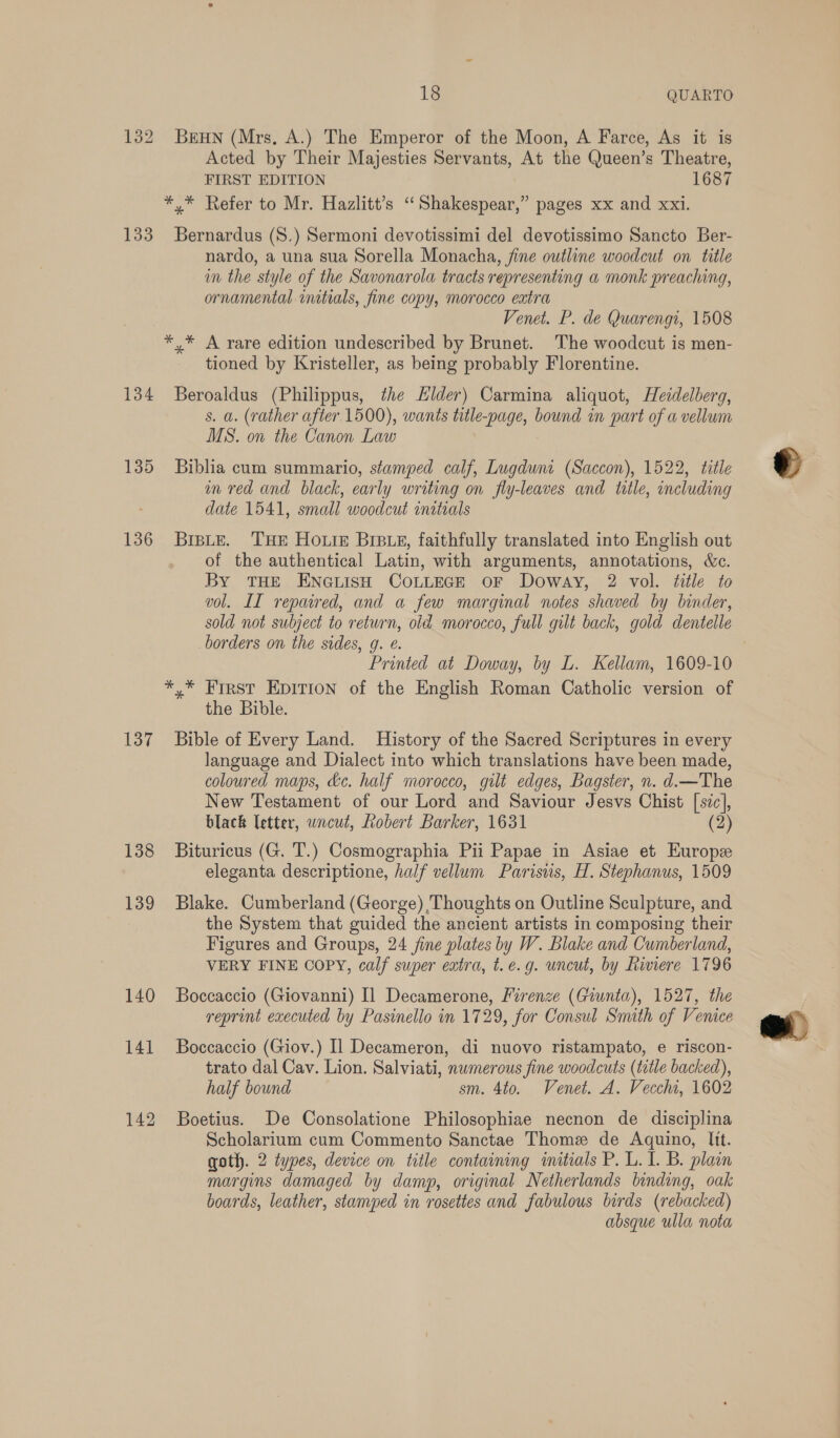 133 134 135 136 137 138 139 140 141 18 QUARTO BEHN (Mrs. A.) The Emperor of the Moon, A Farce, As it is Acted by Their Majesties Servants, At the Queen’s Theatre, FIRST EDITION 1687 *,* Refer to Mr. Hazlitt’s “Shakespear,” pages xx and xxi. Bernardus (S8.) Sermoni devotissimi del devotissimo Sancto Ber- nardo, a una sua Sorella Monacha, fine outline woodcut on title im the style of the Savonarola tracts representing a monk preaching, ornamental initials, fine copy, morocco extra Venet. P. de Quarengi, 1508 *,* A rare edition undescribed by Brunet. The woodcut is men- tioned by Kristeller, as being probably Florentine. Beroaldus (Philippus, the Elder) Carmina aliquot, Heidelberg, s. a. (rather after. 1500), wants title-page, bound in part of a vellum MS. on the Canon Law Biblia cum summario, stamped calf, Lugduwni (Saccon), 1522, title nm red and black, early writing on fly-leaves and title, including date 1541, small woodcut initrals BIBLE. THE HOLIE BIBLE, faithfully translated into English out of the authentical Latin, with arguments, annotations, Wc. By THE ENGLISH COLLEGE OF Doway, 2 vol. title to vol. II repaired, and a few marginal notes shaved by binder, sold not subject to return, old morocco, full gilt back, gold dentelle borders on the sides, g. @. Printed at Doway, by L. Kellam, 1609-10 *,* Frrst Epition of the English Roman Catholic version of the Bible. Bible of Every Land. History of the Sacred Scriptures in every language and Dialect into which translations have been made, coloured maps, kc. half morocco, gilt edges, Bagster, n. d.—The New Testament of our Lord and Saviour Jesvs Chist [szc], black letter, wncut, Robert Barker, 1631 (2) Bituricus (G. T.) Cosmographia Pii Papae in Asiae et Europe eleganta descriptione, half vellum Parisus, H. Stephanus, 1509 Blake. Cumberland (George) Thoughts on Outline Sculpture, and the System that guided the ancient artists in composing their Figures and Groups, 24 fine plates by W. Blake and Cumberland, VERY FINE COPY, calf super extra, t.e.g. uncut, by Riviere 1796 Boccaccio (Giovanni) Il Decamerone, Firenze (Giunta), 1527, the reprint executed by Pasinello in 1729, for Consul Smuth of Venice Boccaccio (Giov.) Il Decameron, di nuovo ristampato, e riscon- trato dal Cav. Lion. Salviati, numerous fine woodcuts (title backed), half bound sm. 4to. Venet. A. Vecchi, 1602 Boetius. De Consolatione Philosophiae necnon de disciplina Scholarium cum Commento Sanctae Thome de Aquino, Itt. goth. 2 types, device on title containing initials P. L. I. B. plain margins damaged by damp, original Netherlands binding, oak boards, leather, stamped in rosettes and fabulous birds (rebacked) absque ulla nota