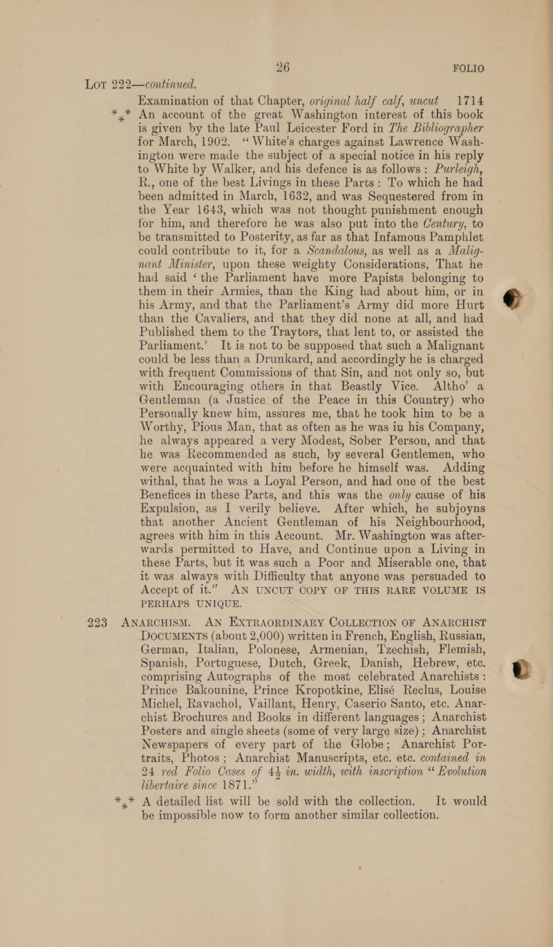 gh ay * Examination of that Chapter, original half calf, uncut 1714 An account of the great Washington interest of this book is given by the late Paul Leicester Ford in The Bibliographer for March, 1902. ‘‘ White’s charges against Lawrence Wash- ington were made the subject of a special notice in his reply to White by Walker, and his defence is as follows: Purleigh, R., one of the best Livings in these Parts: To which he had been admitted in March, 1632, and was Sequestered from in the Year 1643, which was not thought punishment enough for him, and therefore he was also put into the Century, to be transmitted to Posterity, as far as that Infamous Pamphlet could contribute to it, for a Scandalous, as well as a Malig- nant Minister, wpon these weighty Considerations, That he had said ‘the Parliament have more Papists belonging to them in their Armies, than the King had about him, or in his Army, and that the Parliament’s Army did more Hurt than the Cavaliers, and that they did none at all, and had Published them to the Traytors, that lent to, or assisted the Parliament.’ It is not to be supposed that such a Malignant could be less than a Drunkard, and accordingly he is charged with frequent Commissions of that Sin, and not only so, but with Encouraging others in that Beastly Vice. Altho’ a Gentleman (a Justice of the Peace in this Country) who Personally knew him, assures me, that he took him to be a Worthy, Pious Man, that as often as he was in his Company, he always appeared a very Modest, Sober Person, and that he was Recommended as such, by several Gentlemen, who were acquainted with him before he himself was. Adding withal, that he was a Loyal Person, and had one of the best Benefices in these Parts, and this was the only cause of his Expulsion, as I verily believe. After which, he subjoyns that another Ancient Gentleman of his Neighbourhood, agrees with him in this Account. Mr. Washington was after- wards permitted to Have, and Continue upon a Living in these Parts, but it was such a Poor and Miserable one, that it was always with Difficulty that anyone was persuaded to Accept of it.” AN UNCUT COPY OF THIS RARE VOLUME IS PERHAPS UNIQUE. DOCUMENTS (about 2,000) written in French, English, Russian, German, Italian, Polonese, Armenian, Tzechish, Flemish, Spanish, Portuguese, Dutch, Greek, Danish, Hebrew, etc. comprising Autographs of the most celebrated Anarchists : Prince Bakounine, Prince Kropotkine, Elisé Reclus, Louise Michel, Ravachol, Vaillant, Henry, Caserio Santo, etc. Anar- chist Brochures and Books in different languages ; Anarchist Posters and single sheets (some of very large size) ; Anarchist Newspapers of every part of the Globe; Anarchist Por- traits, Photos; Anarchist Manuscripts, etc. etc. contained in 24 red Folio Cases of 44 in. width, with inscription “ Evolution libertaire since 1871.” A detailed list will be sold with the collection. It would be impossible now to form another similar collection.