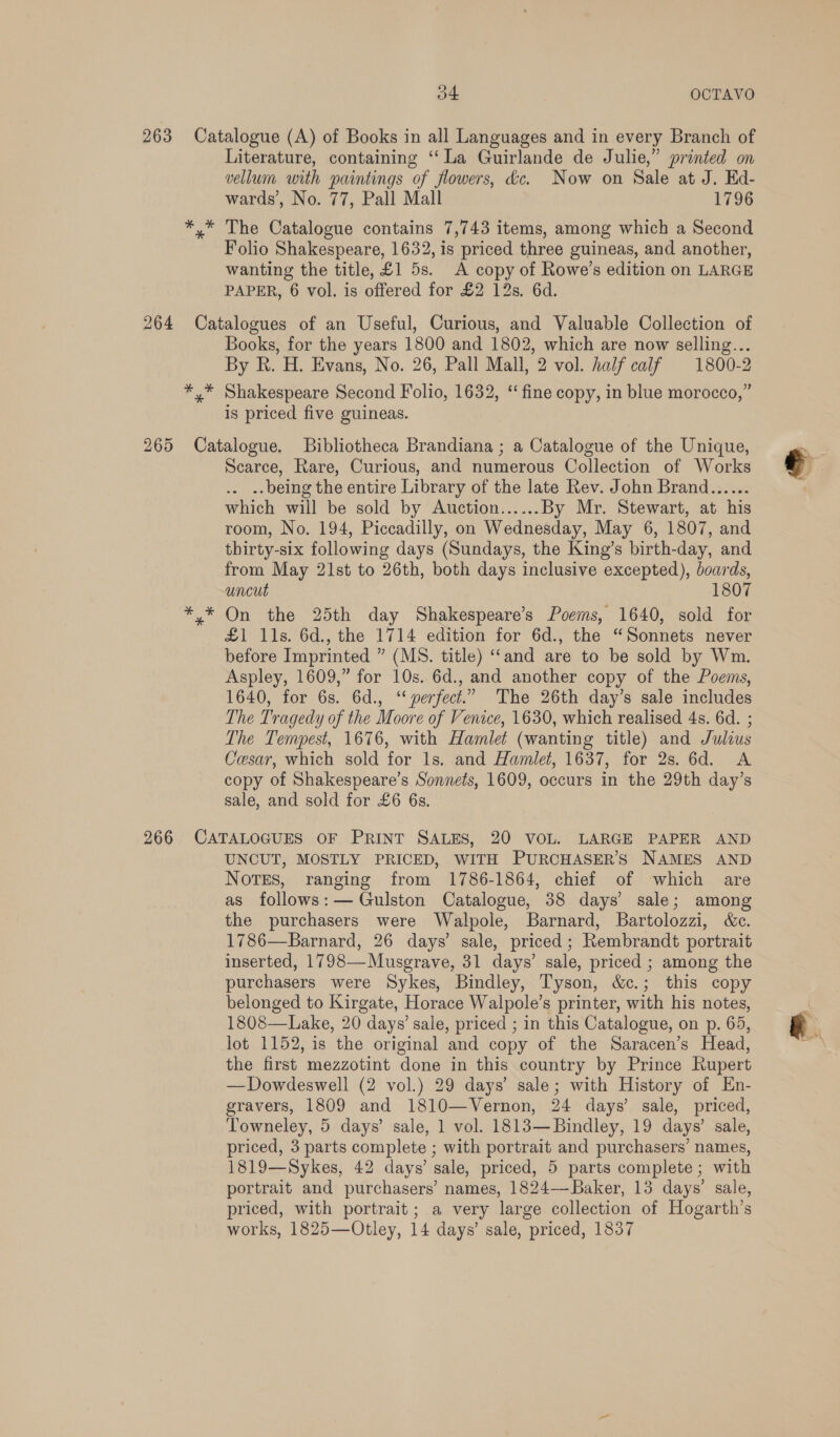 * * * Literature, containing ‘‘ La Guirlande de Julie,” printed on vellum with paintings of flowers, &amp;c. Now on Sale at J. Ed- wards’, No. 77, Pall Mall 1796 The Catalogue contains 7,743 items, among which a Second Folio Shakespeare, 1632, is priced three guineas, and another, wanting the title, £1 5s. A copy of Rowe’s edition on LARGE PAPER, 6 vol. is offered for £2 12s. 6d. * * * Books, for the years 1800 and 1802, which are now selling... By R. H. Evans, No. 26, Pall Mall, 2 vol. half calf 1800-2 Shakespeare Second Folio, 1632, ‘fine copy, in blue morocco,” is priced five guineas. Scarce, Rare, Curious, and numerous Collection of Works . .- being the entire Library of the late Rev. John Brand...... which will be sold by Auction......By Mr. Stewart, at his room, No. 194, Piccadilly, on Wednesday, May 6, 1807, and thirty-six following days (Sundays, the King’s birth-day, and from May 21st to 26th, both days inclusive excepted), boards, uncut 1807 On the 25th day Shakespeare’s Poems, 1640, sold for £1 11s. 6d., the 1714 edition for 6d., the “Sonnets never before Imprinted ” (MS. title) ‘‘and are to be sold by Wm. Aspley, 1609,” for 10s. 6d., and another copy of the Poems, 1640, for 6s. 6d., “perfect.” The 26th day’s sale includes The Tragedy of the Moore of Venice, 1630, which realised 4s. 6d. ; The Tempest, 1676, with Hamlet (wanting title) and Julius Cesar, which sold for 1s. and Hamlet, 1637, for 2s. 6d. A copy of Shakespeare’s Sonnets, 1609, occurs in the 29th day’s sale, and sold for £6 6s. UNCUT, MOSTLY PRICED, WITH PURCHASER’S NAMES AND Notes, ranging from 1786-1864, chief of which are as follows: — Gulston Catalogue, 38 days’ sale; among the purchasers were Walpole, Barnard, Bartolozzi, &amp;c. 1786—Barnard, 26 days’ sale, priced; Rembrandt portrait inserted, 1798—Musgrave, 31 days’ sale, priced ; among the purchasers were Sykes, Bindley, Tyson, &amp;c.; this copy belonged to Kirgate, Horace Walpole’s printer, with his notes, 1808—Lake, 20 days’ sale, priced ; in this Catalogue, on p. 65, lot 1152, is the original and copy of the Saracen’s Head, the first mezzotint done in this country by Prince Rupert —Dowdeswell (2 vol.) 29 days’ sale; with History of En- gravers, 1809 and 1810—Vernon, 24 days’ sale, priced, Towneley, 5 days’ sale, 1 vol. 1813—Bindley, 19 days’ sale, priced, 3 parts complete ; with portrait and purchasers’ names, 1819—Sykes, 42 days’ sale, priced, 5 parts complete; with portrait and purchasers’ names, 1824—Baker, 13 days’ sale, priced, with portrait; a very large collection of Hogarth’s works, 1825—Otley, 14 days’ sale, priced, 1837