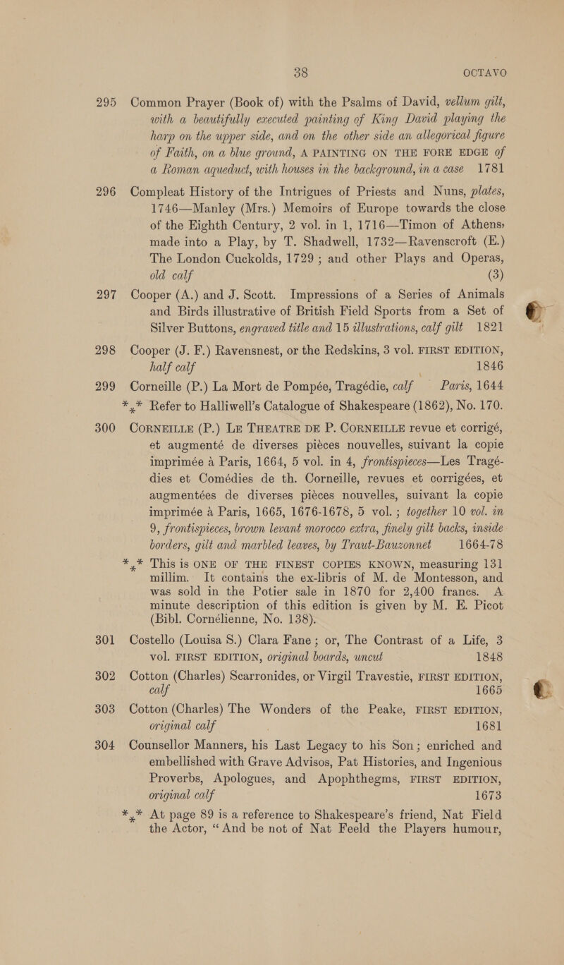 295 296 297 298 299 300 301 302 303 304 38 OCTAVO Common Prayer (Book of) with the Psalms of David, vellum gilt, uith a beautifully executed painting of King David playing the harp on the upper side, and on the other side an allegorical figure of Faith, on a blue ground, A PAINTING ON THE FORE EDGE of a Roman aqueduct, with houses in the background, in a case 1781 Compleat History of the Intrigues of Priests and Nuns, plates, 1746—Manley (Mrs.) Memoirs of Europe towards the close of the Eighth Century, 2 vol. in 1, 1716—Timon of Athens; made into a Play, by T. Shadwell, 1732—Ravenscroft (E.) The London Cuckolds, 1729 ; and other Plays and Operas, old calf | (3) Cooper (A.) and J. Scott. Impressions of a Series of Animals and Birds illustrative of British Field Sports from a Set of Silver Buttons, engraved title and 15 allustrations, calf gilt 1821 Cooper (J. F.) Ravensnest, or the Redskins, 3 vol. FIRST EDITION, half calf 1846 Corneille (P.) La Mort de Pompée, Tragédie, calf Paris, 1644 CoRNEILLE (P.) LE THEATRE DE P. CORNEILLE revue et corrigé, et augmenté de diverses piéces nouvelles, suivant la copie imprimée a Paris, 1664, 5 vol. in 4, frontspieces—Les Tragé- dies et Comédies de th. Corneille, revues et corrigées, et augmentées de diverses piéces nouvelles, suivant la copie imprimée 4 Paris, 1665, 1676-1678, 5 vol. ; together 10 vol. un 9, frontispieces, brown levant morocco extra, finely gilt backs, inside borders, gilt and marbled leaves, by Traut-Bauzonnet 1664-78 millim. It contains the ex-libris of M. de Montesson, and was sold in the Potier sale in 1870 for 2,400 francs. A minute description of this edition is given by M. E. Picot (Bibl. Cornélienne, No. 138). Costello (Louisa 8.) Clara Fane ; or, The Contrast of a Life, 3 vol. FIRST EDITION, original boards, uncut 1848 Cotton (Charles) Scarronides, or Virgil Travestie, FIRST EDITION, calf 1665 Cotton (Charles) The Wonders of the Peake, FIRST EDITION, original calf é 1681 Counsellor Manners, his Last Legacy to his Son; enriched and embellished with Grave Advisos, Pat Histories, and Ingenious Proverbs, Apologues, and Apophthegms, FIRST EDITION, original calf 1673 *,* At page 89 is a reference to Shakespeare's friend, Nat Field the Actor, “And be not of Nat Feeld the Players humour,