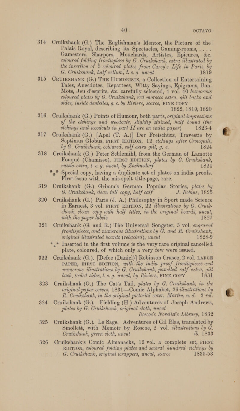 314 315 316 317 318 319 320 321 322 326 40) OCTAVO Cruikshank (G.) The Englishman’s Mentor, the Picture of the Palais Royal, describing its Spectacles, Gaming-rooms, ... . Gamesters, Sharpers, Mouchards, Artistes, Epicures, &amp;c. coloured folding frontispiece by G.. Cruikshank, eatra illustrated by the insertion of 5 coloured plates from Carey’s Life in Paris, by G. Cruikshank, half vellum, t. e. g. uncut 1819 CRUIKSHANK (G.) THe Humorists, a Collection of Entertaining Tales, Anecdotes, Repartees, Witty Sayings, Epigrams, Bon- Mots, Jeu d’esprits, &amp;c. carefully selected, 4 vol. 40 humorous coloured plates by G. Cruikshank, red morocco extra, gilt backs and sides, inside dentelles, g. e. by Riviere, scarce, FINE COPY 1822, 1819, 1820 Cruikshank (G.) Points of Humour, both parts, original impressions of the etchings and woodcuts, slightly stained, half bound (the etchings and woodcuts in part II are on india paper) 1823-4 Cruikshank (G.) [Apel (T. A.)] Der Freischiitz, Travestie by Septimus Globus, FIRST EDITION, 12 etchings after Crowquill, by G. Cruikshank, coloured, calf eatra gilt, g. e. 1824 Cruikshank (G.) Peter Schlemihl, from the German of Lamotte Fouqué (Chamisso), FIRST EDITION, plates by G. Cruikshank, russia extra, t. e.g. uncut, by Zaehnsdorf 1824 *,* Special copy, having a duplicate set of plates on india proofs. First issue with the mis-spelt title-page, rare. Cruikshank (G.) Grimm’s German Popular Stories, plates by G. Cruikshank, clean tall copy, half calf J. Robins, 1825 Cruikshank (G.) Paris (J. A.) Philosophy in Sport made Science in Earnest, 3 vol. FIRST EDITION, 22 2lustrations by G. Cruik- shank, clean copy with half titles, in the original boards, uncut, with the paper labels 1827 Cruikshank (G. and R.) The Universal Songster, 3 vol. engraved Jrontispieces, and numerous illustrations by G. and &amp;. Cruikshank, original illustrated boards (rebacked), uncut 1828-9 *.* Inserted in the first volume is the very rare original cancelled plate, coloured, of which only a very few were issued. Cruikshank (G.). [Defoe (Daniel)] Robinson Crusoe, 2 vol. LARGE PAPER, FIRST EDITION, with the india proof frontispieces and numerous iUlustrations by G. Cruikshank, panelled calf extra, gilt back, tooled sides, t. e.g. wncut, by Riviere, FINE COPY 1831 Cruikshank (G.) The Cat’s Tail, plates by G. Cruskshank, wm the original paper covers, 1831—Comic Alphabet, 26 illustrations by fi. Cruikshank, in the original pictorial cover, Martin, n.d. 2 vol. Cruikshank (G.). Fielding (H.) Adventures of Joseph Andrews, plates by G. Cruikshank, original cloth, uncut Roscoe's Novelists Library, 1832 Cruikshank (G.). Le Sage. Adventures of Gil Blas, translated by Smollett, with Memoir by Roscoe, 2 vol. ilustrations by G. Cruikshank, green cloth, uncut 1b. 1833 Cruikshank’s Comic Almanacks, 19 vol. a complete set, FIRST EDITION, coloured folding plates and several hundred etchings by G. Cruikshank, original wrappers, uncut, scarce 1835-53