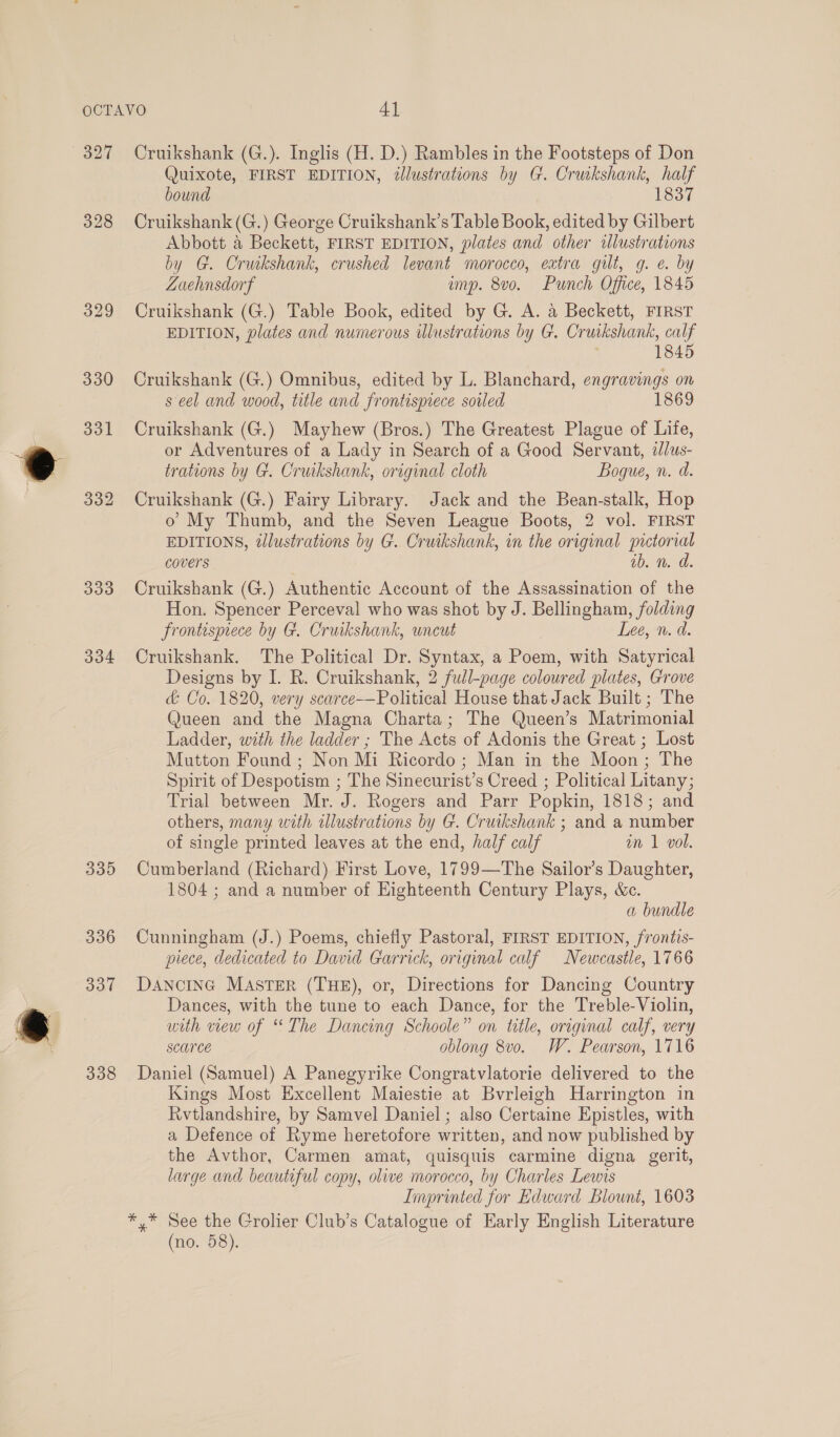 327 328 332 333 334 339 336 337 338 Cruikshank (G.). Inglis (H. D.) Rambles in the Footsteps of Don Quixote, FIRST EDITION, illustrations by G. Cruikshank, half bound 1837 Cruikshank (G.) George Cruikshank’s Table Book, edited by Gilbert Abbott &amp; Beckett, FIRST EDITION, plates and other illustrations by G. Cruikshank, crushed levant morocco, extra gilt, g. e. by ZLoehnsdorf imp. 8v0o. Punch Office, 1845 Cruikshank (G.) Table Book, edited by G. A. 4 Beckett, FIRST EDITION, plates and numerous illustrations by G. Cruikshank, calf 1845 Cruikshank (G.) Omnibus, edited by L. Blanchard, engravings on s eel and wood, title and frontispiece soiled 1869 Cruikshank (G.) Mayhew (Bros.) The Greatest Plague of Life, or Adventures of a Lady in Search of a Good Servant, 2/us- trations by G. Cruikshank, original cloth Bogue, n. d. Cruikshank (G.) Fairy Library. Jack and the Bean-stalk, Hop o My Thumb, and the Seven League Boots, 2 vol. FIRST EDITIONS, illustrations by G. Cruikshank, in the original pictorial covers ab. n. dd. Cruikshank (G.) Authentic Account of the Assassination of the Hon. Spencer Perceval who was shot by J. Bellingham, folding Frontispiece by G. Cruikshank, uncut Lee, n. d. Cruikshank. The Political Dr. Syntax, a Poem, with Satyrical Designs by I. R. Cruikshank, 2 full-page coloured plates, Grove &amp; Co. 1820, very scarce-——Political House that Jack Built ; The Queen and the Magna Charta; The Queen’s Matrimonial Ladder, with the ladder ; The Acts of Adonis the Great ; Lost Mutton Found ; Non Mi Ricordo ; Man in the Moon; The Spirit of Despotism ; The Sinecurist’s Creed ; Political Litany; Trial between Mr. J. Rogers and Parr Popkin, 1818; and others, many with illustrations by G. Cruikshank ; and a number of single printed leaves at the end, half calf an 1 vol. Cumberland (Richard) First Love, 1799—The Sailor’s Daughter, 1804 ; and a number of Eighteenth Century Plays, &amp;c. a bundle Cunningham (J.) Poems, chiefly Pastoral, FIRST EDITION, frontis- piece, dedicated to David Garrick, original calf Newcastle, 1766 DANCING MASTER (THE), or, Directions for Dancing Country Dances, with the tune to each Dance, for the Treble-Violin, with view of The Dancing Schoole” on title, original calf, very SCUTCE oblong 8v0o. W. Pearson, 1716 Daniel (Samuel) A Panegyrike Congratvlatorie delivered to the Kings Most Excellent Maiestie at Bvrleigh Harrington in Rvtlandshire, by Samvel Daniel ; also Certaine Epistles, with a Defence of Ryme heretofore written, and now published by the Avthor, Carmen amat, quisquis carmine digna gerit, large and beautiful copy, olive morocco, by Charles Lewis Imprinted for Edward Blount, 1603 *,* See the Grolier Club’s Catalogue of Early English Literature