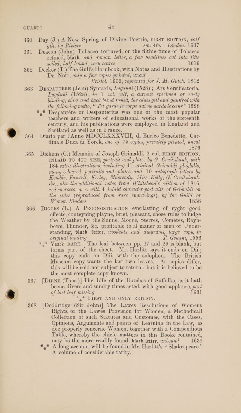 360 Day (J.) A New Spring of Divine Poetrie, FIRST EDITION, calf gilt, by Riviere sm. 4to. London, 1637 361 Deacon (John) Tobacco tortured, or the filthie fume of Tobacco refined, black and roman letter, a few headlines cut into, title soiled, half bound, very scarce 1616 362 Decker (T.) The Gull’s Hornbook, with Notes and Illustrations by Dr. Nott, only a few copies printed, uncut Bristol, 1609, reprinted for J. M. Gutch, 1812 363 DESPAUTERE (Jean) Syntaxis, Lugduni (1528) ; Ars Versificatoria, Lugduni (1528); a 1 vol. calf, a curious specimen of early binding, sides and back blind tooled, the edges gilt and gauffred with the following motto, “* Tel garde le corps qui ne garde le ceur” 1528 *.* Despautére or Despauterius was one of the most popular teachers and writers of educational works of the sixteenth century, and his publications were employed in England and eo Scotland as well as in France. 364 Diario per 1 Anno MDCCLXXXVIII, di Enrico Benedetto, Car- dinale Duca di Yorck, one of 75 copies, privately printed, uncut 1876 365 Dickens (C.) Memoirs of Joseph Grimaldi, 2 vol. FIRST EDITION, INLAID TO 4TO SIZE, portrait and plates by G. Cruikshank, with 184 extra illustrations, including 41 original Grimaldi playbills, many coloured portraits and plates, and 10 autograph letters by Kemble, Fawcett, Keeley, Macready, Miss Kelly, G. Cruikshank, &amp;c., also the additional notes from Whitehead’s edition of 1846, red morocco, g. €. with 4 inlaid character-portraits of Grimaldi on the sides (reproduced from rare engravings), by the Guild of Women-Binders 1838 366 Diacus (L.) A PROGNOSTICATION everlasting of ryght good effecte, conteyning playne, brief, pleasant, chose rules to iudge the Weather by the Sunne, Moone, Sterres, Cometes, Rayn- bowe, Thunder, &amp;c. profitable to al maner of men of Under- standing, black fetter, woodcuts and diagrams, large copy, im original binding T. Gemin, 1556 *,* VERY RARE. The leaf between pp. 27 and 29 is blank, but forms part of the sheet. Mr. Hazlitt says it ends on Dii; this copy ends on Diii, with the colophon. The British Museum copy wants the last two leaves. As copies differ, this will be sold not subject to return ; but it is believed to be the most complete copy known. 367 [Dine (Thos.)| The Life of the Dutches of Suffolke, as it hath beene divers and sundry times acted, with good applause, part ry ; of last leaf missing Fi ie *,* FIRST AND ONLY EDITION. 368 [Doddridge (Sir John)| The Lawes Resolutions of Womens Rights, or the Lawes Provision for Women, a Methodicall Collection of such Statutes and Customes, with the Cases, Opinions, Arguments and points of Learning in the Law, as doe properly concerne Women, together with a Compendious Table, whereby the chiefe matters in this Booke contained, may be the more readily found, black letter, wndbound 1632 *,* A long account will be found in Mr. Hazlitt’s “Shakespeare.” A volume of considerable rarity.