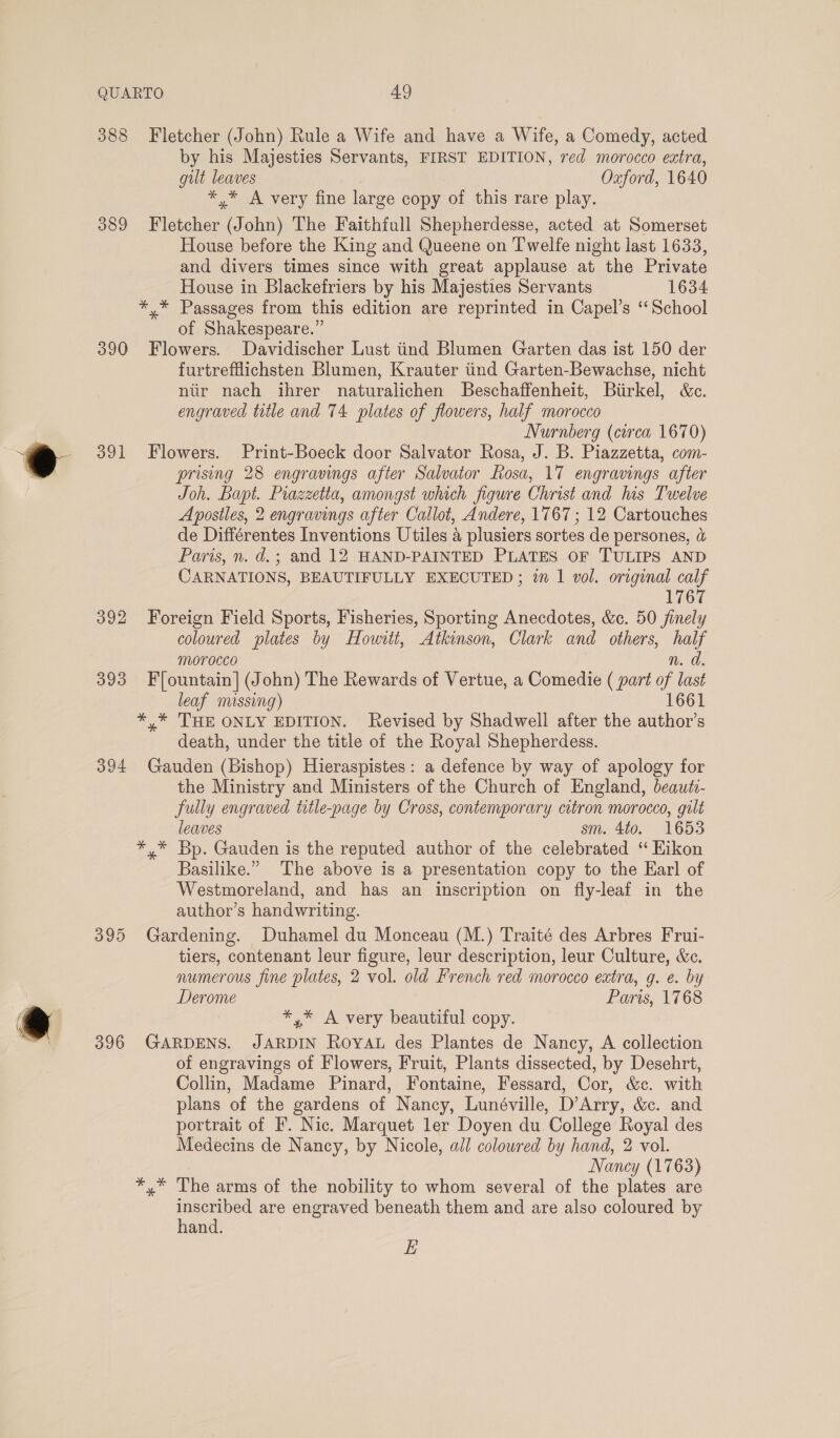 388 Fletcher (John) Rule a Wife and have a Wife, a Comedy, acted by his Majesties Servants, FIRST EDITION, red morocco extra, gilt leaves Oxford, 1640 *,* A very fine large copy of this rare play. 389 Fletcher (John) The Faithfull Shepherdesse, acted at Somerset House before the King and Queene on Twelfe night last 1633, and divers times since with great applause at the Private House in Blackefriers by his Majesties Servants 1634 *,* Passages from this edition are reprinted in Capel’s ‘‘School of Shakespeare.” 390 Flowers. Davidischer Lust tind Blumen Garten das ist 150 der furtrefflichsten Blumen, Krauter tind Garten-Bewachse, nicht niir nach ihrer naturalichen Beschaffenheit, Birkel, &amp;c. engraved title and 74 plates of flowers, half morocco Nurnberg (circa 1670) 391 Flowers. Print-Boeck door Salvator Rosa, J. B. Piazzetta, com- prising 28 engravings after Salvator Rosa, 17 engravings after Joh. Bapt. Piazzetta, amongst which figure Christ and his Twelve Apostles, 2 engravings after Callot, Andere, 1767 ; 12 Cartouches de Différentes Inventions Utiles 4 plusiers sortes de persones, &amp; Paris, n. d.; and 12 HAND-PAINTED PLATES OF TULIPS AND CARNATIONS, BEAUTIFULLY EXECUTED ; 1m 1 vol. original calf 1767 392 Foreign Field Sports, Fisheries, Sporting Anecdotes, &amp;c. 50 finely coloured plates by Howitt, Atkinson, Clark and others, half morocco n. a. 393 F/ountain] (John) The Rewards of Vertue, a Comedie ( part of last leaf missing) 1661 *,* THE ONLY EDITION. Revised by Shadwell after the author’s death, under the title of the Royal Shepherdess. 394 Gauden (Bishop) Hieraspistes: a defence by way of apology for the Ministry and Ministers of the Church of England, beautv- fully engraved title-page by Cross, contemporary citron morocco, gilt leaves sm. 4t0. 1653 *,* Bp. Gauden is the reputed author of the celebrated ‘“ Hikon Basilike.” The above is a presentation copy to the Earl of Westmoreland, and has an inscription on fly-leaf in the author’s handwriting. 395 Gardening. Duhamel du Monceau (M.) Traité des Arbres Frui- tiers, contenant leur figure, leur description, leur Culture, &amp;c. numerous fine plates, 2 vol. old French red morocco extra, g. e. by Derome Paris, 1768 *,* A very beautiful copy. 396 GARDENS. JARDIN Royau des Plantes de Nancy, A collection of engravings of Flowers, Fruit, Plants dissected, by Desehrt, Collin, Madame Pinard, Fontaine, Fessard, Cor, &amp;c. with plans of the gardens of Nancy, Lunéville, D’Arry, &amp;c. and portrait of F. Nic. Marquet ler Doyen du. College Royal des Medecins de Nancy, by Nicole, all colowred by hand, 2 vol. Nancy (1763) *,* The arms of the nobility to whom several of the plates are inscribed are engraved beneath them and are also coloured by hand. E