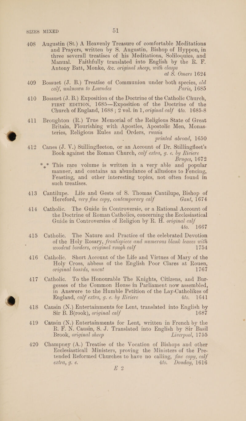 408 409 410 411 413 414 415 416 417 418 419 420 Augustin (St.) A Heavenly Treasure of comfortable Meditations and Prayers, written by S. Augustin, Bishop of Hyppon, in three severall treatises of his Meditations, Soliloquies, and Manual. Faithfully translated into English by the R. F. Antony Batt, Monke, &amp;ec. original sheep, with clasps at S. Omers 1624 Bossuet (J. B.) Treatise of Communion under both species, old calf, unknown to Lowndes Paris, 1685 Bossuet (J. B.) Exposition of the Doctrine of the Catholic Church, FIRST EDITION, 1685—Exposition of the Doctrine of the Church of England, 1688 ; 2 vol. in 1, original calf 4to. 1685-8 Broughton (R.) True Memorial of the Religious State of Great Britain, Flourishing with Apostles, Apostolic Men, Monas- teries, Religious Rules and Orders, russea printed abroad, 1650 Canes (J. V.) Stillingfleeton, or an Account of Dr. Stillingfleet’s Book against the Roman Church, calf extra, g. ¢. by Riviere Bruges, 1672 manner, and contains an abundance of allusions to Fencing, Feasting, and other interesting topics, not often found in such treatises. Cantilupe. Life and Gests of 8. Thomas Cantilupe, Bishop of Hereford, very fine copy, contemporary calf Gant, 1674 Catholic. The Guide in Controversie, or a Rational Account of the Doctrine of Roman Catholics, concerning the Ecclesiastical Guide in Controversies of Religion by R. H. original calf 4io. 1667 Catholic. The Nature id Practice of the celebrated Devotion of the Holy Rosary, frontispiece and numerous blank leaves with woodcut borders, original rough calf 1754 Catholic. Short Account of the Life and Virtues of Mary of the Holy Cross, abbess of the English Poor Clares at Rouen, original boards, uncut 1767 Catholic. To the Honourable The Knights, Citizens, and Bur- gesses of the Common House in Parliament now assembled, in Answere to the Humble Petition of the Lay-Catholikes of England, calf extra, g. e. by hiviere 4to. 1641 Causin (N.) Entertainments for Lent, translated into English by Sir B. B(rook), original calf 1687 Causin (N.) Entertainments for Lent, written in French by the R. F. N. Causin, 8. J. Translated into English by Sir Basil Brook, original sheep LIiwerpool, 1755 Champney (A.) Treatise of the Vocation of Bishops and other Kecclesiasticall Ministers, proving the Ministers of the Pre- tended Reformed Churches to have no calling, fine copy, calf exira, g. e. 4to. Douday, 1616 Ef 2