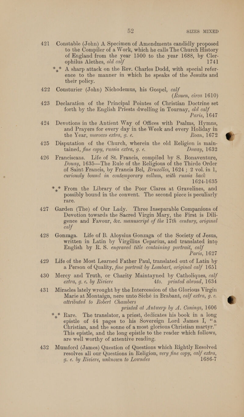 421 Constable (John) A Specimen of Amendments candidly proposed to the Compiler of a Work, which he calls The Church History of England from the year 1500 to the year 1688, by Cler- ophilus Alethes, old calf 1741 *,* A sharp attack on the Rev. Charles Dodd, with special refer- ence to the manner in which he speaks of the Jesuits and their policy. 422 Cousturier (John) Nichodemus, his Gospel, calf (fouen, circa 1610) 423 Declaration of the Principal Pointes of Christian Doctrine set forth by the English Priests dwelling in Tournay, old calf Paris, 1647 424 Devotions in the Antient Way of Offices with Psalms, Hymns, and Prayers for every day in the Week and every Holiday in the Year, morocco extra, g. @. Roan, 1672 425 Disputation of the Church, wherein the old Religion is main- tained, fine copy, russia extra, g. e. Doway, 1632 426 Franciscans. Life of St. Francis, compiled by S. Bonaventure, Douay, 1635—The Rule of the Religious of the Thirde Order of Saint Francis, by Francis Bel, Bruwelles, 1624 ; 2 vol. in 1, curiously bound in contemporary vellum, with russia back 1624-1635 *,* From the Library of the Poor Clares at Gravelines, and possibly bound in the convent. The second piece is peculiarly rare. 427 Garden (The) of Our Lady. Three Inseparable Companions of Devotion towards the Sacred Virgin Mary, the First is Dili- gence and Favour, &amp;c. manuscript of the 17th century, original calf 428 Gonzaga. Life of B. Aloysius Gonzaga of the Society of Jesus, written in Latin by Virgilius Ceparius, and translated into English by R. 8S. engraved title containing portrait, calf Paris, 1627 429 Life of the Most Learned Father Paul, translated out of Latin by a Person of Quality, fine portrait by Lombart, original calf 1651 430 Mercy and Truth, or Charity Maintayned by Catholiques, calf extra, g. e. by Rimere 4to. printed abroad, 1634 431 Miracles lately wrought by the Intercession of the Glorious Virgin Marie at Montaign, nere unto Siché in Brabant, calf extra, 9. e. attributed to Robert Chambers printed at Antwerp by A. Conings, 1606 *,* Rare. The translator, a priest, dedicates his book in a long epistle of 44 pages to his Sovereign Lord James I, “a Christian, and the sonne of a most glorious Christian martyr.” This epistle, and the long epistle to the reader which follows, are well worthy of attentive reading. 432 Mumford (James) Question of Questions which Rightly Resolved resolves all our Questions in Religion, very fine copy, calf extra, g. €. by Riviere, unknown to Lowndes 1686-7