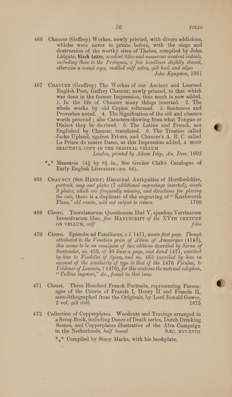 466 467 468 469 470 471 472 56 FOLIO Chaucer (Geffrey) Workes, newly printed, with divers addicions, whiche were never in printe before, with the siege and destruccion of the worthy citee of Thebes, compiled by John Lidgate, black Ietter, woodcut titles and numerous woodcut initials, including those to the Prologues, a few headlines slightly shaved, otherwise a sound copy, mottled calf extra, gilt back and edges John Kyngston, 1561 CHAUCER (Geoffrey) The Workes of our Ancient and Learned English Poet, Geffrey Chaucer, newly printed, to that which was done in the former Impression, thus much is now added. 1. In the life of Chaucer many things inserted. 2. The whole worke by old Copies reformed. 3. Sentences and Proverbes noted. 4. The Signification of the old and obscure words prooved ; also Caracters shewing from what Tongue or Dialect they be de-rived. 5. The Latine and French, not Englished by Chaucer, translated. 6. The Treatise called Jacke Upland, against Fri-ers, and Chaucer’s A. B. C. called La Priere de nostre Dame, at this Impression added, A MOST BEAUTIFUL COPY IN THE ORIGINAL VELLUM London, printed by Adam Islip, An. Dom. 1602 rae Measures 142 by 82 in., See Grolier Club’s Catalogue of Karly English Literature (no. 44). . CHauncy (Sir Henry) Historical Antiquities of Hertfordshire, portrait, map and plates (7 additional engravings inserted), wants 3 plates, which are frequently missing, and directions for placing the cuts, there is a duplicate of the engraving of ‘‘ Knebworth Place,” old russia, sold not subject to return 1700 Cicero. Tusculanarum Questionum libri V, ejusdem Verrinarum Invectivarum liber, fine MANUSCRIPT of the XVTH CENTURY ON VELLUM, calf Solo Cicero. Hpistole ad Familiares, s./. 1471, wants first page. Though attributed to the Venetian press of Adam of Ammergau (4143), this seems to be an amalgam of two editions described by Serna of Santander, no. 459, of 40 lines a page, and dated 1471, ascribed by ham to Vindelin of Spira, and no. 465 (ascribed by him on account of the similarity of type to that of the 1476 Virulus, to Veldener of Louvain, ? 1476), for this contains the metrical colophon, “ Tullius ingenua,” &amp;c., found in that issue Clouet. Three Hundred French Portraits, representing Person- ages of the Courts of Francis I, Henry II and Francis II, auto-lithographed from the Originals, by Lord Ronald Gower, 2 vol. gilt cloth 1875 Collection of Copperplates. Woodcuts and Tracings arranged in a Scrap Book, including Dance of Death series, Dutch Drinking Scenes, and Copperplates illustrative of the Alva Campaign in the Netherlands, half bound SC. XVI-XVIII *,* Compiled by Stacy Marks, with his bookplate.
