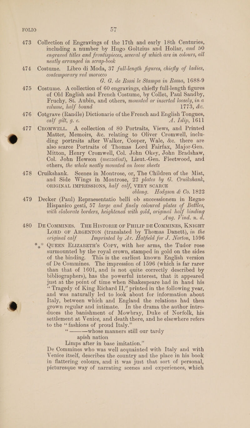 473 474 475 476 477 478 479 480 Collection of Engravings of the 17th and early 18th Centuries, including a number by Hugo Goltzius and Hollar, and 50 engraved titles and frontispieces, several of which are in colours, all neatly arranged in scrap-book Costume. Libro di Moda, 37 full-length figures, chiefly of ladies, contemporary red morocco G. G. de Rossi le Stampa in Roma, 1688-9 Costume. &lt;A collection of 60 engravings, chiefly full-length figures of Old English and French Costume, by Collet, Paul Sandby, Fruchy, St. Aubin, and others, mounted or inserted loosely, in a volume, half bound Ie 3y ac. Cotgrave (Randle) Dictionarie of the French and English Tongues, calf guilt, g. e. A. Islip, 1611 CROMWELL. A collection of 80 Portraits, Views, and Printed Matter, Memoirs, &amp;c. relating to Oliver Cromwell, inclu- ding portraits after Walker, Cooper, Wale, &amp;c. there are also scarce Portraits of Thomas Lord Fairfax, Major-Gen. Mitton, Henry Cromwell, Col. John Okey, John Bradshaw, Col. John Hewson (mezzotint), Lieut.-Gen. Fleetwood, and others, the whole neatly mounted on loose sheets Cruikshank. Scenes in Montrose, or, The Children of the Mist, and Side Wings in Montrose, 22 plates by G. Cruikshank, ORIGINAL IMPRESSIONS, half calf, VERY SCARCE oblong. Hodgson &amp; Co. 1822 Decker (Paul) Repraesentatio belli ob successionem in Regno Hispanico gesti, 57 large and finely coloured plates of Battles, with elaborate borders, heightened with gold, original half binding Aug. Vind. n. d. DE ComMMINES. THE HISTORIE OF PHILIP DE COMMINES, KNIGHT LORD OF ARGENTON (translated by Thomas Danett), on the original calf Imprinted by Ar. Hatfield for J. Norton, 1596 y QUEEN ELIZABETH’S Copy, with her arms, the Tudor rose surmounted by the royal crown, stamped in gold on the sides of the binding. This is the earliest known English version of De Commines. The impression of 1596 (which is far rarer than that of 1601, and is not quite correctly described by bibliographers), has the powerful interest, that it appeared just at the point of time when Shakespeare had in hand his ‘Tragedy of King Richard II,” printed in the following year, and was naturally led to look about for information about Italy, between which and England the relations had then grown regular and intimate. In the drama the author intro- duces the banishment of Mowbray, Duke of Norfolk, his settlement at Venice, and death there, and he elsewhere refers to the ‘‘fashions of proud Italy.” ee —whose manners still our tardy apish nation Limps after in base imitation.” De Commines who was well acquainted with Italy and with Venice itself, describes the country and the place in his book in flattering colours, and it was just that sort of personal, picturesque way of narrating scenes and experiences, which 