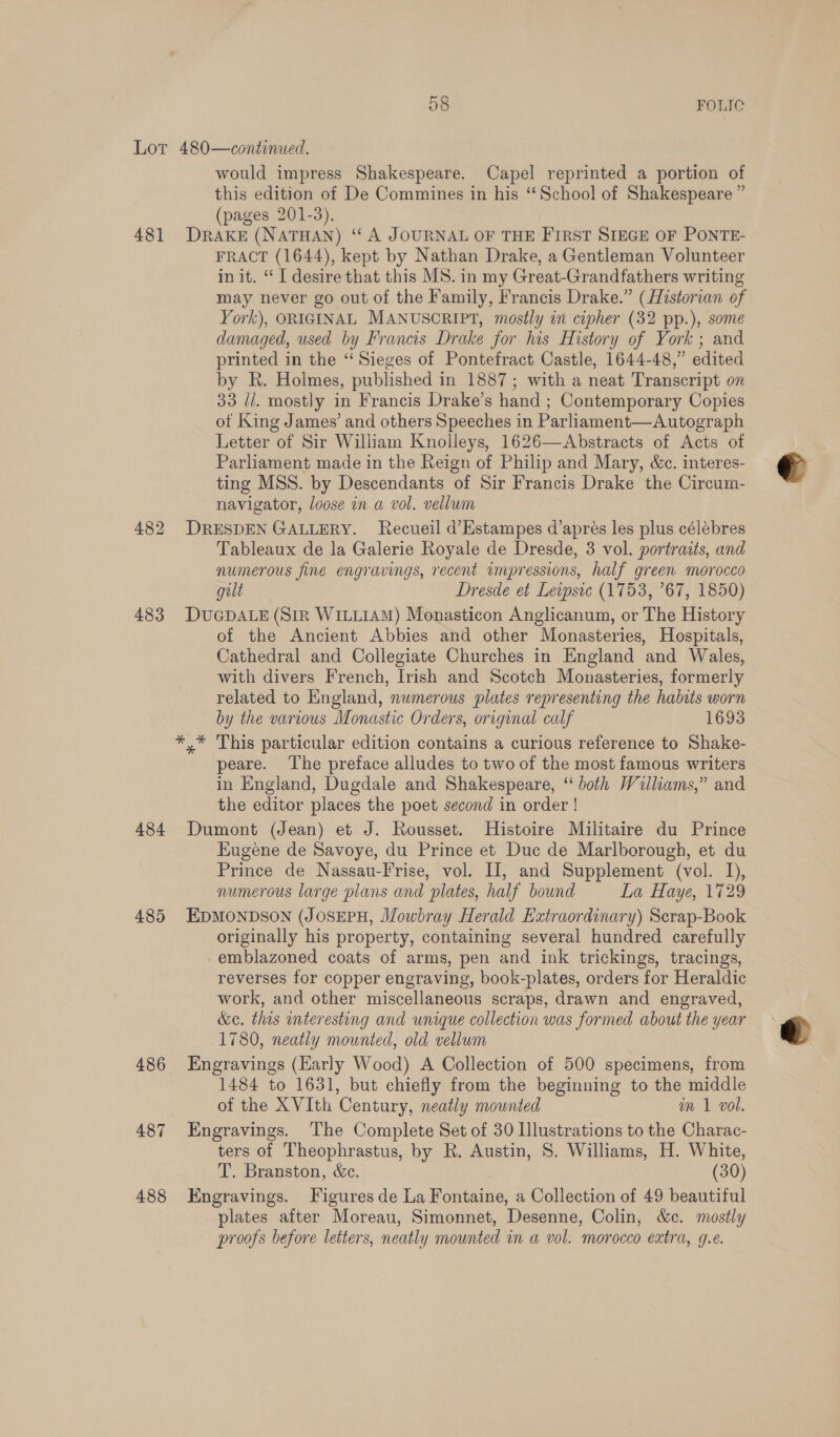 481 482 483 484 485 486 487 488 would impress Shakespeare. Capel reprinted a portion of this edition of De Commines in his “School of Shakespeare ” (pages 201-3). DRAKE (NATHAN) ‘‘ A JOURNAL OF THE FIRST SIEGE OF PONTE- FRACT (1644), kept by Nathan Drake, a Gentleman Volunteer in it. “ I desire that this MS. in my Great-Grandfathers writing may never go out of the Family, Francis Drake.” (Historian of York), ORIGINAL MANUSCRIPT, mostly in cipher (32 pp.), some damaged, used by Francis Drake for his History of York ; and printed in the “ Sieges of Pontefract Castle, 1644-48,” edited by R. Holmes, published in 1887; with a neat Transcript on 33 di. mostly in Francis Drake’s hand ; Contemporary Copies ot King James’ and others Speeches in Parliament—Autograph Letter of Sir William Knolleys, 1626—Abstracts of Acts of Parliament made in the Reign of Philip and Mary, &amp;c. interes- ting MSS. by Descendants of Sir Francis Drake the Circum- navigator, loose in a vol. vellum DRESDEN GALLERY. Recueil d’Estampes d’apres les plus célebres Tableaux de la Galerie Royale de Dresde, 3 vol. portraits, and numerous fine engravings, recent impressions, half green morocco gilt Dresde et Levpsic (1753, ’67, 1850) DUGDALE (Sir WILLIAM) Monasticon Anglicanum, or The History of the Ancient Abbies and other Monasteries, Hospitals, Cathedral and Collegiate Churches in England and Wales, with divers French, Irish and Scotch Monasteries, formerly related to England, nwmerous plates representing the habits worn by the various Monastic Orders, original calf 1693 y* This particular edition contains a curious reference to Shake- peare. ‘The preface alludes to two of the most famous writers in England, Dugdale and Shakespeare, “both Williams,” and the editor places the poet second in order ! Dumont (Jean) et J. Rousset. Histoire Militaire du Prince Eugene de Savoye, du Prince et Duc de Marlborough, et du Prince de Nassau-Frise, vol. II, and Supplement (vol. I), numerous large plans and plates, half bound La Haye, 1729 EDMONDSON (JOSEPH, Mowbray Herald Extraordinary) Scrap-Book originally his property, containing several hundred carefully emblazoned coats of arms, pen and ink trickings, tracings, reverses for copper engraving, book-plates, orders for Heraldic work, and other miscellaneous scraps, drawn and engraved, &amp;e. this interesting and unique collection was formed about the year 1780, neatly mounted, old vellum Engravings (Early Wood) A Collection of 500 specimens, from 1484 to 1631, but chiefly from the beginning to the middle of the XVIth Century, neatly mounted m 1 vol. Engravings. The Complete Set of 30 Illustrations to the Charac- ters of Theophrastus, by R. Austin, 8. Williams, H. White, T. Branston, &amp;c. (30) Engravings. Figures de La Fontaine, a Collection of 49 beautiful plates after Moreau, Simonnet, Desenne, Colin, &amp;c. mosily proofs before letters, neatly mounted in a vol. morocco extra, 9.e.