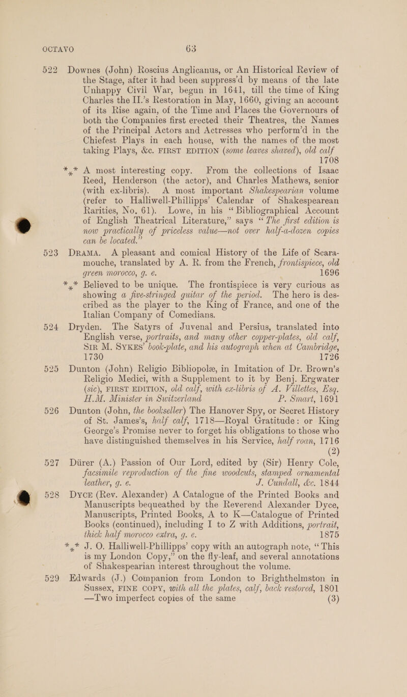 522 Downes (John) Roscius Anglicanus, or An Historical Review of the Stage, after it had been suppress'd by means of the late Unhappy Civil War, begun in 1641, till the time of King Charles the II.’s Restoration in May, 1660, giving an account of its Rise again, of the Time and Places the Governours of both the Companies first erected their Theatres, the Names of the Principal Actors and Actresses who perform’d in the Chiefest Plays in each house, with the names of the most taking Plays, &amp;c. FIRST EDITION (some leaves shaved), old calf 1708 * * A most interesting copy. From the collections of Isaac Reed, Henderson (the actor), and Charles Mathews, senior (with ex-libris). A most important Shakespearian volume (refer to Halliwell-Phillipps’ Calendar of Shakespearean Rarities, No. 61). Lowe, in his “ Bibliographical Account of English Theatrical Literature,” says ‘“ The first edition 1s now practically of priceless value—not over half-a-dozen copies can be located.” 523 Drama. A pleasant and comical History of the Life of Scara- mouche, translated by A. R. from the French, frontispiece, old green MOroccd, g. é. 1696 *,* Believed to be unique. The frontispiece is very curious as showing a five-stringed guitar of the period. The hero is des- cribed as the player to the King of France, and one of the Italian Company of Comedians. 524 Dryden. The Satyrs of Juvenal and Persius, translated into English verse, portraits, and many other copper-plates, old calf, Str M. SYKES’ book-plate, and lis autograph when at Cambridge, 1730 1726 525 Dunton (John) Religio Bibliopole, in Imitation of Dr. Brown’s Religio Medici, with a Supplement to it by Benj. Ergwater (sic), FIRST EDITION, old calf, with ex-libris of A. Villettes, Esq. H.M. Minister in Switzerland P. Smart, 1691 526 Dunton (John, the bookseller) The Hanover Spy, or Secret History of St. James’s, Aaif calf, 1718—Royal Gratitude: or King George’s Promise never to forget his obligations to those who have distinguished themselves in his Service, half roan, 1716 (2) 527 Diirer (A.) Passion of Our Lord, edited by (Sir) Henry Cole, facsimile reproduction of the fine woodcuts, stamped ornamental leather, g. €. J. Cundall, dc. 1844 528 Dyck (Rev. Alexander) A Catalogue of the Printed Books and Manuscripts bequeathed by the Reverend Alexander Dyce, Manuscripts, Printed Books, A to K—Catalogue of Printed Books (continued), including I to Z with Additions, portrait, thick half morocco extra, g. e. 1875 *,* J. O, Halliwell-Phillipps’ copy with an autograph note, ‘This is my London Copy,” on the fly-leaf, and several annotations of Shakespearian interest throughout the volume. 529 Edwards (J.) Companion from London to Brighthelmston in Sussex, FINE COPY, with all the plates, calf, back restored, 1801 —Two imperfect copies of the same (3)