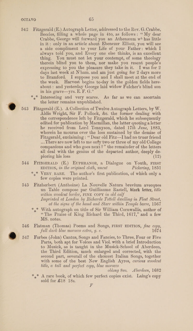 542 Fitzgerald (H.) Autograph Letter, addressed to the Rev. G. Crabbe, Beccles, filling a whole page in 4to, as follows: ‘My dear Crabbe, George will forward you an Atheneum w has little in it: only in an article about Ebenezer Elliott, you will see a side compliment to your Life of your Father: which I always told you, and Every one else thinks, is an excellent thing. You must not let your contempt, of some theology therein blind you to them, nor make you resent people’s expressing to you the pleasure they take in it. I was for 2 days last week at N’ham. and am just going for 2 days more to Bramford. I suppose you and I shall meet at the end of the week. Harvest begins to-day in the golden fields here- about: and yesterday George laid widow Fulcher’s blind son in his grave—yrs. HE. F. G.” *,* Interesting and very scarce. As far as we can ascertain a the letter remains unpublished. @ 543 Fit zgerald (E.). A Collection of Twelve Autograph Letters, by W. Aldis Wright, Sir F. Pollock, &amp;c. the former dealing with the correspondence left by Fitzgerald, which he subsequently edited for publication by Macmillan, the latter quoting a letter he received from Lord Tennyson, dated 17th June, 1883, wherein he mourns over the loss sustained by the demise of Fitzgerald, exclaiming : ‘“ Dear old Fitz—I had no truer friend ... There are now left to me onty two or three of my old College companions and who goes next ?” the remainder of the letters all deal with the genius of the departed author, deeply de- ploring his loss (12) 544 FItzGERALD (E.) EUPHRANOR, a Dialogue on Youth, FIRST EDITION, en the original cloth, uncut Pickering, 1851 *,* VERY RARE. The author’s first publication, of which only a few copies were printed. 545 Fitzherbert (Anthoine) La Nouvelle Natura brevium avecques un Table compose par Guilliaume Rastell, black letter, title within woodcut border, FINE COPY in old calf Imprinted at London by Licharde Tottell dwelling in Fleet Street, at the signe of the hand and Starr within Temple barre, 1567 *,* With autograph on title of Sir William Cornwallis, author of “The Praise of King Richard the Third, 1617,” and a few MS. notes. 546 Flatman (Thomas) Poems and Songs, FIRST EDITION, fine copy, full dark blue morocco extra, g. e. 1674 ~€é 547 Forbes (John) Cantus, Songs and Fancies, to Three, Four or Five Parts, both apt for Voices and Viol. with a brief Introduction to Musick, as is taught in the Musick-School of Aberdeen, the Third Edition, much enlarged and corrected, with the second part, severall of the choicest Italian Songs, together with some of the best New English Ayres, curious woodcut title, a tall and perfect copy, blue morocco oblong 8v0o. Aberdeen, 1682 *,* A rare book, of which few perfect copies exist. Laing’s copy sold for £18 18s. F