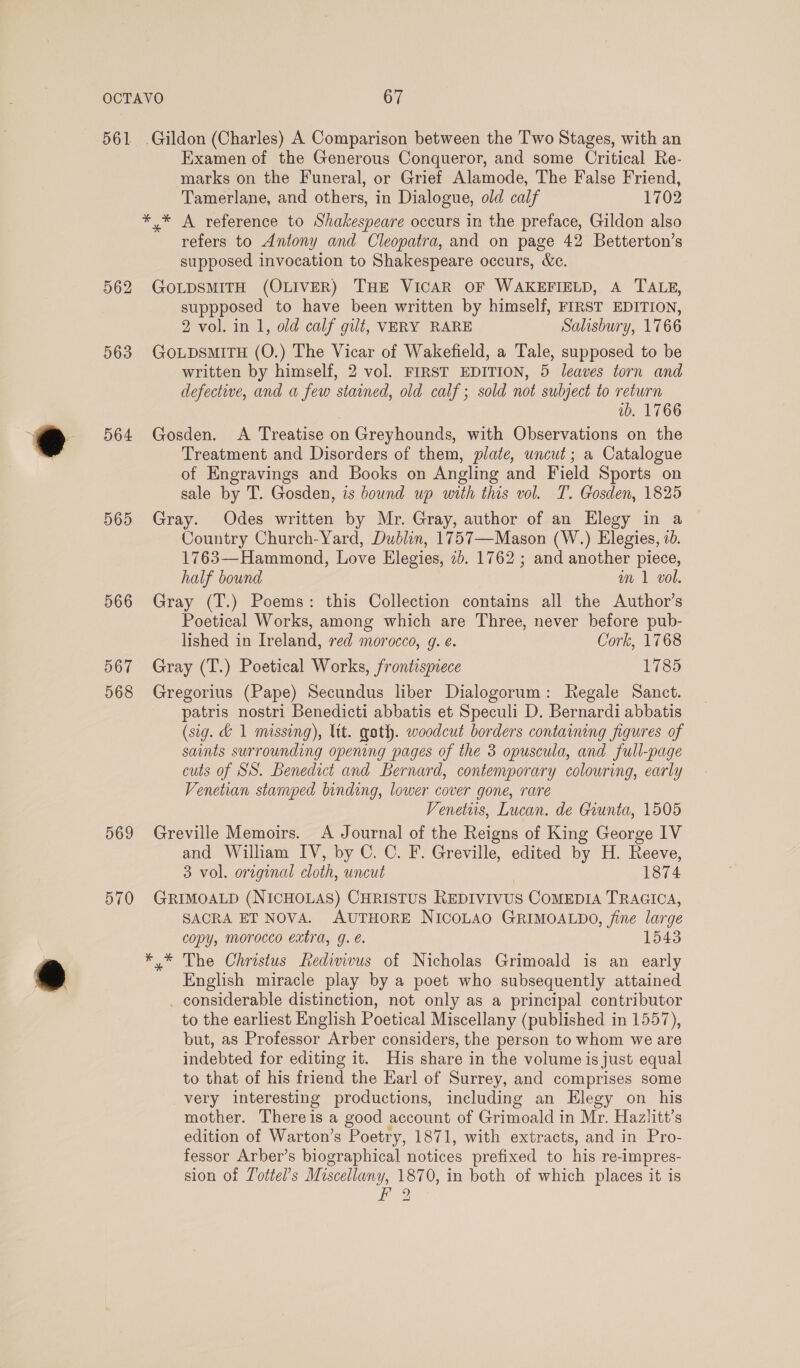 561 .Gildon (Charles) A Comparison between the Two Stages, with an Examen of the Generous Conqueror, and some Critical Re- marks on the Funeral, or Grief Alamode, The False Friend, Tamerlane, and others, in Dialogue, old calf 1702 *,* A reference to Shakespeare occurs in the preface, Gildon also refers to Antony and Cleopatra, and on page 42 Betterton’s supposed invocation to Shakespeare occurs, &amp;c. 562 GOLDSMITH (OLIVER) THE VICAR OF WAKEFIELD, A TALE, suppposed to have been written by himself, FIRST EDITION, 2 vol. in 1, old calf gilt, VERY RARE Salisbury, 1766 563 GOLDSMITH (O.) The Vicar of Wakefield, a Tale, supposed to be written by himself, 2 vol. FIRST EDITION, 5 leaves torn and defective, and a few stained, old calf; sold not subject to return ib. 1766 564 Gosden. A Treatise on Greyhounds, with Observations on the Treatment and Disorders of them, plate, uncut; a Catalogue of Engravings and Books on Angling and Field Sports on sale by T. Gosden, is bound up with this vol. T. Gosden, 1825 565 Gray. Odes written by Mr. Gray, author of an Elegy in a Country Church-Yard, Dublin, 1757—Mason (W.) Elegies, 70. 1763—Hammond, Love Elegies, 7b. 1762 ; and another piece, half bound am 1 vol. 566 Gray (T.) Poems: this Collection contains all the Author’s Poetical Works, among which are Three, never before pub- lished in Ireland, red morocco, g. é. Cork, 1768 567 Gray (T.) Poetical Works, frontismece 1785 568 Gregorius (Pape) Secundus liber Dialogorum: Regale Sanct. patris nostri Benedicti abbatis et Speculi D. Bernardi abbatis (sig. &amp; 1 missing), ltt. goth. woodcut borders containing figures of saints surrounding opening pages of the 3 opuscula, and full-page cuts of SS. Benedict and Bernard, contemporary colouring, early Venetian stamped binding, lower cover gone, rare Venetus, Lucan. de Giunta, 1505 569 Greville Memoirs. A Journal of the Reigns of King George IV and William IV, by C. C. F. Greville, edited by H. Reeve, 3 vol. original cloth, uncut 1874 570 GRIMOALD (NICHOLAS) CHRISTUS REDIVIVUS CoMEDIA TRAGICA, SACRA ET NOVA. AUTHORE NICOLAO GRIMOALDO, fine large copy, morocco extra, g. é. 1543 ** The Christus fedivivus of Nicholas Grimoald is an early English miracle play by a poet who subsequently attained _ considerable distinction, not only as a principal contributor to the earliest English Poetical Miscellany (published in 1557), but, as Professor Arber considers, the person to whom we are indebted for editing it. His share in the volume is just equal to that of his friend the Earl of Surrey, and comprises some very interesting productions, including an Elegy on his mother. Thereis a good account of Grimoald in Mr. Hazlitt’s edition of Warton’s Poetry, 1871, with extracts, and in Pro- fessor Arber’s biographical notices prefixed to his re-impres- sion of Tottel’s Miscellany, 1870, in both of which places it is F 2