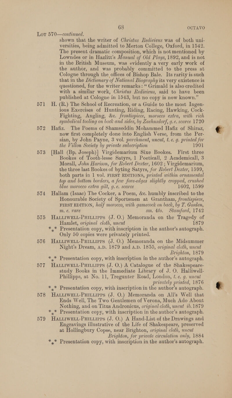 571 572 574 575 576 577 578 579 shown that the writer of Christus Redivivus was of both uni- versities, being admitted to Merton College, Oxford, in 1542. The present dramatic composition, which is not mentioned by Lowndes or in Hazlitt’s Manual of Old Plays, 1892, and is not in the British Museum, was evidently a very early work of the author, and was probably committed to the press at Cologne through the offices of Bishop Bale. Its rarity is such that in the Dictionary of National Biography its very existence is questioned, for the writer remarks: “ Grimald is also credited with a similar work, Christus Redivivus, said to have. been published at Cologne in 1543, but no copy is now known.” H. (h.) The School of Recreation, or a Guide to the most Ingen- ious Exercises of Hunting, Riding, Racing, Hawking, Cock- Fighting, Angling, &amp;c. frontispiece, morocco extra, with rich symbolical tooling on back and sides, by Zaehnsdorf, g.e. scarce 1720 Hafiz. The Poems of Shamseddin Mohammed Hafiz of Shiraz, now first completely done into English Verse, from the Per- sian, by John Payne, 3 vol. parchment, uncut, te. g. printed for the Villon Society by private subscription 1901 [Hall (Bp. Joseph)| Virgidemarium Sixe Bookes. First three Bookes of Tooth-lesse Satyrs, 1 Poeticall, 2 Academicall, 3 Morall, John Harison, for Robert Dexter, 1602 ; ; Virgidemarium, the three last Bookes of byting Satyrs, “for Robert Dexter, 1599, both parts in 1 vol. FIRST EDITIONS, printed within ornamental top and bottom borders, a few fore-edges slightly cropped, crushed blue morocco extra gilt, g.e. scarce 1602, 1599 Hallam (Isaac) The Cocker, a Poem, &amp;c. humbly inscribed to the Honourable Society of Sportsmen at Grantham, frontispiece, FIRST EDITION, half morocco, with gamecock on back, by T. Gosden, m. €. Tare sm. 4to. Stamford, 1742 HALLIWELL-PHILLIPPS (J. O.) Memoranda on the Tragedy of Hamlet, original cloth, wncut 1879 *,* Presentation copy, with inscription in the author’s autograph. Only 50 copies were privately printed. HALLIWELL-PHILLIPPS (J. O.) Memoranda on the Midsummer Night’s Dream, A.D. 1879 and A.D. 1855, original cloth, uncut Brighton, 1879 *,* Presentation copy, with inscription in the author’s autograph. HALLIWELL-PHILLIPPS (J. O.) A Catalogue of the Shakespeare- study Books in the Immediate Library of J. O. Halliwell- Phillipps, at No. 11, Tregunter Road, London, 7. e. g. uncut prwately printed, 1876 *,* Presentation copy, with inscription in the author’s autograph. HALLIWELL-PHILLIPPS (J. O.) Memoranda on All’s Well that Ends Well, The T'wo Gentlemen of Verona, Much Ado About Nothing, and on Titus Andronicus, original cloth, uncut 7b. 1879 *,* Presentation copy, with inscription in the author’s autograph. HALLIWELL-PHILLIPPS (J. O.) A Hand-List of the Drawings and Engravings illustrative of the Life of Shakespeare, preserved at Hollingbury Copse, near Brighton, original cloth, wncut Brighton, for priate circulation only, 1884 *,* Presentation copy, with inscription in the author’s autograph.