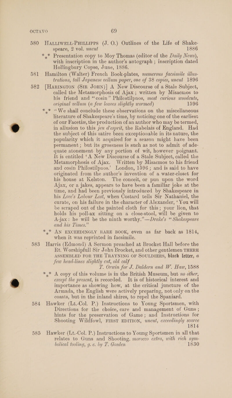 * * y OCTAVO 69 US Us * speare, 2 vol. wncut 1886 Presentation copy to Moy Thomas (editor of the Dazly News), with inscription in the author’s autograph ; inscription dated Hollingbury Copse, June, 1886. trations, tall Japanese vellum paper, one of 38 copies, uncut 1896 called the Metamorphosis of Ajax ; written by Misacmos to his friend and ‘“‘cosin” Philostilpnos, most curious woodcuts, original vellum (a few leaves slightly wormed) 1596 ‘‘We shall conclude these observations on the miscellaneous literature of Shakespeare’s time, by noticing one of the earliest of our Facetiz, the production of an author who may be termed, in allusion to this jeu d’esprit, the Rabelais of England. Had the subject of this satire been exceptionable in its nature, the popularity which it acquired for a season might have been permanent ; but its grossness is such as not to admit of ade- quate atonement by any portion of wit, however poignant. It is entitled ‘A New Discourse of a Stale Subject, called the Metamorphosis of Ajax. Written by Misacmos to his friend and cosin Philostilpnos.’ London, 1596; and is said to have originated from the author’s invention of a water-closet for his house at Kelston. The conceit, or pun upon the word Ajax, or a jakes, appears to have been a familiar joke at the time, and had been previously introduced by Shakespeare in his Love’s Labour Lost, when Costard tells Sir Nathaniel, the curate, on his failure in the character of Alexander, ‘ You will be scraped out of the painted cloth for this; your lion, that holds his poll-ax sitting on a close-stool, will be given to A-jax: he will be the ninth worthy.”—Drake’s “ Shakespeare and his Times.” AN EXCEEDINGLY RARE BOOK, even as far back as 1814, when it was reprinted in facsimile. aS os * Rt. Worshipfull Sir John Brocket, and other gentlemen THERE ASSEMBLED FOR THE TRAYNING OF SOULDIERS, black letter, a Jew head-lines slightly cut, old calf T. Orwin for J. Daldern and W. Haw, 1588 A copy of this volume is in the British Museum, but no other, except the present, is recorded. It is of historical interest and importance as showing how, at the critical juncture of the Armada, the English were actively preparing, not only on the coasts, but in the inland shires, to repel the Spaniard. Directions for the choice, care and management of Guns ; hints for the preservation of Game; and Instructions for Shooting Wildfowl, FIRST EDITION, wncut, exceedingly scarce 1814 relates to Guns and Shooting, morocco eatra, with rich sym- bolical tooling, g.e. by T. Gosden 1830