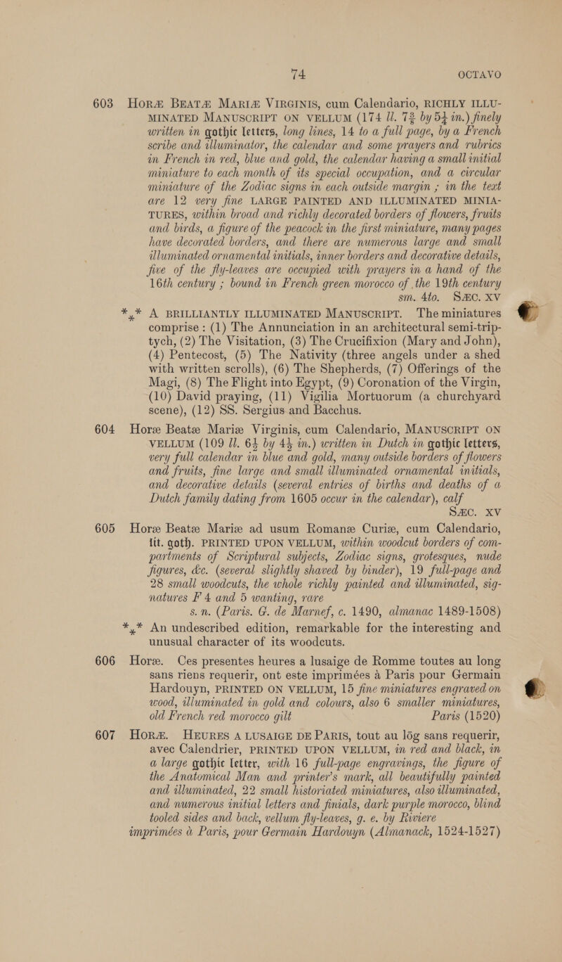 603 Hora&amp; Beata Maria VIRGINIS, cum Calendario, RICHLY ILLU- MINATED MANUSCRIPT ON VELLUM (174 Ji. 72 by 54m.) finely written in gothte letters, long lines, 14 to a full page, by a French scribe and illuminator, the calendar and some prayers and rubrics in French in red, blue and gold, the calendar having a small initial miniature to each month of its special occupation, and a circular miniature of the Zodiac signs in each outside margin ,; in the text are 12 very fine LARGE PAINTED AND ILLUMINATED MINIA- TURES, within broad and richly decorated borders of flowers, fruits and birds, a figure of the peacock in the first miniature, many pages have decorated borders, and there are numerous large and small dluminated ornamental initials, inner borders and decorative details, five of the fly-leaves are occupied with prayers in a hand of the 16th century ; bound in French green morocco of .the 19th century sm. 4to. SC. XV *,* A BRILLIANTLY ILLUMINATED MANuscrIPT. The miniatures comprise: (1) The Annunciation in an architectural semi-trip- tych, (2) The Visitation, (3) The Crucifixion (Mary and John), (4) Pentecost, (5) The Nativity (three angels under a shed with written scrolls), (6) The Shepherds, (7) Offerings of the Magi, (8) The Flight into Egypt, (9) Coronation of the Virgin, (10) David praying, (11) Vigilia Mortuorum (a churchyard scene), (12) SS. Sergius and Bacchus. 604 Hore Beate Marie Virginis, cum Calendario, MANUSCRIPT ON VELLUM (109 Ji. 64 by 43 in.) written in Dutch im gothic letters, very full calendar in blue and gold, many outside borders of flowers and fruits, fine large and small wluminated ornamental initials, and decorative details (several entries of births and deaths of a Dutch family dating from 1605 occur in the calendar), calf SAC. XV 605 Hore Beate Marie ad usum Romane Curie, cum Calendario, lit. goth. PRINTED UPON VELLUM, within woodcut borders of com- partments of Scriptural subjects, Zodiac signs, grotesques, nude jigures, dc. (several slightly shaved by binder), 19 full-page and 28 small woodcuts, the whole richly painted and uluminated, sig- natures F 4 and 5 wanting, rare s.n. (Paris. G. de Marnef, c. 1490, almanac 1489-1508) *,* An undescribed edition, remarkable for the interesting and unusual character of its woodcuts. 606 Hore. Ces presentes heures a lusaige de Romme toutes au long sans riens requerir, ont este imprimées 4 Paris pour Germain Hardouyn, PRINTED ON VELLUM, 15 fine miniatures engraved on wood, illuminated in gold and colours, also 6 smaller miniatures, old French red morocco gilt Paris (1520) 607 Hora. HEURES A LUSAIGE DE PARIS, tout au log sans requerir, avec Calendrier, PRINTED UPON VELLUM, in red and black, in a large gothic letter, with 16 full-page engravings, the figure of the Anatomical Man and printer’s mark, all beautifully painted and illuminated, 22 small historiated miniatures, also uluminated, and numerous initial letters and finials, dark purple morocco, blind tooled sides and back, vellum fly-leaves, g. e. by Riviere imprimées &amp; Paris, pour Germain Hardouyn (Almanack, 1524-1527)
