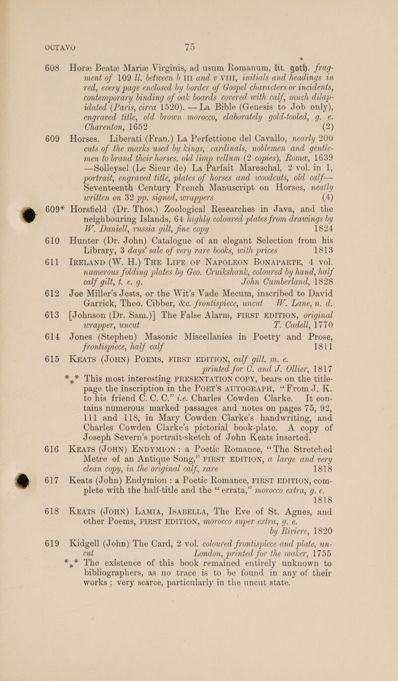 608 609 Hore Beatz Maris Virginis, ad usum Romanum, ltt. goth. frag- ment of 109 Ul. between b 111 and v VI, initials and headings in red, every page enclosed by border of Gospel characters or incidents, contemporary binding of oak boards covered with calf, much dilap- idated (Paris, circa 1520). — La Bible (Genesis to Job only), engraved title, old brown morocco, elaborately gold-tooled, g. @. Charenton, 1652 (2) Horses. Liberati (Fran.) La Perfettione del Cavallo, nearly 200 cuts of the marks used by kings, cardinals, noblemen and gentle- men to brand their horses, old limp vellum (2 copies), Rome, 1639 —Solleysel (Le Sieur de) La Parfait Mareschal, 2 vol. in 1, portrait, engraved title, plates of horses and woodcuts, old calf— Seventeenth Century French Manuscript on Horses, neatly written on 32 pp. signed, wrappers (4) 610 611 612 613 614 615 616 617 618 619 neighbouring Islands, 64 highly coloured plates from drawings by W. Damell, russia gilt, fine copy 1824 Hunter (Dr. John) Catalogue of an elegant Selection from his Library, 3 days’ sale of very rare books, with prices 1813 IRELAND (W. H.) THE Lire or NAPOLEON BONAPARTE, 4 vol. numerous folding plates by Geo. Cruikshank, coloured by hand, half calf gilt, t. €. g. | John Cumberland, 1828 Joe Miller’s Jests, or the Wit’s Vade Mecum, inscribed to David Garrick, Theo. Cibber, &amp;c. frontispiece, uncut W. Lane, n. d. [Johnson (Dr. Sam.)] The False Alarm, FIRST EDITION, original wrapper, uncut T’. Cadell, 1770 Jones (Stephen) Masonic Miscellanies in Poetry and Prose, frontispiece, half calf 1811 KEATS (JOHN) POEMS, FIRST EDITION, calf gilt, m. e. printed for C. and J. Olluer, 1817 *,* This most interesting PRESENTATION COPY, bears on the title- page the inscription in the POET’S AUTOGRAPH, “From J. K. to his friend C. C. C.” z.e. Charles Cowden Clarke. It con- tains numerous marked passages and notes on pages 75, 92, 111 and 118, in Mary Cowden Clarke’s handwriting, and Charles Cowden Clarke’s pictorial book-plate. A copy of Joseph Severn’s portrait-sketch of John Keats inserted. KEATS (JOHN) ENDYMION: a Poetic Romance, “The Stretched Metre of an Antique Song,” FIRST EDITION, a large and very clean copy, in the original calf, rare 1818 Keats (John) Endymion : a Poetic Romance, FIRST EDITION, com- plete with the halt-title and the “ errata,” morocco eatra, g. €. 1818 Keats (JoHN) Lamia, ISABELLA, The Eve of St. Agnes, and other Poems, FIRST EDITION, morocco super extra, g. é. by Riviere, 1820 Kidgell (John) The Card, 2 vol. coloured frontispiece and plate, un- cut London, printed for the maker, 1755 *,* The existence of this book remained entirely unknown to bibliographers, as no trace is to be found in any of their works ; very scarce, particularly in the uncut state.