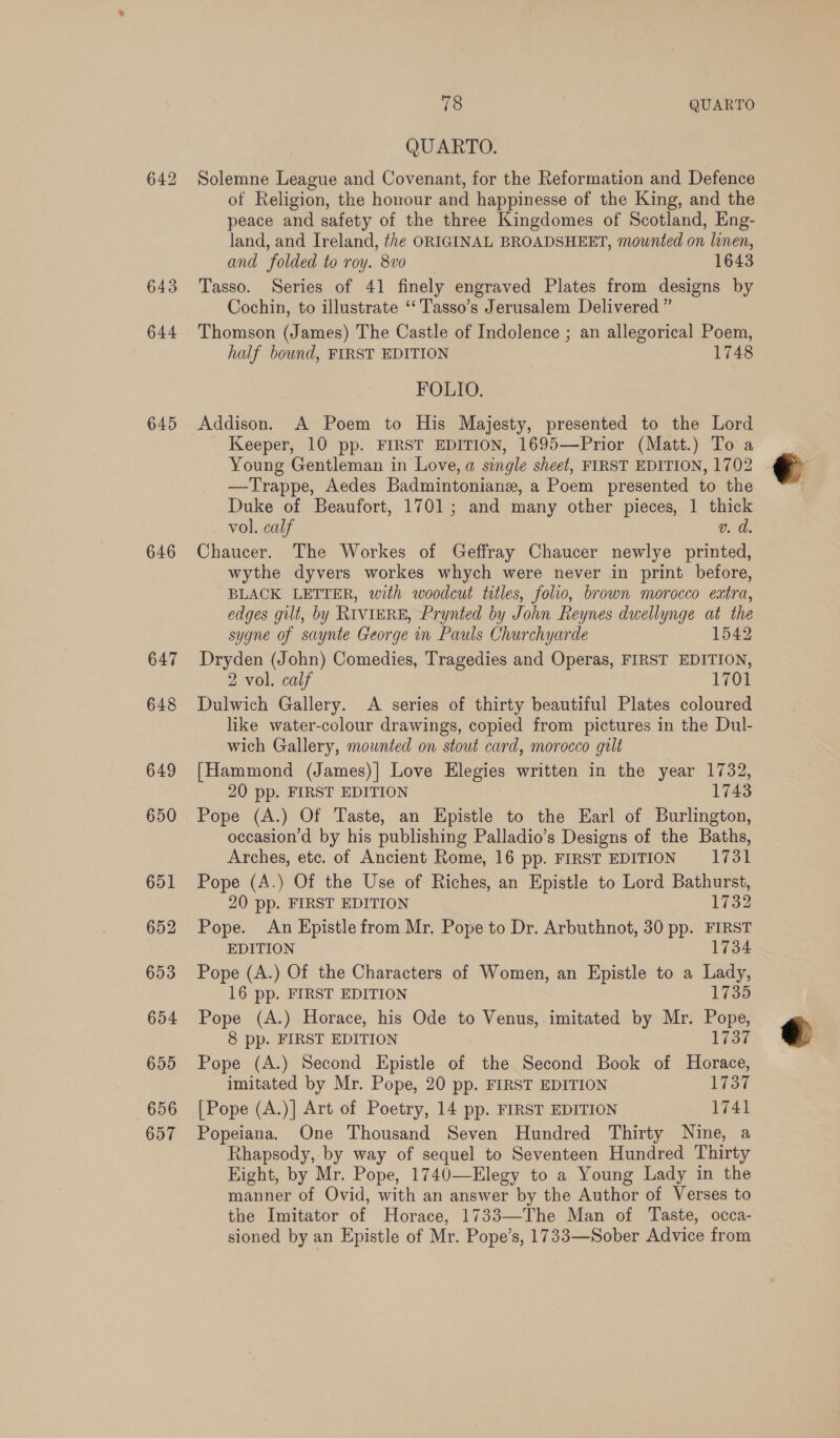 643 644 645 646 647 648 649 650 651 652 653 654 655 656 657 78 QUARTO QUARTO. Solemne League and Covenant, for the Reformation and Defence of Religion, the honour and happinesse of the King, and the peace and safety of the three Kingdomes of Scotland, Eng- land, and Ireland, the ORIGINAL BROADSHEET, mounted on linen, and folded to roy. 8vo 1643 Tasso. Series of 41 finely engraved Plates from designs by Cochin, to illustrate ‘“‘ Tasso’s Jerusalem Delivered ” Thomson (James) The Castle of Indolence ; an allegorical Poem, half bound, FIRST EDITION 1748 FOLIO. Addison. A Poem to His Majesty, presented to the Lord Keeper, 10 pp. FIRST EDITION, 1695—Prior (Matt.) To a Young Gentleman in Love, a single sheet, FIRST EDITION, 1702 —Trappe, Aedes Badmintonianz, a Poem presented to the Duke of Beaufort, 1701; and many other pieces, 1 thick vol. calf v. d Chaucer. The Workes of Geffray Chaucer newlye printed, wythe dyvers workes whych were never in print before, BLACK LETTER, with woodcut titles, folio, brown morocco extra, edges gilt, by RIVIERE, Prynted by John Reynes dwellynge at the sygne of saynte George in Pauls Churchyarde 1542 Dryden (John) Comedies, Tragedies and Operas, FIRST EDITION, 2 vol. calf 1701 Dulwich Gallery. A series of thirty beautiful Plates coloured like water-colour drawings, copied from pictures in the Dul- wich Gallery, mounted on stout card, morocco gilt {Hammond (James)] Love Elegies written in the year 1732, 20 pp. FIRST EDITION 1743 Pope (A.) Of Taste, an Epistle to the Earl of Burlington, occasion’d by his publishing Palladio’s Designs of the Baths, Arches, etc. of Ancient Rome, 16 pp. FIRST EDITION 1731 Pope (A.) Of the Use of Riches, an Epistle to Lord Bathurst, 20 pp. FIRST EDITION 1732 Pope. An Epistle from Mr. Pope to Dr. Arbuthnot, 30 pp. FIRST EDITION 1734 Pope (A.) Of the Characters of Women, an Epistle to a Lady, 16 pp. FIRST EDITION 1735 Pope (A.) Horace, his Ode to Venus, imitated by Mr. Pope, 8 pp. FIRST EDITION 1737 Pope (A.) Second Epistle of the Second Book of Horace, imitated by Mr. Pope, 20 pp. FIRST EDITION 1737 [Pope (A.)] Art of Poetry, 14 pp. FIRST EDITION 1741 Popeiana. One Thousand Seven Hundred Thirty Nine, a Rhapsody, by way of sequel to Seventeen Hundred Thirty Hight, by Mr. Pope, 1740—Elegy to a Young Lady in the manner of Ovid, with an answer by the Author of Verses to the Imitator of Horace, 1733—The Man of Taste, occa- sioned by an Epistle of Mr. Pope’s, 1733—Sober Advice from