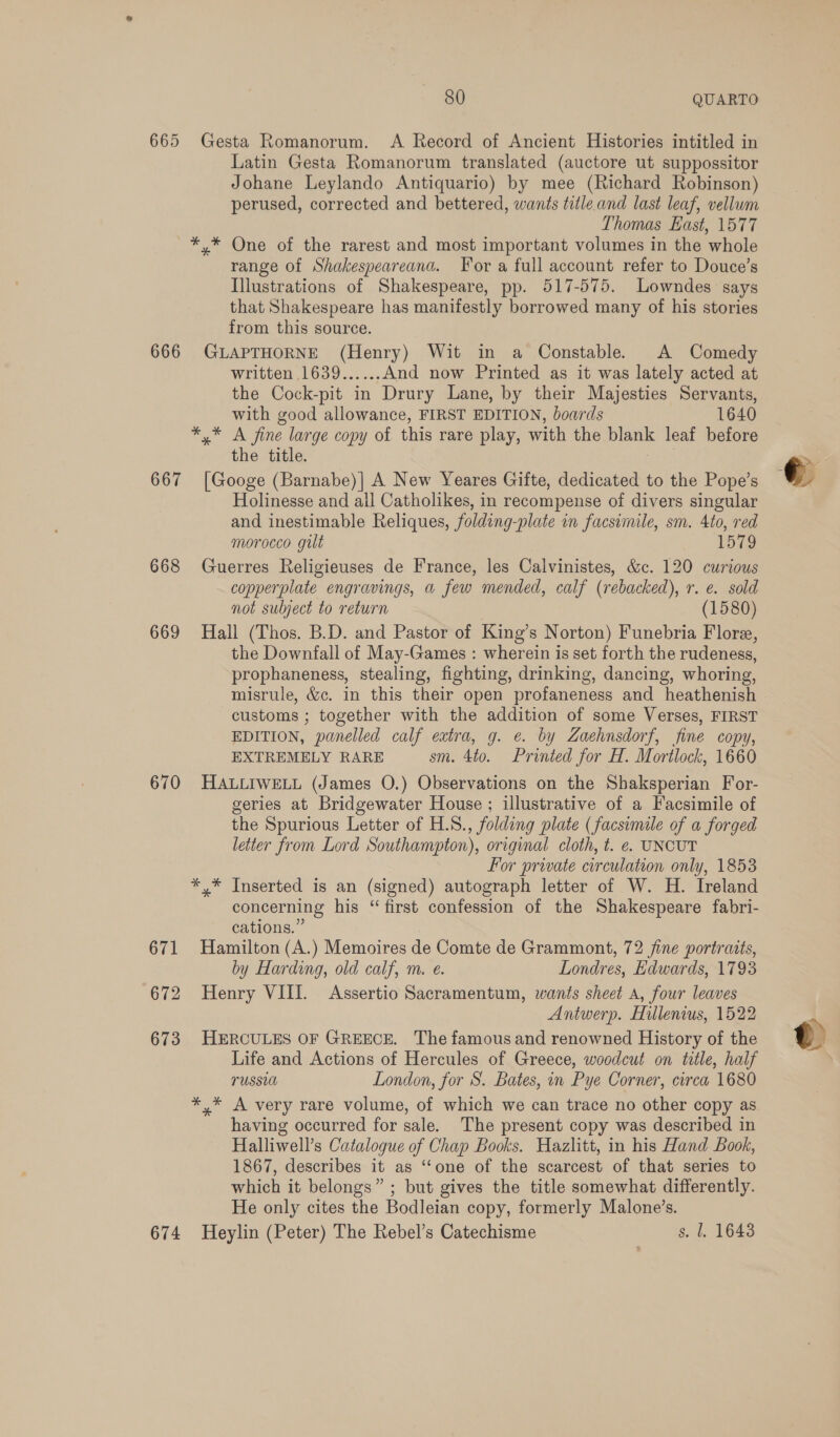 665 Gesta Romanorum. A Record of Ancient Histories intitled in Latin Gesta Romanorum translated (auctore ut suppossitor Johane Leylando Antiquario) by mee (Richard Robinson) perused, corrected and bettered, wants title and last leaf, vellum Thomas East, 1577 *,* One of the rarest and most important volumes in the whole range of Shakespeareanad. For a full account refer to Douce’s Illustrations of Shakespeare, pp. 517-575. Lowndes says that Shakespeare has manifestly borrowed many of his stories from this source. 666 GLAPTHORNE (Henry) Wit in a Constable. A Comedy written 1639...... And now Printed as it was lately acted at the Cock-pit in Drury Lane, by their Majesties Servants, with good allowance, FIRST EDITION, boards 1640 berg es fine nage copy of this rare play, with the blank leaf before the title. 667 [Googe (Barnabe)| A New Yeares Gifte, dedicated to the Pope’s Holinesse and all Catholikes, in recompense of divers singular and inestimable Reliques, folding-plate in facsimile, sm. 4to, red morocco gilt 1579 668 Guerres Religieuses de France, les Calvinistes, &amp;c. 120 curious copperplate engravings, a few mended, calf (rebacked), r. e. sold not subject to return (1580) 669 Hall (Thos. B.D. and Pastor of King’s Norton) Funebria Flore, the Downfall of May-Games : wherein is set forth the rudeness, prophaneness, stealing, fighting, drinking, dancing, whoring, misrule, &amp;c. in this their open profaneness and heathenish customs ; together with the addition of some Verses, FIRST EDITION, panelled calf extra, g. e. by Zaehnsdorf, fine copy, EXTREMELY RARE sm. 4to. Printed for H. Mortlock, 1660 670 HALLIWELL (James O.) Observations on the Shaksperian For- geries at Bridgewater House ; illustrative of a Facsimile of the Spurious Letter of H.S., folding plate (facsimile of a forged letter from Lord Southampton), original cloth, t. e. UNCUT For private circulation only, 1853 *,* Inserted is an (signed) autograph letter of W. H. Ireland concerning his “ first confession of the Shakespeare fabri- cations.” 671 Hamilton (A.) Memoires de Comte de Grammont, 72 fine portraits, by Harding, old calf, m. e. Londres, Edwards, 1793 672 Henry VIII. Assertio Sacramentum, wants sheet A, four leaves Antwerp. Hillenius, 1522 673 HERCULES OF GREECE. The famous and renowned History of the Life and Actions of Hercules of Greece, woodcut on title, half TUSSUM London, for S. Bates, in Pye Corner, circa 1680 *,* A very rare volume, of which we can trace no other copy as having occurred for sale. The present copy was described in Halliwell’s Catalogue of Chap Books. Hazlitt, in his Hand Book, 1867, describes it as ‘“‘one of the scarcest of that series to which it belongs” ; but gives the title somewhat differently. He only cites the Bodleian copy, formerly Malone’s. 674 Heylin (Peter) The Rebel’s Catechisme s. 1. 1643 © t