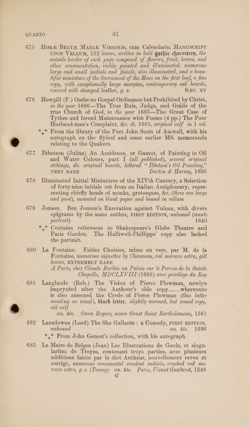 675 Hora&amp; Beata Mari&amp; VIRGINIS, cum Calendario, MANUSCRIPT UPON VELLUM, 152 leaves, written in bold gothtc characters, the outside border of each page composed of flowers, fruit, leaves, and other ornamentation, richly painted and illuminated, numerous large and small initials and finials, also illuminated, and a beau- tiful miniature of the Sacrament of the Mass on the first leaf, a fine. copy, with eaceptionally large margins, contemporary oak boards, covered with stamped leather, g. e. SAC. XV 676 Howgill (F.) Oaths no Gospel Ordinance but Prohibited by Christ, in the year 1666—The True Rule, Judge, and Guide of the true Church of God, in the year 1665—The Great Case of Tythes and forced Maintenance with Poems (4 pp.) The Poor Husband-man’s Complaint, &amp;c. 7b. 1665, original calf in 1 vol. *,* From the library of the Poet John Scott of Amwell, with his autograph on the flyleaf and some earlier MS. memoranda relating to the Quakers. 677 Ibbetson (Julius) An Accidence, or Gamut, of Painting in Oil and Water Colours, part I (all published), several original etchings, &amp;c. original boards, lettered ‘* [bbetson’s Oil Painting,” VERY RARE Darton &amp; Harvey, 1805 678 Illuminated Initial Miniatures of the XIVth Century, a Selection of forty-nine initials cut from an Italian Antiphonary, repre- senting chiefly heads of monks, grotesques, &amp;e. (three are large and good), mounted on blank paper and bound in vellum 679 Jonson. Ben Jonson’s Execration against Vulcan, with divers epigrams by the same author, FIRST EDITION, unbound (wants portrait) 1640 *,* Contains references to Shakespeare’s Globe Theatre and Paris Garden. The Halliwell-Phillipps’ copy also lacked the portrait. 680 La Fontaine. Fables Choisies, mises en vers, par M. de la Fontaine, numerous vignettes by Chauveau, red morocco extra, gilt leaves, EXTREMELY RARE A Paris, chez Claude Barbin au Palais sur le Perron de la Sainte Chapelle, MDCLXVIII (1668) avec privilege du Roy 681 Langlande (Rob.) The Vision of Pierce Plowman, newlye imprynted after the Authour’s olde copy...... whereunto is also annexed the Crede of Pierce Plowman (this latter wanting as usual), black letter, slightly wormed, but sound copy, old calf sm. 4to. Owen Rogers, neare Great Saint Bartholomews, 1561 682 Lansdowne (Lord) The She Gallants : a Comedy, FIRST EDITION, unbound sm. 4to. 1696 *,* From John Genest’s collection, with his autograph. 683 Le Maire de Belges (Jean) Les Illustrations de Gaule, et singu- laritez de Troyes, contenant troys parties, avec plusieurs additions faicte par le dict Autheur, nouvellement reveu et corrigé, numerous ornamental woodcut initials, crushed red mo- rocco extra, g.e. (Toovey) sm.4to. Paris, Vivant Gualterot, 1548 G