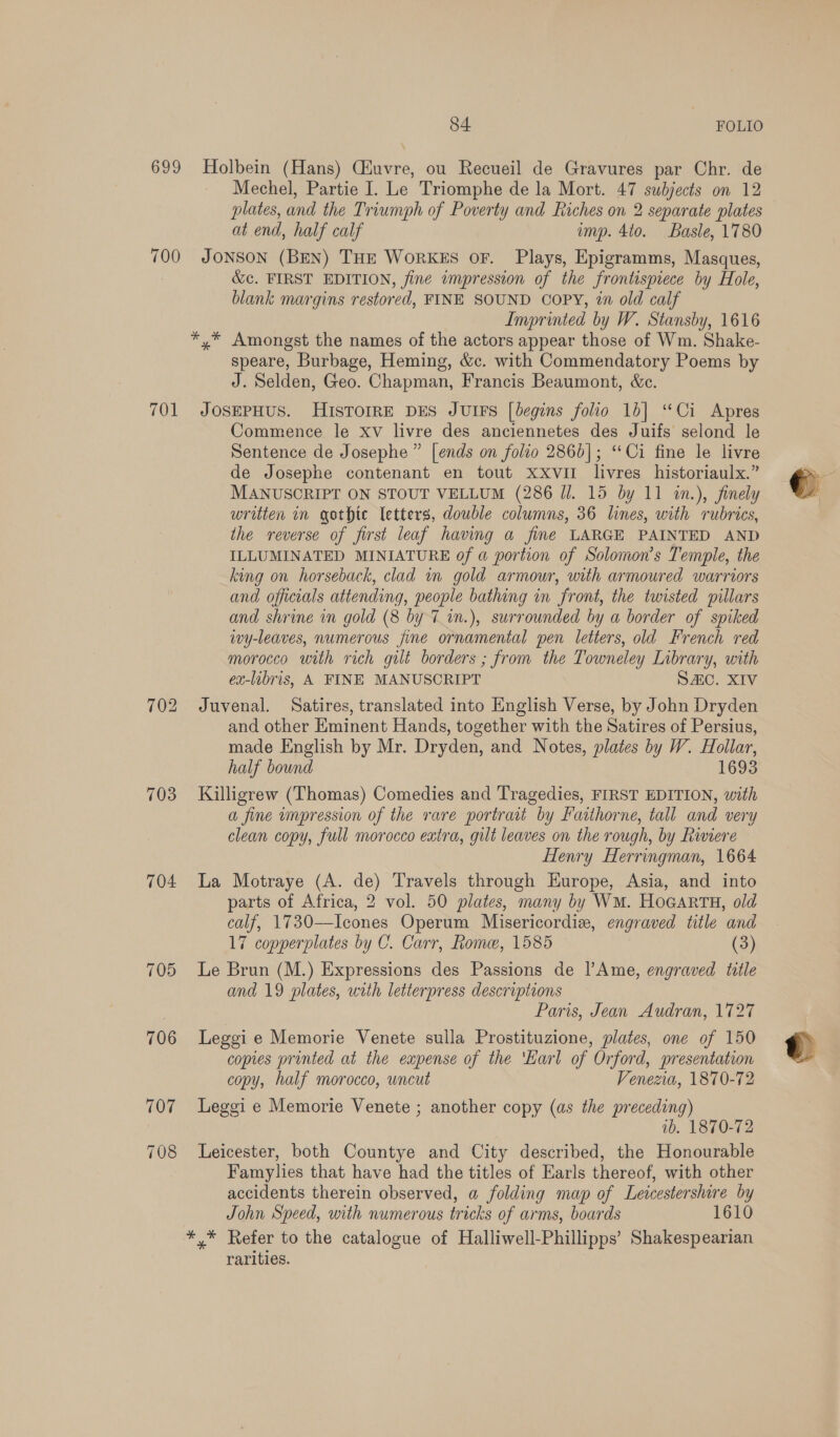 699 Holbein (Hans) Ciuvre, ou Recueil de Gravures par Chr. de Mechel, Partie I. Le Triomphe de la Mort. 47 subjects on 12 plates, and the Triumph of Poverty and Riches on 2 separate plates at end, half calf imp. 4to. Basle, 1780 700 JONSON (BEN) THE WorKES oF. Plays, Epigramms, Masques, &amp;¢. FIRST EDITION, fine impression of the frontispiece by Hole, blank margins restored, FINE SOUND Copy, in old calf Imprinted by W. Stansby, 1616 *,* Amongst the names of the actors appear those of Wm. Shake- speare, Burbage, Heming, &amp;c. with Commendatory Poems by J. Selden, Geo. Chapman, Francis Beaumont, &amp;c. 701 JosepHus. HISTOIRE DES JUIFS [begins folio 1b] “Ci Apres Commence le xv livre des anciennetes des Juifs selond le Sentence de Josephe ” [ends on folio 2866]; “Ci fine le livre de Josephe contenant en tout xxviI livres historiaulx.” MANUSCRIPT ON STOUT VELLUM (286 J. 15 by 11 in.), finely written in gothic letters, double columns, 36 lines, with rubrics, the reverse of first leaf having a fine LARGE PAINTED AND ILLUMINATED MINIATURE of a portion of Solomon’s Temple, the king on horseback, clad in gold armour, with armoured warriors and officials attending, people bathing in front, the twisted pillars and shrine in gold (8 by 7 in.), surrounded by a border of spiked wy-leaves, numerous fine ornamental pen letters, old French red morocco with rich gut borders ; from the Towneley Library, with ex-libris, A FINE MANUSCRIPT SAC. XIV 702 Juvenal. Satires, translated into English Verse, by John Dryden and other Eminent Hands, together with the Satires of Persius, made English by Mr. Dryden, and Notes, plates by W. Hollar, half bound 1693 703 Killigrew (Thomas) Comedies and Tragedies, FIRST EDITION, with a fine impression of the rare portrait by Faithorne, tall and very clean copy, full morocco extra, gilt leaves on the rough, by Riviere Henry Herringman, 1664 704 La Motraye (A. de) Travels through Europe, Asia, and into parts of Africa, 2 vol. 50 plates, many by WM. HoGarTH, old calf, 1730—Icones Operum Misericordiz, engraved title and 7 copperplates by C. Carr, Rome, 1585 (3) 705 Le Brun (M.) Expressions des Passions de Ame, engraved title and 19 plates, with letterpress descriptions Paris, Jean Audran, 1727 706 Leggie Memorie Venete sulla Prostituzione, plates, one of 150 copies printed at the eapense of the ‘Karl of Orford, presentation copy, half morocco, wncut Venezia, 1870-72 707 Leggi e Memorie Venete ; another copy (as the preceding) ib. 1870-72 708 Leicester, both Countye and City described, the Honourable Famylies that have had the titles of Earls thereof, with other accidents therein observed, a folding map of Leicestershire by John Speed, with numerous tricks of arms, boards 10 */* Refer to the catalogue of Halliwell-Phillipps’ Shakespearian rarities.
