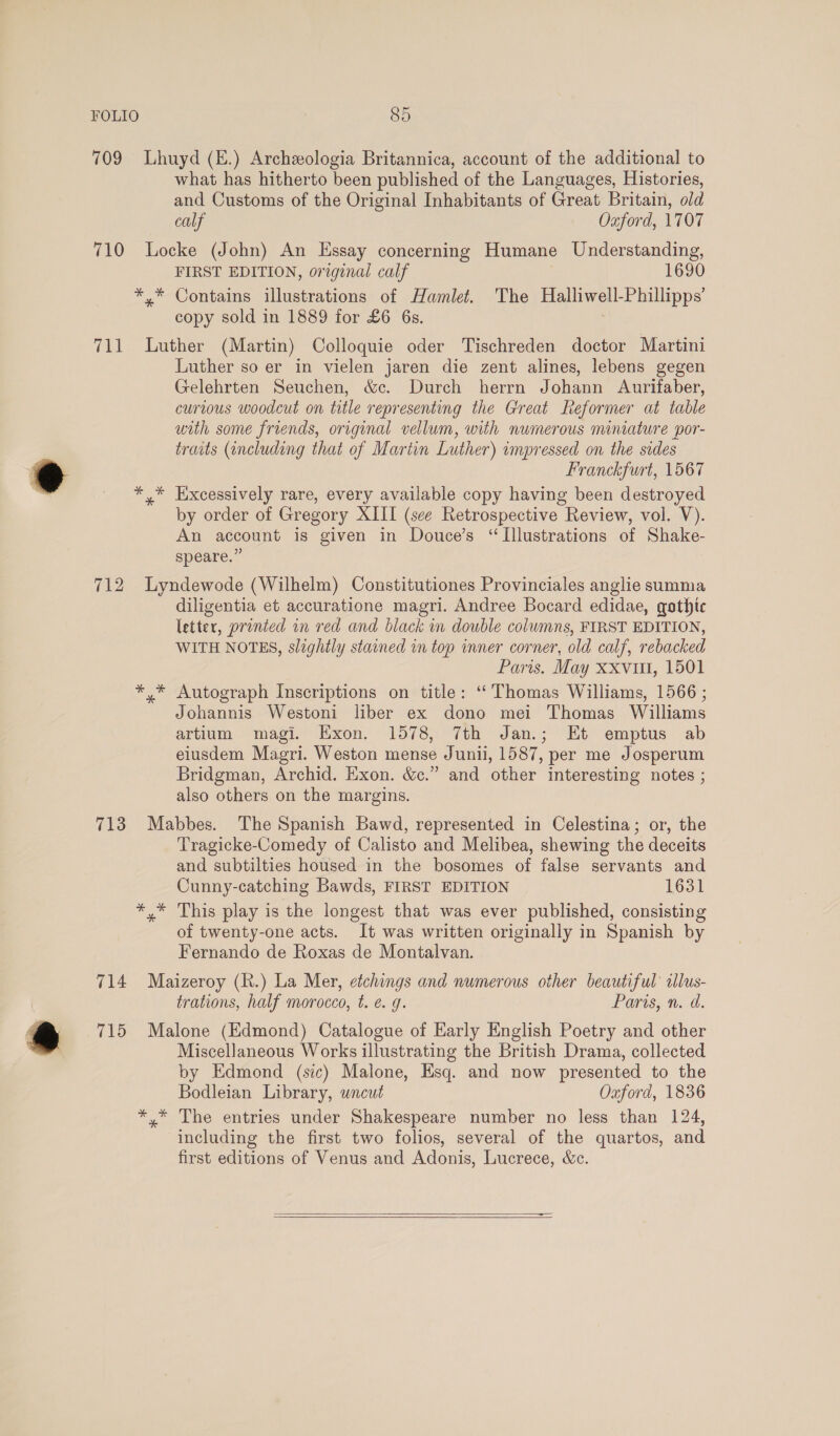 * . FOLIO 85 709 Lhuyd (E.) Archzologia Britannica, account of the additional to what has hitherto been published of the Languages, Histories, and Customs of the Original Inhabitants of Great Britain, old calf Oxford, 1707 710 Locke (John) An Essay concerning Humane Understanding, FIRST EDITION, original calf 1690 */* Contains illustrations of Hamlet. The Halliwell-Phillipps’ copy sold in 1889 for £6 6s. 711 Luther (Martin) Colloquie oder Tischreden doctor Martini Luther so er in vielen jaren die zent alines, lebens gegen Gelehrten Seuchen, &amp;c. Durch herrn Johann Aurifaber, curious woodcut on title representing the Great Reformer at table with some friends, original vellum, with numerous miniature por- traits (including that of Martin Luther) impressed on the sides Franckfurt, 1567 ** Excessively rare, every available copy having been destroyed by order of Gregory XIII (sce Retrospective Review, vol. V). An account is given in Douce’s “Illustrations of Shake- speare.” 712 Lyndewode (Wilhelm) Constitutiones Provinciales anglie summa diligentia et accuratione magri. Andree Bocard edidae, gothic letter, printed in red and black in double columns, FIRST EDITION, WITH NOTES, slightly stained in top inner corner, old calf, rebacked Paris. May xxviu, 1501 *,* Autograph Inscriptions on title: ‘Thomas Williams, 1566 ; Johannis Westoni liber ex dono mei Thomas Williams artium magi. Exon. 1578, 7th Jan.; Et emptus ab eiusdem Magri. Weston mense Junii, 1587, per me Josperum Bridgman, Archid. Exon. &amp;c.” and other interesting notes ; also others on the margins. 713 Mabbes. The Spanish Bawd, represented in Celestina; or, the Tragicke-Comedy of Calisto and Melibea, shewing the deceits and subtilties housed in the bosomes of false servants and Cunny-catching Bawds, FIRST EDITION 1631 *,* This play is the longest that was ever published, consisting of twenty-one acts. It was written originally in Spanish by Fernando de Roxas de Montalvan. 714 Maizeroy (Rh.) La Mer, etchings and numerous other beautiful ilus- trations, half morocco, t. e. g. Paris, n. d. 715 Malone (Edmond) Catalogue of Early English Poetry and other Miscellaneous Works illustrating the British Drama, collected by Edmond (sic) Malone, Esq. and now presented to the Bodleian Library, uncut Oxford, 1836 *,* The entries under Shakespeare number no less than 124, including the first two folios, several of the quartos, and first editions of Venus and Adonis, Lucrece, &amp;c.  