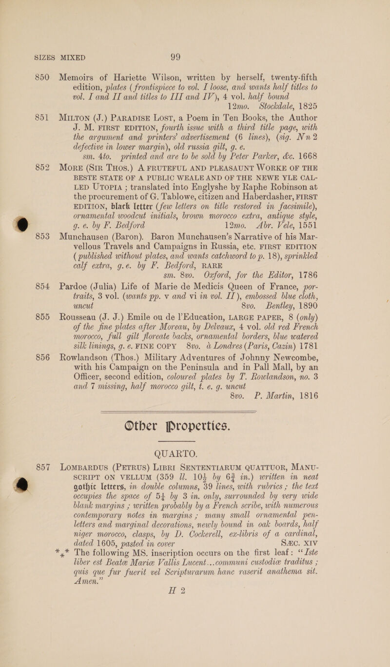 850 851 854 855 856 Memoirs of Hariette Wilson, written by herself, twenty-fifth edition, plates ( frontispiece to vol. I loose, and wants half titles to vol. I and IT and titles to IIT and IV), 4 vol. half bound 12mo. Stockdale, 1825 MILTON (J.) PARADISE Lost, a Poem in Ten Books, the Author J. M. FIRST EDITION, fourth issue with a third title page, with the argument and printers’ advertisement (6 lines), (sig. Nn 2 defective in lower margin), old russia gilt, g. e. sm. 4to. printed and are to be sold by Peter Parker, &amp;c. 1668 More (Sir THos.) A FRUTEFUL AND PLEASAUNT WORKE OF THE BESTE STATE OF A PUBLIC WEALE AND OF THE NEWE YLE CAL- LED UTopIa ; translated into Englyshe by Raphe Robinson at the procurement of G. Tablowe, citizen and Haberdasher, FIRST EDITION, black letter (few letters on title restored in facsimile), ornamental woodcut initials, brown morocco extra, antique style, g. e. by F. Bedford 12mo. Abr. Vele, 1551 Munchausen (Baron). Baron Munchausen’s Narrative of his Mar- vellous Travels and Campaigns in Russia, etc. FIRST EDITION (published without plates, and wants catchword to p. 18), sprinkled calf extra, g.e. by F. Bedford, RARE sm. 8v0o. Oxford, for the Editor, 1786 Pardoe (Julia) Life of Marie de Medicis Queen of France, por- traits, 3 vol. (wants pp. v and vi in vol. IT), embossed blue cloth, uncut 8vo. Bentley, 1890 Rousseau (J. J.) Emile ou de |’ Education, LARGE PAPER, 8 (only) of the fine plates after Moreau, by Delvaux, 4 vol. old red French morocco, full gilt floreate backs, ornamental borders, blue watered silk linings, g. €. FINE COPY 8v0. &amp; Londres (Paris, Cazin) 1781 Rowlandson (Thos.) Military Adventures of Johnny Newcombe, with his Campaign on the Peninsula and in Pall Mall, by an Officer, second edition, coloured plates by T. Rowlandson, no. 3 and 7 missing, half morocco gilt, t. e. g. wncut 8vo. P. Martin, 1816   Otber Properties. QUARTO. SCRIPT ON VELLUM (359 Jl. 104 by 62 in.) written in neat qothic letters, in double columns, 39 lines, with rubrics ; the teat occupies the space of 54 by 3 in. only, surrounded by very wide blank margins ; written probably by a French scribe, with numerous contemporary notes in margins ; many small ornamental spen- letters and marginal decorations, newly bound in oak boards, half niger morocco, clasps, by D. Cockerell, ea-libris of a cardinal, dated 1605, pasted in cover SAC. XIV liber est Beate Marie Vallis Lucent...communi custodie traditus ; quis que fur fuerit vel Scripturarum hanc raserit anathema sit. Amen.”