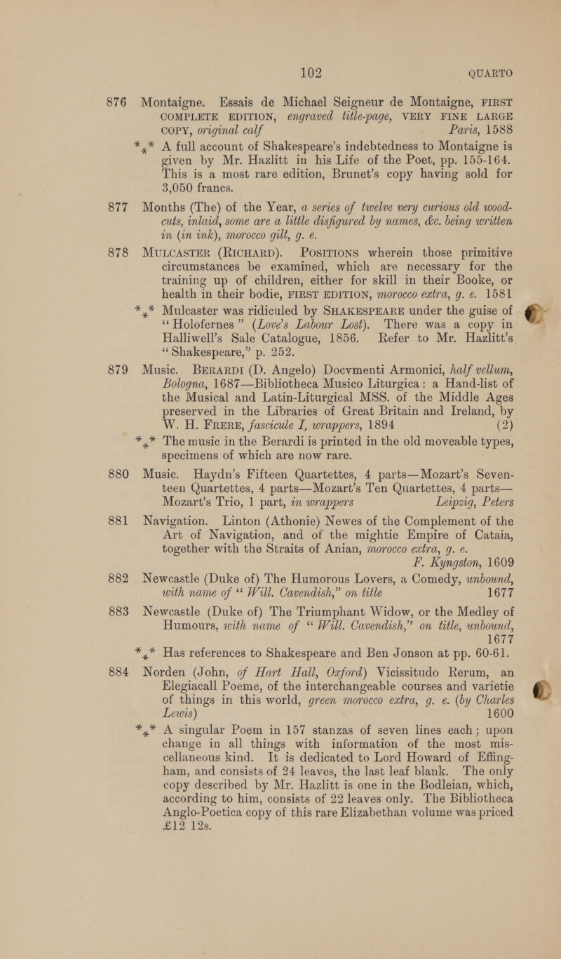 876 Montaigne. Essais de Michael Seigneur de Montaigne, FIRST COMPLETE EDITION, engraved title-page, VERY FINE LARGE coPY, original calf Paris, 1588 *,* A full account of Shakespeare’s indebtedness to Montaigne is given by Mr. Hazlitt in his Life of the Poet, pp. 155-164. This is a most rare edition, Brunet’s copy having sold for 3,050 francs. | 877 Months (The) of the Year, a series of twelve very curious old wood- cuts, inlaid, some are a little disfigured by names, ke. being written am (in nk), morocco gilt, g. é. 878 MULCASTER (RICHARD). POSITIONS wherein those primitive circumstances be examined, which are necessary for the training up of children, either for skill in their Booke, or health in their bodie, FIRST EDITION, morocco extra, g. €&amp; 1581 ** Mulcaster was ridiculed by SHAKESPEARE under the guise of ‘‘ Holofernes ” (Love's Labour Lost). There was a copy in Halliwell’s Sale Catalogue, 1856. Refer to Mr. Hazlitt’s “Shakespeare,” p. 252. 879 Music. BERARDI (D. Angelo) Docvmenti Armonici, half vellum, Bologna, 1687—Bibliotheca Musico Liturgica: a Hand-list of the Musical and Latin-Liturgical MSS. of the Middle Ages preserved in the Libraries of Great Britain and Ireland, by W. H. FRERE, fascicule I, wrappers, 1894 (2) *,* The music in the Berardi is printed in the old moveable types, specimens of which are now rare. 880 Music. Haydn’s Fifteen Quartettes, 4 parts—Mozart’s Seven- teen Quartettes, 4 parts—Mozart’s Ten Quartettes, 4 parts— Mozart’s Trio, 1 part, 7 wrappers Leipzig, Peters 881 Navigation. Linton (Athonie) Newes of the Complement of the Art of Navigation, and of the mightie Empire of Cataia, together with the Straits of Anian, morocco extra, g. @. FF. Kyngston, 1609 882 Newcastle (Duke of) The Humorous Lovers, a Comedy, unbound, with name of ** Will. Cavendish,” on title 1677 883 Newcastle (Duke of) The Triumphant Widow, or the Medley of Humours, with name of “ Will. Cavendish,” on title, unbound, 1677 *,* Has references to Shakespeare and Ben Jonson at pp. 60-61. 884 Norden (John, of Hart Hall, Oxford) Vicissitudo Rerum, an Elegiacall Poeme, of the interchangeable courses and varietie of things in this world, green morocco extra, g. e. (by Charles Lewis) 1600 A singular Poem in 157 stanzas of seven lines each; upon change in all things with information of the most mis- cellaneous kind. It is dedicated to Lord Howard of Effing- ham, and consists of 24 leaves, the last leaf blank. The only copy described by Mr. Hazlitt is one in the Bodleian, which, according to him, consists of 22 leaves only. The Bibliotheca Anglo-Poetica copy of this rare Elizabethan volume was priced £12 12s.