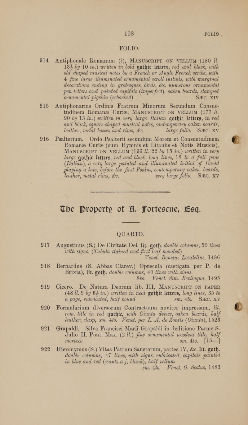 FOLIO. 914 Antiphonale Romanum (?), MANUSCRIPT ON VELLUM (180 Jl. 133 by 10 in.) written in bold gothic letters, red and black, with old shaped musical notes by a French or Anglo French scribe, with 4 fine large illuminated ornamental scroll initials, with marginal decorations ending in grotesques, birds, &amp;c. numerous ornamental pen letters and painted capitals (imperfect), oaken boards, stamped ornamental pigskin (rebacked) ‘ SC, XIV 915 Antiphonarius Ordinis Fratrum Minorum Secundum Consue- tudinem Romanz Curiz, MANUSCRIPT ON VELLUM (177 Ul. 20 by 13 in.) written in very large Italian gothic letters, in red and black, square-shaped musical notes, contemporary oaken boards, leather, metal bosses and rims, de. large folio. SC. XV 916 Psalterium. Ordo Psalterii secundum Morem et Consuetudinem Romane Curie (cum Hymnis et Litaniis et Notis Musicis), MANUSCRIPT ON VELLUM (196 J]. 22 by 15 tn.) written in very large gothic letters, red and black, long lines, 18 to a full page (Italian), a very large painted and illuminated initial of David playing a lute, before the first Psalm, contemporary oaken boards, leather, metal rims, &amp;c. very large folio. SC. XV Che Property of H. Fortescue, Esq. QUARTO. 917 Augustinus (S.) De Civitate Dei, Tit. goth. double columns, 50 lines with signs. (Tabula stained and first leaf mended) Venet. Bonetus Locatellus, 1486 918 Bernardus (S. Abbas Clarev.) Opuscula (castigata per P. de Brixia), lit. goth. double columns, 40 lines with signs. 8vo. Venet. Sim. Bevilaqua, 1495 919 Cicero. De Natura Deorum lib. III, MANUSCRIPT ON PAPER (48 1.9 by 64 in.) written in neat gothte letters, long lines, 35 to a page, rubricated, half bound sm. 4to. SAC. XV 920 Formularium diversorum Contractuum noviter impressum, lit. rom. title in red gothic, with Giunta device, oaken boards, half leather, clasp, sm. 4to. Venet. per L. A. de Zontis (Giunta), 1523 921 Grapaldi. Silva Francisci Marii Grapaldi in deditione Parme S. Julio II. Pont. Max. (2 JJ.) fine ornamental woodcut title, half morocco sm. 4to. [15—] 922 Hieronymus (S.) Vitas Patrum Sanctorum, partes IV, &amp;c. lit. goth. double columns, 47 lines, with signs. rubricated, capitals painted in blue and red (wants a j, blank), half vellum sm. 4to. Venet. O. Scotus, 1483