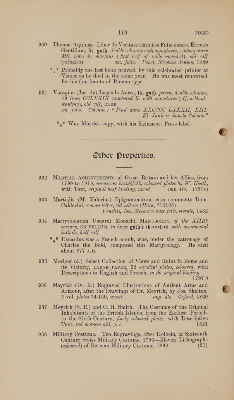 930 Thomas Aquinas. Liber de Veritate Catolice Fidei contra Errores Gentilium, lit. goth. double columns with signatures, contemporary MS. notes in margins ( first leaf of table mounted), old calf (rebacked) sm. folio. Venet. Nicolaus Jenson, 1480 *.* Probably the last book printed by this celebrated printer at ‘Venice as he died in the same year. He was most renowned for his fine founts of Roman type. 931 Voragine (Jac. de) Legenda Aurea, lit. goth. parva, double columns, 49 lines CCLXXIX numbered Il. with signatures (Aj, a blank, wanting), old calf, RARE sm. folio. Colome ,; “ Fiut anno XXCCCC LXXXIT, XIII. Kl. Junu in Sancta Colonia” *,* Wm. Morris’s copy, with his Kelmscott Press label.  Other Properties.  932 MartrAL ACHIEVEMENTS of Great Britain and her Allies, from 1799 to 1815, numerous beautifully coloured plates by W. Heath, with Text, original half binding, uncut imp. 4to. (1814) 933 Martialis (M. Valerius) Epigrammatum, cum commento Dom. Calderini, roman letter, old vellum (Hain, *10185) Venetiis, Joa. Mocenico duce felic. vivente, 1482 934 Martyrologium Usuardi Monachi, Manuscript of the XIIIth century, ON VELLUM, in large qothtc characters, with ornamental imtials, half calf *,* Usuardus was a French monk, who, under the patronage of Charles the Bold, composed this Martyrology. He died about 877 A.D. 935 Merigot (J.) Select Collection of Views and Ruins in Rome and its Vicinity, LARGE PAPER, 62 aquatint plates, coloured, with Descriptions in English and French, zn the original binding 1797-8 936 Meyrick (Dr. R.) Engraved Illustrations of Antient Arms and Armour, after the Drawings of Dr. Meyrick, by Jos. Skelton, 2 vol. plates 74-150, uncut imp. 4to. Oxford, 1830 937 Meyrick (S. R.) and C. H. Smith. The Costume of the Original Inhabitants of the British Islands, from the Earliest Periods to the Sixth Century, finely coloured plates, with Descriptive Text, red morocco gilt, q. e. 1821 938 Military Costume. Ten Engravings, after Holbein, of Sixteenth Century Swiss Military Costume, 1790—Eleven Lithographs (coloured) of German Military Costume, 1830 (21)