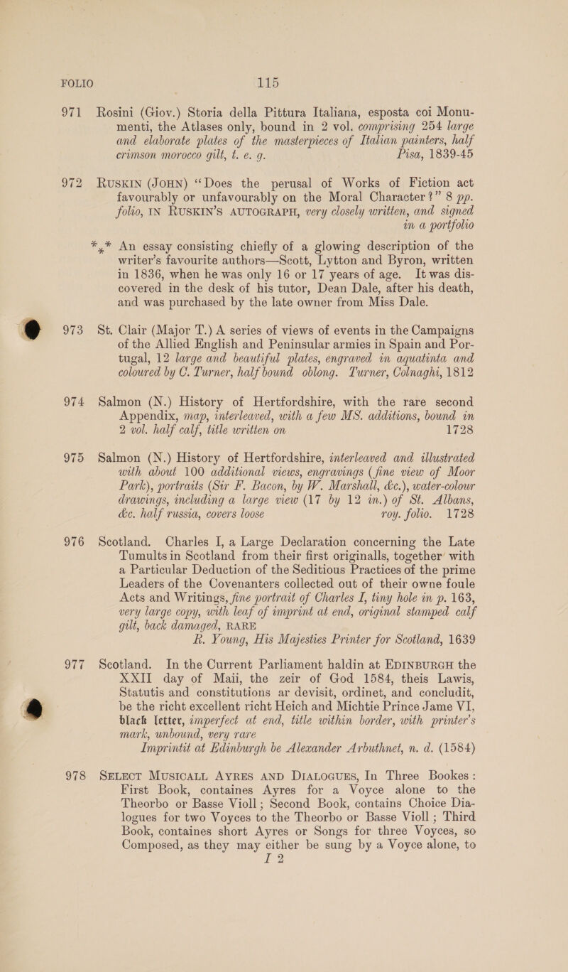 O72 973 974 975 976 ar 978 menti, the Atlases only, bound in 2 vol. comprising 254 large and elaborate plates of the masterpieces of Italian painters, half crimson morocco gilt, t. e. 4g. Pisa, 1839-45 RUSKIN (JOHN) “Does the perusal of Works of Fiction act favourably or unfavourably on the Moral Character?” 8 pp. folio, IN RUSKIN’S AUTOGRAPH, very closely written, and signed om a portfolro *,* An essay consisting chiefly of a glowing description of the writer’s favourite authors—Scott, Lytton and Byron, written in 1836, when he was only 16 or 17 years of age. It was dis- covered in the desk of his tutor, Dean Dale, after his death, and was purchased by the late owner from Miss Dale. St. Clair (Major T.) A series of views of events in the Campaigns of the Allied English and Peninsular armies in Spain and Por- tugal, 12 large and beautiful plates, engraved in aquatinta and coloured by C. Turner, half bound oblong. Turner, Colnaghi, 1812 Salmon (N.) History of Hertfordshire, with the rare second Appendix, map, interleaved, with a few MS. additions, bound in 2 vol. half calf, tetle written on 1728 Salmon (N.) History of Hertfordshire, interleaved and illustrated with about 100 additional views, engravings (fine view of Moor Park), portratts (Sir F. Bacon, by W. Marshall, &amp;c.), water-colour drawings, including a large view (17 by 12 in.) of St. Albans, de. half russia, covers loose roy. folio. 1728 Scotland. Charles I, a Large Declaration concerning the Late Tumultsin Scotland from their first originalls, together’ with a Particular Deduction of the Seditious Practices of the prime Leaders of the Covenanters collected out of their owne foule Acts and Writings, fine portrait of Charles I, tiny hole in p. 163, very large copy, uth leaf of umprint at end, original stamped calf gut, back damaged, RARE f. Young, His Majesties Printer for Scotland, 1639 Scotland. In the Current Parliament haldin at EDINBURGH the XXII day of Maii, the zeir of God 1584, theis Lawis, Statutis and constitutions ar devisit, ordinet, and concludit, be the richt excellent richt Heich and Michtie Prince Jame VI, black (etter, emperfect at end, ttle within border, with printer’s mark, unbound, very rare Imprintit at Edinburgh be Alexander Arbuthnet, n. d. (1584) SELECT MusIcALL AYRES AND DiALOGuES, In Three Bookes : First Book, containes Ayres for a Voyce alone to the Theorbo or Basse Violl; Second Bock, contains Choice Dia- logues for two Voyces to the Theorbo or Basse Violl ; Third Book, containes short Ayres or Songs for three Voyces, so Composed, as they may either be sung by a Voyce alone, to [2