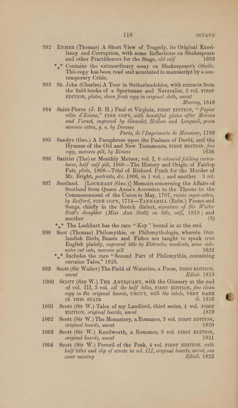 992 RyMeER (Thomas) A Short View of Tragedy, its Original Excel- lency and Corruption, with some Reflections on Shakespeare and other Practitioners for the Stage, old calf 1693 *,* Contains the extraordinary essay on Shakespeare’s Othello. This copy has been read and annotated in manuscript by a con- temporary Critic. 993 St. John (Charles) A Tour in Sutherlandshire, with extracts from the field-books of a Sportsman and Naturalist, 2 vol. FIRST EDITION, plates, clean fresh copy in original cloth, uncut Murray, 1849 994 Saint-Pierre (J. B. H.) Paul et Virginie, FIRST EDITION, ‘“ Papier vélin d’Essone,” FINE COPY, with beautiful plates after Moreau and Vernet, engraved by Girardet, Halbon and Longueil, green morocco extra, g. @. by Derome Paris, de VImprimerie de Monsieur, 1789 995 Sandys (Geo.) A Paraphrase upon the Psalmes of David, and the Hymnes of the Old and New Testaments, FIRST EDITION, jine copy, morocco gilt, by Riviere — 1636 996 Satirist (The) or Monthly Meteor, vol. I, 6 coloured folding carica- tures, half calf gilt, 1808—The History and Origin of Fairlop Fair, plate, 1808—Trial of Richard Patch for the Murder of Mr. Bright, portraits, &amp;c..1806, in 1 vol.; and another 3 vol. 997 Scotland. [LockHaArr (Geo.)] Memoirs concerning the Affairs of Scotland from Queen Anne’s Accession to the Throne to the Commencement of the Unionin May, 1707, russia swper-extra, by Bedford, FINE COPY, 1714—TANNAHILL (Robt.) Poems and Songs, chiefly in the Scotch dialect, signature of Sir Walter Scotts daughter (Miss Ann Scott) on title, calf, 1815; and another (3) *,* The Lockhart has the rare ‘“‘ Key” bound in at the end. 998 Scot (Thomas) Philomythie, or Philomythologie, wherein Out- landish Birds, Beasts and Fishes are taught to speak true English plainly, engraved title by Elstracke, woodcuts, some side- notes cut into, morocco gilt 1622 *,* Includes the rare ‘“Second Part of Philomythie, containing certaine Tales,” 1625. 999 Scott (Sir Walter) The Field of Waterloo, a Poem, FIRST EDITION, uncut Edinb. 1815 1000 Scott (Sir W.) THE ANTIQUARY, with the Glossary at the end of vol. III, 3 vol. all the half titles, FIRST EDITION, jine clean copy in the original boards, UNCUT, with the labels, VERY RARE IN THIS STATE 7b. 1816 1001 Scott (Sir W.) Tales of my Landlord, third series, 4 vol. FIRST EDITION, original boards, uncut 1819 1002 Scott (Sir W.) The Monastery, a Romance, 3 vol. FIRST EDITION, original boards, uncut 1820 1003 Scott (Sir W.) Kenilworth, a Romance, 3 vol. FIRST EDITION, original boards, uncut 1821 half tetles and slip of errata in vol. ITI, original boards, uncut, one cover missing Edinb. 1822 &amp;