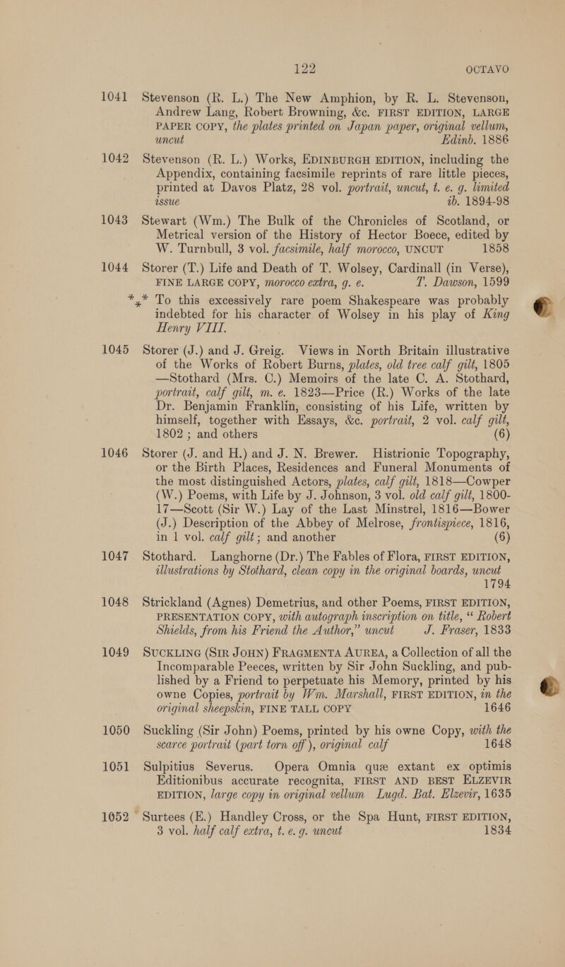 1041 Stevenson (R. L.) The New Amphion, by R. L. Stevenson, Andrew Lang, Robert Browning, &amp;c. FIRST EDITION, LARGE PAPER COPY, the plates printed on Japan paper, original vellum, uncut Edinb, 1886 1043 1044 Appendix, containing facsimile reprints of rare little pieces, printed at Davos Platz, 28 vol. portrait, uncut, t. e. g. limited assue ab. 1894-98 Stewart (Wm.) The Bulk of the Chronicles of Scotland, or Metrical version of the History of Hector Boece, edited by W. Turnbull, 3 vol. facsimile, half morocco, UNCUT 1858 Storer (T.) Life and Death of T. Wolsey, Cardinall (in Verse), FINE LARGE COPY, morocco extra, g. é. T. Dawson, 1599 1045 1046 1047 1048 1049 1050 1051 indebted for his character of Wolsey in his play of King Henry VIII, Storer (J.) and J. Greig. Views in North Britain illustrative of the Works of Robert Burns, plates, old tree calf gilt, 1805 —Stothard (Mrs. C.) Memoirs of the late C. A. Stothard, portrait, calf gilt, m. e. 1823—Price (R.) Works of the late Dr. Benjamin Franklin, consisting of his Life, written by himself, together with Essays, &amp;c. portrait, 2 vol. calf gilt, 1802 ; thas (6) Storer J . and H.) and J. N. Brewer. Histrionic Topography, or the Birth Places, Residences and Funeral Monuments of the most distinguished Actors, plates, calf gilt, 1818—Cowper (W.) Poems, with Life by J. Johnson, 3 vol. old calf gilt, 1800- 17—Scott (Sir W.) Lay of the Last Minstrel, 1816—Bower (J.) Description of the Abbey of Melrose, frontispiece, 1816, in 1 vol. calf gilt; and another (6) Stothard. Langhorne (Dr.) The Fables of Flora, FIRST EDITION, illustrations by Stothard, clean copy in the original boards, uncut 1794 Strickland (Agnes) Demetrius, and other Poems, FIRST EDITION, PRESENTATION COPY, with autograph inscription on title, Robert Shields, from his Friend the Author,” uncut J. Fraser, 1833 SUCKLING (SIR JOHN) FRAGMENTA AUREA, a Collection of all the Incomparable Peeces, written by Sir John Suckling, and pub- lished by a Friend to perpetuate his Memory, printed by his owne Copies, portrait by Wm. Marshall, FIRST EDITION, in the original sheepskin, FINE TALL COPY 1646 Suckling (Sir John) Poems, printed by his owne Copy, with the scarce portrait (part torn off ), oregmal calf 1648 Sulpitius Severus. Opera Omnia que extant ex optimis Editionibus accurate recognita, FIRST AND BEST ELZEVIR EDITION, large copy in original vellum Lugd. Bat. Elzevir, 1635 Surtees (E.) Handley Cross, or the Spa Hunt, FIRST EDITION, 3 vol. half calf extra, t.e. g. uncut 1834