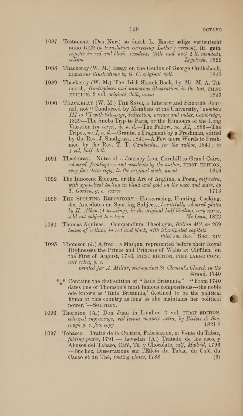 1087 1088 1089 1090 1091 1092 1093 1094 1095 126 OCTAVO Testament (Das New) so durch L. Emser salige verteutscht anno 1529 (a translation correcting Luther's version), lit. goth. register in red and black, woodcuts (title and neat 2 Il. mended), vellum Leyptzich, 1529 Thackeray (W. M.) Essay on the Genius of George Cruikshank, numerous illustrations by G. C. original cloth 1840 Thackeray (W. M.) The Irish Sketch-Book, by Mr. M. A. Tit- marsh, frontispieces and numerous illustrations in the text, FIRST EDITION, 2 vol. original cloth, uncut 1843 THACKERAY (W. M.) THE SNoB, a Literary and Scientific Jour- nal, not ‘‘ Conducted by Members of the University,” numbers III to VI with title-page, dedication, preface and index, Cambridge, 1829—The Snobs Trip to Paris, or the Humours of the Long Vacation (in verse), ib. n. d.—The Fellow, no. XJ, 1856—The Tripos, no. J, n. d.—Granta, a Fragment by a Freshman, edited by the Rev. J. Snodgrass, 1841-—A Few more Words to Fresh- men by the Rev. T. T. Cambridge, for the author, 1841 ; in 1 vol. half cloth Thackeray. Notes of a Journey from Cornhill to Grand Cairo, coloured frontisptece and woodcuts by the author, FIRST EDITION, very fine clean copy, in the original cloth, wncut 1846 The Innocent Epicure, or the Art of Angling, a Poem, calf extra, with symbolical tooling in blind and gold on the back and sides, by T. Gosden, g. @. scarce 1713 THE SPORTING Repository: Horse-racing, Hunting, Cocking, &amp;c. Anecdotes on Sporting Subjects, beautifully coloured plates by H. Alken (4 wanting), in the original half binding, very scarce, sold not subject to return Mc Lean, 1822 Thomas Aquinas. Compendium Theologix, Jtalian MS. on 269 leaves of vellum, in red and black, with tlwminated capitals thick sm. 8v0. SAC. XIV Thomson (J.) Alfred: a Masque, represented before their Royal Highnesses the Prince and Princess of Wales at Cliffden, on the First of August, 1740, FIRST EDITION, FINE LARGE COPY, calf extra, g. printed for A. Millar, over-against St. Clement’s Church in the Strand, 1740 1096 1097 dates one of Thomson’s most famous compositions—the noble ode known as ‘ Rule Britannia,’ destined to be the political hymn of this country as long as she maintains her political power.” —SOUTHEY. Thornton (A.) Don Juan in London, 2 vol. FIRST EDITION, coloured engravings, red levant morocco extra, by Riviere &amp; Son, rough g. é. fine copy 1821-2 Tobacco. Traité de la Culture, Fabrication, et Vente du Tabac, folding plates, 1791 — Lovedan (A.) Tratado de los usos, y —Buc’hoz, Dissertations sur l’Effets du Tabac, du Café, du Cacao et du Thé, folding plates, 1788 (3) @