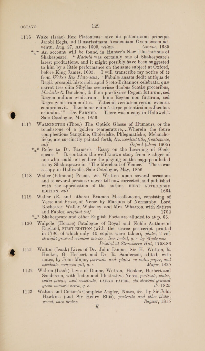 1116 Wake (Isaac) Rex Platonicus: sive de potentissimi principis Jacobi Regis, ad Illustrissimam Academiam Oxoniensem ad- ventu, Aug. 27, Anno 1605, vellum Oxonwe, 1635 * * An account will be found in Hunter’s New Illustrations of Shakespeare. ‘‘ Macbeth was certainly one of Shakespeare’s latest productions, and it might possibly have been suggested to him by a little performance on the same subject at Oxford, before King James, 1605. I will transcribe my notice of it from Wake’s Rex Platonicus: ‘Fabule ansam dedit antiqua de Regia prosapia historiola apud Scoto-Britannos celebrata, quee narrat tres olim Sibyllas occurrisse duobus Scotiz proceribus, Macbetho &amp; Banchoni, &amp; illum preedixisse Regem futurum, sed Regem nullum geniturum; hune Regem non futurum, sed Reges geniturum multos. Vaticinii veritatem rerum eventus comprobavit. Banchonis enim é stirpe potentissimus Jacobus oriundus.’”—Dr. FARMER. ‘There was a copy in Halliwell’s Sale Catalogue, May, 1856. 1117 WaAtxrneron (Thos.) The Optick Glasse of Humours, or the touchstone of a golden temperature,...Wherein the foure complections Sanguine, Cholericke, Phlegmaticke, Melancho- licke, are succinctly painted forth, &amp;c. woodcut title, frontispiece, ™ calf Oxford (about 1605) *,* Refer to Dr. Farmer’s “Essay on the Learning of Shak- speare.” It contains the well-known story from Scaliger of one who could not endure the playing on the bagpipe alluded to by Shakespeare in ‘“‘The Merchant of Venice.” There was a copy in Halliwell’s Sale Catalogue, May, 1856. 1118 Waller (Edmond) Poems, &amp;c. Written upon several occasions and to several persons : never till now corrected, and published with the approbation of the author, FIRST AUTHORISED EDITION, calf 1664 1119 Waller (E. and others) Examen Miscellaneum, consisting of Verse and Prose, of Verse by Marquis of Normanby, Lord Rochester, Waller, Wolseley, and Mrs. Wharton, with Satires and Fables, original calf 1702 *,* Shakespeare and other English Poets are alluded to at p. 63. 1120 Walpole (Horace) Catalogue of Royal and Noble Authors of England, FIRST EDITION (with the scarce postscript printed in 1786, of which only 40 copies were taken), plates, 2 vol. straight grained crimson morocco, line tooled, g. e. by Mackenzie Printed at Strawberry Hill, 1758-86 1121 Walton (Izaak) Lives of Dr. John Donne, Sir H. Wotton, R. Hooker, G. Herbert and Dr. R. Sanderson, edited, with notes, by John Major, portraits and plates on india paper, and woodcuts, morocco gilt, g. é. Major, 1825 1122 Walton (Izaak) Lives of Donne, Wotton, Hooker, Herbert and Sanderson, with Index and Illustrative Notes, portraits, plates, india proofs, and woodcuts, LARGE PAPER, old straight grained green morocco extra, g. é. ib. 1825 1123 Walton and Cotton’s Complete Angler, Notes, &amp;c. by Sir John Hawkins (and Sir Henry Ellis), portraits and other plates, uncut, back broken Bagster, 1815 K