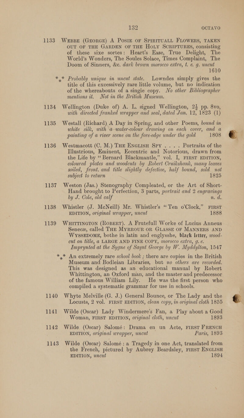 1133 ibss4 OCTAVO WEBBE (GEORGE) A POSIE OF SPIRITUALL FLOWERS, TAKEN OUT OF THE GARDEN OF THE HOLY SCRIPTURES, consisting of these sixe sortes: Heart’s Hase, True Delight, The World’s Wonders, The Soules Solace, Times Complaint, The Doom of Sinners, &amp;c. dark brown morocco extra, t. € g. uncut 1610 1134 1135 1136 1137 1138 1139 title of this excessively rare little volume, but no indication of the whereabouts of a single copy. No other Bibliographer mentions it. Not in the British Musewm. Wellington (Duke of) A. L. signed Wellington, 24 pp. 8vo, with directed franked wrapper and seal, dated Jan. 12, 1823 (1) Westall (Richard) A Day in Spring, and other Poems, bound in white silk, with a -water-colour drawing on each cover, and a painting of a river scene on the fore-edge under the gold 1808 Westmacott (C. M.) THe EneGLIsH Spy .. . . Portraits of the Illustrious, Eminent, Eccentric and Notorious, drawn from the Life by ‘‘ Bernard Blackmantle,” vol. I, FIRST EDITION, coloured plates and woodcuts by Robert Cruikshank, many leaves soiled, front. and title slightly defective, half bound, sold not subject to return 1825 Weston (Jas.) Stenography Compleated, or the Art of Short- Hand brought to Perfection, 3 parts, portrait and 2 engravings by J. Cole, old calf n. d Whistler (J. McNeill) Mr. Whistler’s “Ten o’Clock,” ¥FrRsT EDITION, original wrapper, uncut 1888 WHITTINGTON (RoBERT). A Frutefull Worke of Lucius Anneus Senece, called THE MYRROUR OR GLASSE OF MANNERS AND WYSSEDOME, bothe in latin and englysshe, black letter, wood- cut on title, a LARGE AND FINE COPY, morocco extra, g. é. Imprynted at the Sygne of Saynt George by W. Myddylton, 1547 1140 1141 1142 1143 Museum and Bodleian Libraries, but no others are recorded. This was designed as an educational manual by Robert Whittington, an Oxford man, and the master and predecessor of the famous William Lily. He was the first person who compiled a systematic grammar for use in schools. Whyte Melville (G. J.) General Bounce, or The Lady and the Locusts, 2 vol. FIRST EDITION, clean copy, in original cloth 1855 Wilde (Oscar) Lady Windermere’s Fan, a Play about a Good Woman, FIRST EDITION, original cloth, uncut 1893 Wilde (Oscar) Salomé: Drama en un Acte, FIRST FRENCH EDITION, original wrapper, uncut Paris, 1893 Wilde (Oscar) Salomé: a Tragedy in one Act, translated from the French, pictured by Aubrey Beardsley, First ENGLISH EDITION, uncut 1894