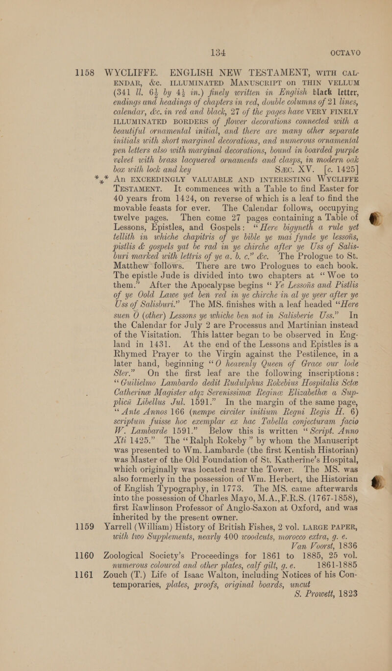 ENDAR, &amp;c. ILLUMINATED MANUSCRIPT on THIN VELLUM (341 Ul. 64 by 43 in.) finely written in English black letter, endings and headings of chapters in red, double columns of 21 lines, calendar, dc. in red and black, 27 of the pages have VERY FINELY ILLUMINATED BORDERS of flower decorations connected with a beautiful ornamental initial, and there are many other separate mitials with short marginal decorations, and numerous ornamental pen letters also with marginal decorations, bound in boarded purple velvet with brass lacquered ornaments and clasps, in modern oak boa with lock and key Sac. XV. [¢. 1425] An EXCEEDINGLY VALUABLE AND INTERESTING WYCLIFFE TESTAMENT. It commences with a Table to find Easter for 40 years from 1424, on reverse of which is a leaf to find the movable feasts for ever. The Calendar follows, occupying twelve pages. Then come 27 pages containing a Table of Lessons, Epistles, and Gospels: “ Here bigyneth a rule yet tellith in whiche chapitris of ye bible ye mar fynde ye lessons, pistlis &amp; gospels yat be rad in ye chirche after ye Uss of Salas- burt marked with lettris of ye a. b. c.” &amp;c. The Prologue to St. Matthew ‘follows. There are two Prologues to each book. The epistle Jude is divided into two chapters at ‘‘ Woe to them.” After the Apocalypse begins ‘“ Ye Lessons and Pistlis of ye Oold Lawe yet ben red in ye chirche in al ye yeer after ye Uss of Salisburi.” The MS. finishes with a leaf headed ‘‘Here suen O (other) Lessons ye whiche ben not in Salisberie Uss.” In the Calendar for July 2 are Processus and Martinian instead of the Visitation. This latter began to be observed in Eng- land in 1431. At the end of the Lessons and Epistles is a Rhymed Prayer to the Virgin against the Pestilence, in a later hand, beginning “O heavenly Queen of Grace our lode Ster.” On the first leaf are the following inscriptions: “Guilielmo Lambardo dedit Rudulphus Rokebius Hospitals Sctee Catherine Magister atgz Serenissime Regine Elizabethe a Sup- plicit Libellus Jul. 1591.” In the margin of the same page, “ Ante Annos 166 (nempe corciter initium Regn Regis H. 6) scriptum fuisse hoc exemplar ex hac Tabella conjecturam facio W. Lambarde 1591.” Below this is written ‘“ Script. Anno Xti 1425.” The ‘Ralph Rokeby ” by whom the Manuscript was presented to Wm. Lambarde (the first Kentish Historian) was Master of the Old Foundation of St. Katherine’s Hospital, which originally was located near the Tower. The MS. was also formerly in the possession of Wm. Herbert, the Historian of English Typography, in 1773. The MS. came afterwards into the possession of Charles Mayo, M.A.,F.R.S. (1767-1858), first Rawlinson Professor of Anglo-Saxon at Oxford, and was inherited by the present owner. with two Supplements, nearly 400 woodcuts, morocco extra, g. é. Van Voorst, 1836 numerous coloured and other plates, calf gilt, g. e. 1861-1885 temporaries, plates, proofs, original boards, uncut S. Prowett, 1823