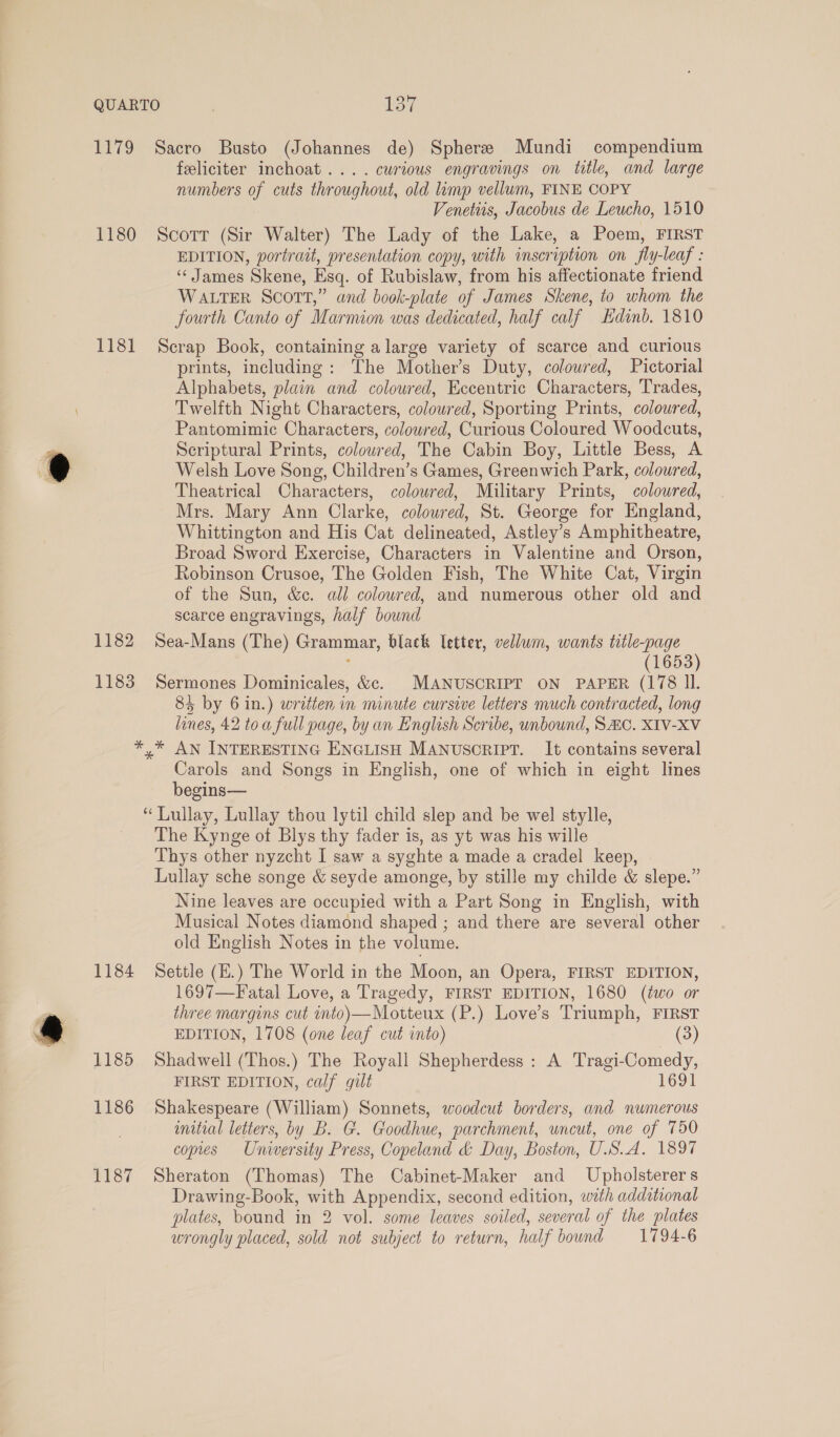 1179 Sacro Busto (Johannes de) Sphere Mundi compendium feliciter inchoat.... curious engravings on title, and large numbers of cuts throughout, old limp vellum, FINE COPY Venetiis, Jacobus de Leucho, 1510 1180 Scorr (Sir Walter) The Lady of the Lake, a Poem, FIRST EDITION, portrait, presentation copy, with inscription on fly-leaf : ‘“‘ James Skene, Esq. of Rubislaw, from his affectionate friend WALTER Scort,” and book-plate of James Skene, to whom the fourth Canto of Marmion was dedicated, half calf kdinb. 1810 1181 Scrap Book, containing a large variety of scarce and curious prints, including: The Mothers Duty, coloured, Pictorial Alphabets, plain and coloured, Eccentric Characters, Trades, Twelfth Night Characters, coloured, Sporting Prints, coloured, Pantomimic Characters, colowred, Curious Coloured Woodcuts, Scriptural Prints, colowred, The Cabin Boy, Little Bess, A Welsh Love Song, Children’s Games, Greenwich Park, coloured, Theatrical Characters, colowred, Military Prints, coloured, Mrs. Mary Ann Clarke, coloured, St. George for England, Whittington and His Cat delineated, Astley’s Amphitheatre, Broad Sword Exercise, Characters in Valentine and Orson, Robinson Crusoe, The Golden Fish, The White Cat, Virgin of the Sun, &amp;c. all coloured, and numerous other old and scarce engravings, half bound 1182 Sea-Mans (The) Grammar, black letter, vellum, wants title-page : (1653) 1183 Sermones Dominicales, &amp;c. MANUSCRIPT ON PAPER (178 Il. 84 by 6 in.) written in minute cursive letters much contracted, long lanes, 42 toa full page, by an English Scribe, unbound, SHC. XIV-XV *,* AN INTERESTING ENGLISH MANUSCRIPT. It contains several Carols and Songs in English, one of which in eight lines begins— “Lullay, Lullay thou lytil child slep and be wel stylle, The Kynge of Blys thy fader is, as yt was his wille Thys other nyzcht I saw a syghte a made a cradel keep, Lullay sche songe &amp; seyde amonge, by stille my childe &amp; slepe.” Nine leaves are occupied with a Part Song in English, with Musical Notes diamond shaped ; and there are several other old English Notes in the volume. 1184 Settle (E.) The World in the Moon, an Opera, FIRST EDITION, 1697—Fatal Love, a Tragedy, FIRST EDITION, 1680 (two or three margins cut into)—Motteux (P.) Love’s Triumph, FIRST EDITION, 1708 (one leaf cut into) (3) 1185 Shadwell (Thos.) The Royall Shepherdess: A Tragi-Comedy, FIRST EDITION, calf gilt 1691 1186 Shakespeare (William) Sonnets, woodcut borders, and numerous initial letters, by B. G. Goodhue, parchment, uncut, one of 750 copies University Press, Copeland &amp; Day, Boston, U.S.A. 1897 1187 Sheraton (Thomas) The Cabinet-Maker and Upholsterers Drawing-Book, with Appendix, second edition, with addatonal plates, bound in 2 vol. some leaves soiled, several of the plates wrongly placed, sold not subject to return, half bound 1794-6