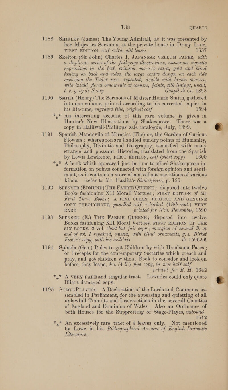 1188 SHIRLEY (James) The Young Admirall, as it was presented by her Majesties Servants, at the private house in Drury Lane, FIRST EDITION, calf extra, gult leaves 1637 1189 Skelton (Sir John) Charles I, JAPANESE VELLUM PAPER, with a duplicate series of the full-page illustrations, numerous vignette engravings in the text, crimson morocco extra, gold and blind tooling on back and sides, the large centre design on each side enclosing the Tudor rose, repeated, doublé with brown morocco, with inlaid floral ornaments at corners, joints, sulk linings, uncut, t. e. g. by de Sauty Goupil &amp; Co. 1898 1190 Smiru (Henry) The Sermons of Maister Henrie Smith, gathered into one volume, printed according to his corrected copies in his life-time, engraved title, oreginal calf ~ ~-1594 *,* An interesting account of this rare volume is given in Hunter’s New Illustrations by Shakespeare. There was a copy in Halliwell-Phillipps’ sale catalogue, July, 1899. 1191 Spanish Mandevile of Miracles (The) or, the Garden of Curious Flowers ; whereupon are handled sundry points of Humanity, Philosophy, Divinitie and Geography, beautified with many strange and pleasant Histories, translated from the Spanish by Lewis Lewkenor, FIRST EDITION, calf (short copy) 1600 *,* A book which appeared just in time to afford Shakespeare in- formation on points connected with foreign opinion and senti- ment, as it contains a store of marvellous narrations of various kinds. Refer to Mr. Hazlitt’s Shakespeare, p. 125. 1192 SPENSER (EDMUND) THE FAERIE QUEENE; disposed into twelve Books fashioning XII Morall Vertues ; FIRST EDITION of the First Three Books; A FINE CLEAN, PERFECT AND GENUINE COPY THROUGHOUT, panelled calf, rebacked (18th cent.) VERY RARE printed for Wm. Ponsonbie, 1590 1193 SPENSER (E.) THE FAERIE QUEENE; disposed into twelve Books fashioning XII Moral Vertues, FIRST EDITION OF THE SIX BOOKS, 2 vol. short but fair copy; margins of several Il. at end of vol. I repaired, russia, with blind ornaments, g.e. Birket Foster’s copy, with his ex-libris ab. 1590-96 1194 Spinola (Geo.) Rules to get Children by with Handsome Faces ; or Precepts for the contemporary Sectaries which preach and pray, and get children without Book to consider and look on before they leape, &amp;c. (4 Ul.) fine copy, in new half calf printed for f. H. 1642 *,* A VERY RARE and singular tract. Lowndes could only quote Bliss’s damaged copy. 1195 Srace-PLavers. A Declaration of the Lords and Commons as- sembled in Parliament,-for the appeasing and quietting of all unlawfull Tumults and Insurrections in the severall Counties of England and Dominion of Wales. Also an Ordinance of both Houses for the Suppressing of Stage-Playes, wnbouwnd 1642 *,* An excessively rare tract of 4 leaves only. Not mentioned by Lowe in his Bibliographical Account of English Dramatic Literature.