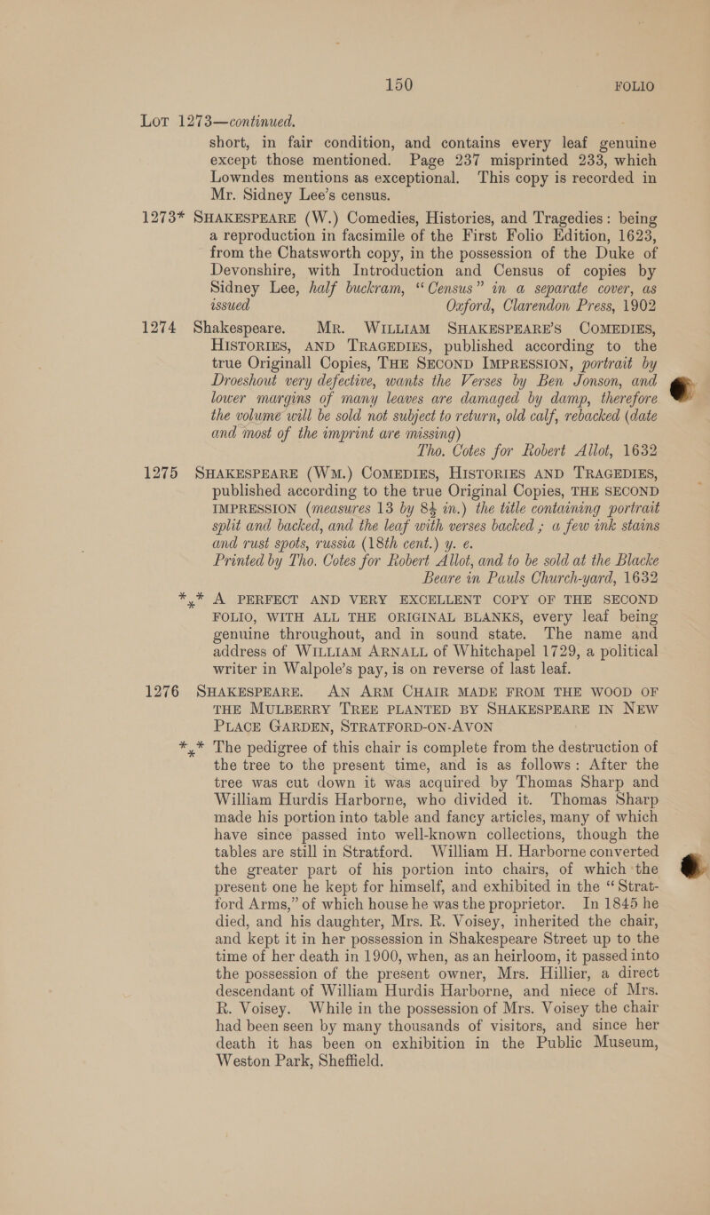 Lor 1273—continued. short, in fair condition, and contains every leaf genuine except those mentioned. Page 237 misprinted 233, which Lowndes mentions as exceptional. This copy is recorded in Mr. Sidney Lee’s census. 1273* SHAKESPEARE (W.) Comedies, Histories, and Tragedies: being a reproduction in facsimile of the First Folio Edition, 1623, from the Chatsworth copy, in the possession of the Duke of Devonshire, with Introduction and Census of copies by Sidney Lee, half buckram, “Census” in a separate cover, as issued Oxford, Clarendon Press, 1902 1274 Shakespeare. Mr. WILLIAM SHAKESPEARE’S COMEDIES, HISTORIES, AND TRAGEDIES, published according to the true Originall Copies, THE SECOND IMPRESSION, portrait by Droeshout very defective, wants the Verses by Ben Jonson, and lower margins of many leaves are damaged by damp, therefore the volume will be sold not subject to return, old calf, rebacked (date and most of the imprint are missing) Tho. Cotes for Robert Allot, 1632 1275 SHAKESPEARE (WM.) COMEDIES, HISTORIES AND TRAGEDIES, published according to the true Original Copies, THE SECOND IMPRESSION (measures 13 by 84 i.) the ttle containing portraat split and backed, and the leaf with verses backed ; a few unk stains and rust spots, russia (18th cent.) y. €. Printed by Tho. Cotes for Robert Allot, and to be sold at the Blacke Beare in Pauls Church-yard, 1632 Oe. A PERFECT AND VERY EXCELLENT COPY OF THE SECOND FOLIO, WITH ALL THE ORIGINAL BLANKS, every leaf being genuine throughout, and in sound state. The name and address of WILLIAM ARNALL of Whitchapel 1729, a political writer in Walpole’s pay, is on reverse of last leaf. 1276 SHAKESPEARE. AN ARM CHAIR MADE FROM THE WOOD OF THE MULBERRY TREE PLANTED BY SHAKESPEARE IN NEW PLACE GARDEN, STRATFORD-ON-AVON *,* The pedigree of this chair is complete from the destruction of the tree to the present time, and is as follows: After the tree was cut down it was acquired by Thomas Sharp and William Hurdis Harborne, who divided it. Thomas Sharp made his portion into table and fancy articles, many of which have since passed into well-known collections, though the tables are still in Stratford. William H. Harborne converted the greater part of his portion into chairs, of which the present one he kept for himself, and exhibited in the “ Strat- ford Arms,” of which house he was the proprietor. In 1845 he died, and his daughter, Mrs. R. Voisey, inherited the chair, and kept it in her possession in Shakespeare Street up to the time of her death in 1900, when, as an heirloom, it passed into the possession of the present owner, Mrs. Hillier, a direct descendant of William Hurdis Harborne, and niece of Mrs. R. Voisey. While in the possession of Mrs. Voisey the chair had been seen by many thousands of visitors, and since her death it has been on exhibition in the Public Museum, Weston Park, Sheffield. 