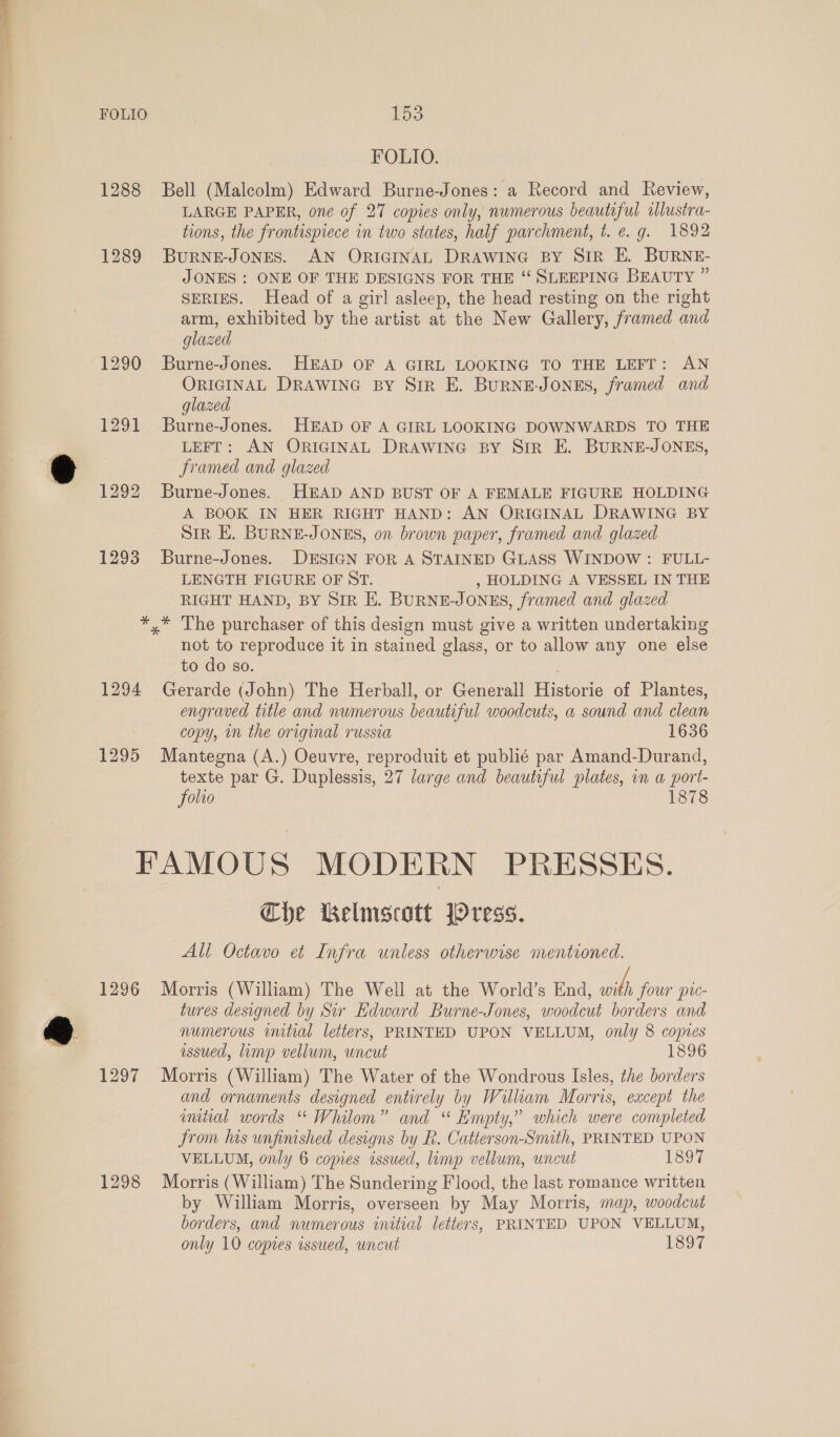 FOLIO. 1288 Bell (Malcolm) Edward Burne-Jones: a Record and Review, LARGE PAPER, one of 27 copies only, numerous beautiful illustra- tions, the frontispiece in two states, half parchment, t. e.g. 1892 1289 Burne-Jones. AN ORIGINAL DRAWING BY SIR E. BURNE- JONES : ONE OF THE DESIGNS FOR THE “ SLEEPING BEAUTY ” SERIES. Head of a girl asleep, the head resting on the right arm, exhibited by the artist at the New Gallery, framed and glazed 1290 Burne-Jones. HEAD OF A GIRL LOOKING TO THE LEFT: AN ORIGINAL DRAWING BY Sir E. BurNE-JoNES, framed and glazed 1291 Burne-Jones. HEAD OF A GIRL LOOKING DOWNWARDS TO THE hi LEFT: AN ORIGINAL DRAWING BY Sir E. BURNE-JONES, &amp; framed and glazed 1292 Burne-Jones. HEAD AND BUST OF A FEMALE FIGURE HOLDING A BOOK IN HER RIGHT HAND: AN ORIGINAL DRAWING BY SIR E. BURNE-JONES, on brown paper, framed and glazed 1293 Burne-Jones. DESIGN FoR A STAINED GLASS WINDOW : FULL- LENGTH FIGURE OF ST. , HOLDING A VESSEL IN THE RIGHT HAND, BY SIR HE. BURNE-JONES, framed and glazed *,* The purchaser of this design must give a written undertaking not to reproduce it in stained glass, or to allow any one else to do so. 1294 Gerarde (John) The Herball, or Generall Historie of Plantes, engraved title and numerous beautiful woodcuts, a sound and clean copy, in the original russia 1636 1295 Mantegna (A.) Oeuvre, reproduit et publié par Amand-Durand, texte par G. Duplessis, 27 large and beautiful plates, in a port- folio 1878 FAMOUS MODERN PRESSES. Che Kelmscott jOress. All Octavo et Infra unless otherwise mentioned. 1296 Morris (William) The Well at the World’s End, with four pu- tures designed by Sir Edward Burne-Jones, woodcut borders and a numerous initial letters, PRINTED UPON VELLUM, only 8 copies issued, limp vellum, wncut 1896 1297 Morris (William) The Water of the Wondrous Isles, the borders and ornaments designed entirely by William Morris, except the imtial words “ Whilom” and “ Empty,” which were completed From his unfinished designs by R. Catterson-Smuth, PRINTED UPON VELLUM, only 6 copies issued, limp vellum, uncut 1897 1298 Morris (William) The Sundering Flood, the last romance written by William Morris, overseen by May Morris, map, woodcut borders, and numerous initial letters, PRINTED UPON VELLUM, only 10 copies issued, uncut 1897