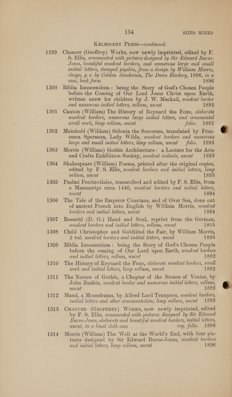 1299 1300 1301 1302 1303 1304 1305 1306 1307 1308 1309 1310 1311 1312 1313 1314 154 SIZES MIXED KELMSCOTT PRESS—continued. Chaucer (Geoffrey) Works, now newly imprinted, edited by F. S. Ellis, ornamented with pictures designed by Sir Edward Burne- Jones, beautiful woodcut borders, and numerous large and small initial letters, stamped pigskin, from a design by William Morris, clasps, g.e. by Cobden Sanderson, The Doves Bindery, 1896, in a case, book form 1896 Biblia Innocentium : being the Story of God’s Chosen People before the Coming of Our Lord Jesus Christ upon Earth, written anew for children by J. W. Mackail, woodcut border and numerous initial letters, vellum, uncut 1892 Caxton (William) The History of Reynard the Foxe, elaborate woodcut borders, numerous large initial letters, and ornamental scroll work, linyp vellum, uncut folio. 1892 Meinhold (William) Sidonia the Sorceress, translated by Fran- cesca Speranza, Lady Wilde, woodcut borders and numerous large and small initial letters, limp vellum, uncut folio. 1893 Morris (William) Gothic Architecture: a Lecture for the Arts and Crafts Exhibition Society, woodcut initials, wncut 1893 Shakespeare (William) Poems, printed after the original copies, edited by F.S. Ellis, woodcut borders and initial letters, limp vellum, uncut 1893 Psalmi Penitentiales, transcribed and edited by F.S. Ellis, from a Manuscript circa 1440, woodcut borders and initial letters, uncut 1894 The Tale of the Emperor Constans, and of Over Sea, done out of ancient French into English by William Morris, woodcut borders and initial letters, uncut 1894 Rossetti (D. G.) Hand and Soul, reprint from the German, woodcut borders and initial letters, vellum, uncut by aL SOD Child Christopher and Goldilind the Fair, by William Morris, 2 vol. woodcut borders and wmitial letters, uncut 1895 Biblia Innocentium: being the Story of God’s Chosen People before the coming of Our Lord upon Earth, woodcut borders and initial letters, vellum, uncut 1892 The History of Reynard the Foxe, elaborate woodcut borders, scroll work and initial letters, limp vellum, uncut 1892 The Nature of Gothic, a Chapter of the Stones of Venice, by John Ruskin, woodcut border and numerous initial letters, vellum, uncut 1892 Maud, a Monodrama, by Alfred Lord Tennyson, woodcut borders, CHAUCER (GEOFFREY) WORKS, now newly imprinted, edited by F.S. Ellis, ornamented with pictures designed by Sir Edward Burne-Jones, elaborate and beautiful woodcut borders, initial letters, uncut, in a lined cloth case roy. folio. 1896 Morris (William) The Well at the World’s End, with four pic- tures designed by Sir Edward Burne-Jones, woodcut borders and wmtial letters, imp vellum, uncut 1896 