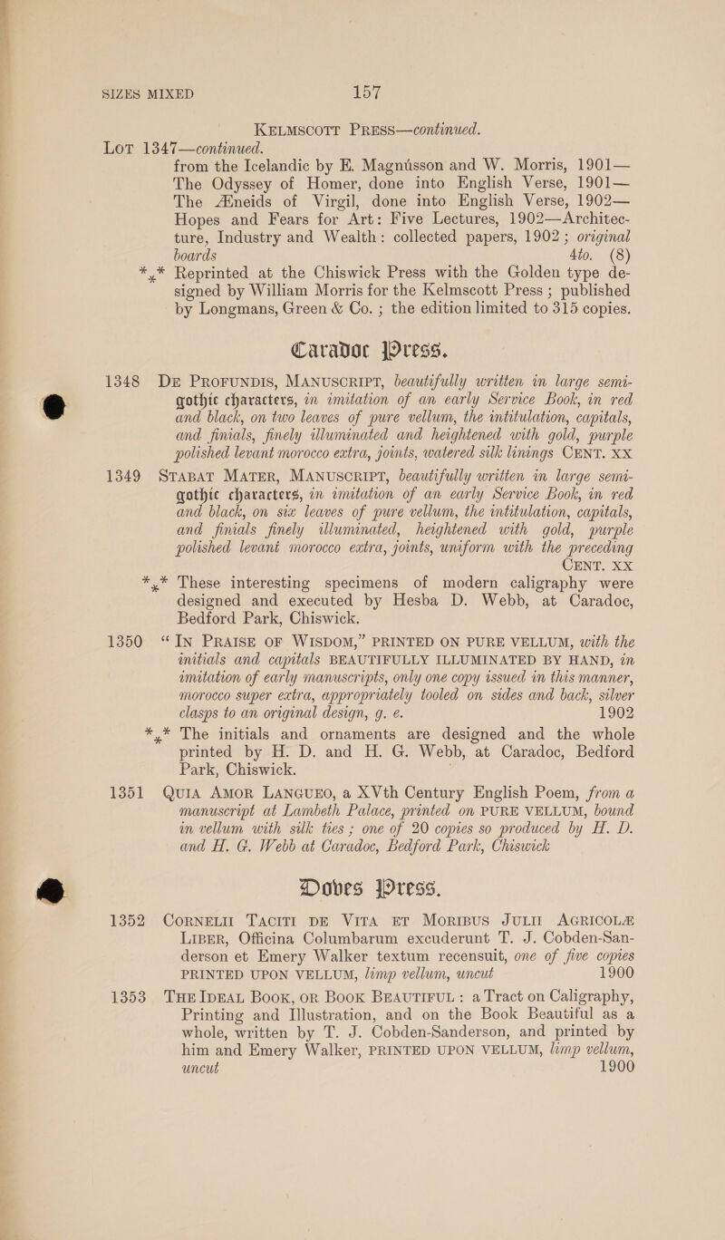 ae SIZES MIXED 157 KELMSCOTT PRESS—continued. Lot 1347—continued. from the Icelandic by E. Magnusson and W. Morris, 1901— The Odyssey of Homer, done into English Verse, 1901— The Aneids of Virgil, done into English Verse, 1902— Hopes and Fears for Art: Five Lectures, 1902—Architec- ture, Industry and Wealth: collected papers, 1902; original boards 4to. (8) *,* Reprinted at the Chiswick Press with the Golden type de- signed by William Morris for the Kelmscott Press ; published by Longmans, Green &amp; Co. ; the edition limited to 315 copies. Caradoc JYress. 1348 De PRoFUNDIS, MANUSCRIPT, beautifully written in large semi- gothic characters, an imitation of an early Service Book, in red and black, on two leaves of pure vellum, the intitulation, capitals, and finals, finely illuminated and heightened with gold, purple polished levant morocco extra, jounts, watered silk linings CENT. XX 1349 Srapat MATER, MANUSCRIPT, leautifully written in large semi- gothic characters, on emitation of an early Service Book, in red and black, on six leaves of pure vellum, the intitulation, capitals, and finials finely illuminated, heightened with gold, purple polished levant morocco extra, joints, uniform with the preceding CENT. XX *,* These interesting specimens of modern caligraphy were designed and executed by Hesba D. Webb, at Caradoc, Bedford Park, Chiswick. 1350 ‘IN PRAISE OF WISDOM,” PRINTED ON PURE VELLUM, with the mitials and capitals BEAUTIFULLY ILLUMINATED BY HAND, in umitation of early manuscripts, only one copy issued in this manner, morocco super extra, appropriately tooled on sides and back, silver clasps to an original design, g. é. 1902 *,* The initials and ornaments are designed and the whole printed by H. D. and H. G. Webb, at Caradoc, Bedford Park, Chiswick. 1351 Qut1A Amor LANGUEO, a XVth Century English Poem, from a manuscript at Lambeth Palace, printed on PURE VELLUM, bound in vellum with silk tres ; one of 20 comes so produced by H. D. and H. G. Webb at Caradoc, Bedford Park, Chiswick Doves ress, 1352 CoRNELIT Tacit DE Vira ET Morispus JULIT AGRICOLA Liper, Officina Columbarum excuderunt T. J. Cobden-San- derson et Emery Walker textum recensuit, one of five copies PRINTED UPON VELLUM, limp vellum, uncut 1900 1353 THEIDEAL Book, or Book BEAUTIFUL: a Tract on Caligraphy, Printing and Illustration, and on the Book Beautiful as a whole, written by T. J. Cobden-Sanderson, and printed by him and Emery Walker, PRINTED UPON VELLUM, limp vellum,