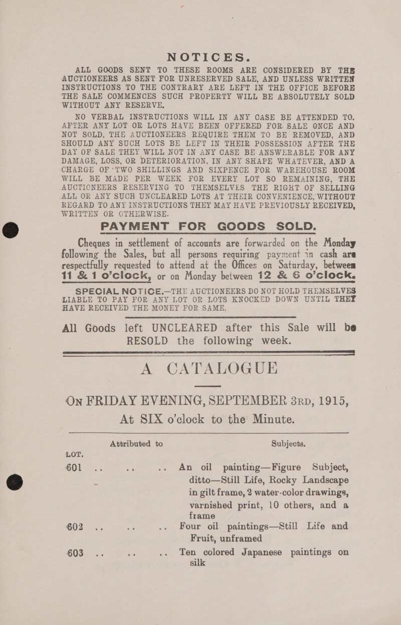  NOTICES. ALL GOODS SENT TO THESE ROOMS ARE CONSIDERED BY THE AUCTIONEERS AS SENT FOR UNRESERVED SALE, AND UNLESS WRITTEN ‘THE SALE COMMENCES SUCH PROPERTY WILL BE ABSOLUTELY SOLD WITHOUT ANY RESERVE, NO VERBAL INSTRUCTIONS WILL IN ANY CASE BE ATTENDED TO. AFTER ANY LOT OR LOTS HAVE BEEN OFFERED FOR. SALE ONCE AND NOT SOLD, THE AUCTIONEERS REQUIRE THEM TO BE REMOVED, AND SHOULD ANY SUCH LOTS BE LEFT IN THEIR POSSESSION AFTER THE DAY OF SALE THEY WILL NOT IN ANY CASE BE ANSWERABLE FOR ANY DAMAGE, LOSS, OR DETERIORATION, IN ANY SHAPE WHATEVER, AND A CHARGE OF ‘TWO SHILLINGS AND SIXPENCE FOR WAREHOUSE ROOM WILL BE MADE PER WEEK FOR EVERY LOT SO REMAINING, THE -AUCTICNEERS RESERVING TO THEMSELVES THE RIGHT OF SELLING -ALL OR ANY SUCH UNCLEARED LOTS AT THEIR CONVENIENCE, WITHOUT REGARD TO ANY INSTRUCTIONS THEY MAY HAVE PREVIOUSLY RECEIVED, WRITTEN OR CTHERWISE. PAYMENT FOR GOODS SOLD. Cheques in settlement of accounts are forwarded on the Monday following the Sales, but all persons requiring payment in cash ara respectfully requested to attend at the Offices on Saturday, betweem 11 &amp; 1 o’ciock, or on Monday beiween 12 &amp; G O’clock, SPECIAL NOTICE.—THE AUCTIONEERS DO NOT HOLD THEMSELVES LIABLE TO PAY FOR ANY LOT OR LOTS KNOCKED DOWN UNTIL THEY HAVE RECEIVED THE MONEY FOR SAME. All Goods left UNCLEARED after this Sale will be RESOLD the following week. A CATALOGUE      On FRIDAY EVENING, SEPTEMBER 3p, 1915, At SIX o'clock to the Minute. Attributed to Subjects, LOT. 601 .. a .. An oil painting—Figure Subject, és ditto—Still Life, Rocky Landscape in gilt frame, 2 water-color drawings, varnished print, 10 others, and a frame : 602. e .. Four oil paintings—Still Life and Fruit, unframed 603... ie .. Ten colored Japanese paintings on silk