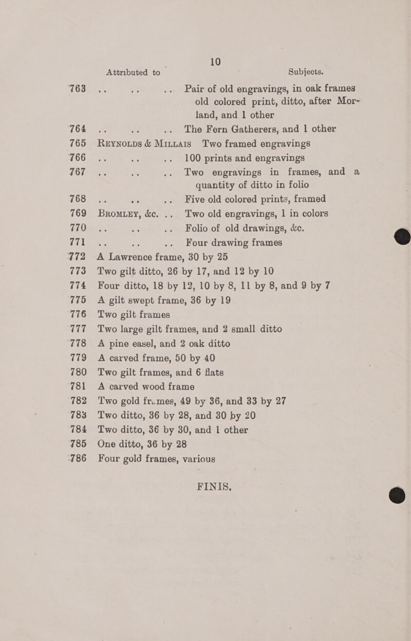 763 764 765 766 767 7168 769 770 771 472 773 774 775 T76 TT 779 780 781 182 785 785 486 ; 10 Attributed to Subjects. Pair of old engravings, in oak frames old colored print, ditto, after Mor- land, and 1 other vs The Fern Gatherers, and | other Reynoups &amp; Mittais Two framed engravings 100 prints and engravings Two engravings in frames, and a quantity of ditto in folio ce An .. Five old colored prints, framed Bromuzy, &amp;c. .. Two old engravings, 1 in colors | Folio of old drawings, &amp;c. ar ae .. Four drawing frames A Lawrence frame, 30 by 25 Two gilt ditto, 26 by 17, and 12 by 10 Four ditto, 18 by 12, 10 by 8, 11 by 8, and 9 by 7 A gilt swept frame, 36 by 19 Two gilt frames Two large gilt frames, and 2 small ditto A pine easel, and 2 oak ditto A carved frame, 50 by 40 Two gilt frames, and 6 flats A carved wood frame Two gold fr.mes, 49 by 36, and 33 by 27 Two ditto, 36 by 28, and 30 by 20 One ditto, 36 by 28 Four gold frames, various FINIS., 