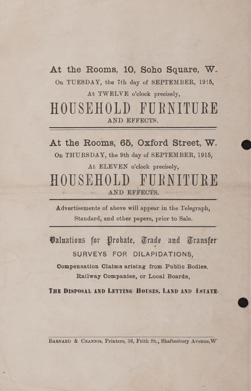 On TUESDAY, the 7th day of SEPTEMBER, 1915, At TWELVE o’clock precisely, HOUSEHOLD FURNITURE AND EFFECTS. At the Rooms, 65, Oxford Street, W. On THURSDAY, the 9th day of SEPTEMBER, 1915, At ELEVEN o'clock precisely, HOUSHHOLD FURNITURE AND EFFECTS. ‘Advertisements of above will appear in the Telegraph, Standard, and other papers, prior to Sale. Valuations for Probate, Grade and Gransfer SURVEYS FOR DILAPIDATIONS, Compensation Claims arising from Public Bodies, Railway Companies, or Local Boards, THE DISPOSAL AND LETTING HOUSES, LAND AND ESTATE: BARNARD &amp; CRANNIS, Printers, 36, Frith St., Shaftesbury Avenue, W 